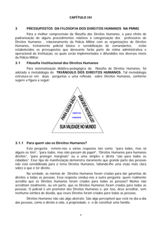CAPÍTULO III


3       PRESSUPOSTOS DA FILOSOFIA DOS DIREITOS HUMANOS NA PMMG
         Para a melhor compreensão da filosofia dos Direitos Humanos, e para efeito de
padronização de alguns procedimentos relativos à categorização dos professores de
Direitos Humanos , relacionamento da Polícia Militar com as organizações de Direitos
Humanos, treinamento policial básico e sensibilização de comandantes,              estão
estabelecidos os pressupostos que doravante farão parte da rotina administrativa e
operacional da Instituição, os quais serão implementados e difundidos nos diversos níveis
da Polícia Militar.
3.1     Filosofia Institucional dos Direitos Humanos
        Para sistematização didático-pedagógica da filosofia de Direitos Humanos, foi
adotada a metodologia do TRIÂNGULO DOS DIREITOS HUMANOS. Tal metodologia
estrutura-se em duas perguntas e uma reflexão sobre Direitos Humanos, conforme
sugere a figura a seguir:




                                      DIREITOS

                                      HUMANOS




3.1.1   Para quem são os Direitos Humanos?
         Esta pergunta remete-nos a várias respostas tais como: “para todos, mas só
alguns os têm”, “para todos, mas não passam do papel”, “Direitos Humanos para humanos
direitos”, “para proteger marginais” ou a uma simples e direta “são para todos os
cidadãos”. Esse tipo de manifestação demonstra claramente que grande parte das pessoas
não está sensibilizada para o tema Direitos Humanos, faltando-lhe uma visão mais clara
sobre o que é ter direito .
         Na verdade, as normas de Direitos Humanos foram criadas para dar garantias de
direitos a todas as pessoas. Essa resposta conduz-nos a outra pergunta: quem realmente
acredita que os Direitos Humanos foram criados para todas as pessoas? Muitos não
acreditam totalmente, ou em parte, que os Direitos Humanos foram criados para todas as
pessoas. O policial é um promotor dos Direitos Humanos e, por isso, deve acreditar, sem
nenhuma sombra de dúvida, que esses Direitos foram criados para todas as pessoas.
       Direitos Humanos não são algo abstrato. São algo perceptível que está no dia-a-dia
das pessoas, como o direito à vida, à propriedade, e o de constituir uma família.


                                             9
 