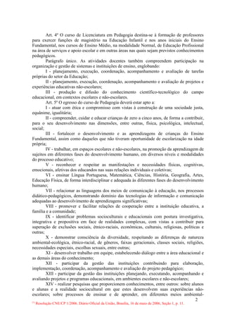 Art. 4º O curso de Licenciatura em Pedagogia destina-se à formação de professores
para exercer funções de magistério na Educação Infantil e nos anos iniciais do Ensino
Fundamental, nos cursos de Ensino Médio, na modalidade Normal, de Educação Profissional
na área de serviços e apoio escolar e em outras áreas nas quais sejam previstos conhecimentos
pedagógicos.
        Parágrafo único. As atividades docentes também compreendem participação na
organização e gestão de sistemas e instituições de ensino, englobando:
        I - planejamento, execução, coordenação, acompanhamento e avaliação de tarefas
próprias do setor da Educação;
        II - planejamento, execução, coordenação, acompanhamento e avaliação de projetos e
experiências educativas não-escolares;
        III - produção e difusão do conhecimento científico-tecnológico do campo
educacional, em contextos escolares e não-escolares.
        Art. 5º O egresso do curso de Pedagogia deverá estar apto a:
        I - atuar com ética e compromisso com vistas à construção de uma sociedade justa,
equânime, igualitária;
        II - compreender, cuidar e educar crianças de zero a cinco anos, de forma a contribuir,
para o seu desenvolvimento nas dimensões, entre outras, física, psicológica, intelectual,
social;
        III - fortalecer o desenvolvimento e as aprendizagens de crianças do Ensino
Fundamental, assim como daqueles que não tiveram oportunidade de escolarização na idade
própria;
        IV - trabalhar, em espaços escolares e não-escolares, na promoção da aprendizagem de
sujeitos em diferentes fases do desenvolvimento humano, em diversos níveis e modalidades
do processo educativo;
        V - reconhecer e respeitar as manifestações e necessidades físicas, cognitivas,
emocionais, afetivas dos educandos nas suas relações individuais e coletivas;
        VI - ensinar Língua Portuguesa, Matemática, Ciências, História, Geografia, Artes,
Educação Física, de forma interdisciplinar e adequada às diferentes fases do desenvolvimento
humano;
        VII - relacionar as linguagens dos meios de comunicação à educação, nos processos
didático-pedagógicos, demonstrando domínio das tecnologias de informação e comunicação
adequadas ao desenvolvimento de aprendizagens significativas;
        VIII - promover e facilitar relações de cooperação entre a instituição educativa, a
família e a comunidade;
        IX - identificar problemas socioculturais e educacionais com postura investigativa,
integrativa e propositiva em face de realidades complexas, com vistas a contribuir para
superação de exclusões sociais, étnico-raciais, econômicas, culturais, religiosas, políticas e
outras;
        X - demonstrar consciência da diversidade, respeitando as diferenças de natureza
ambiental-ecológica, étnico-racial, de gêneros, faixas geracionais, classes sociais, religiões,
necessidades especiais, escolhas sexuais, entre outras;
        XI - desenvolver trabalho em equipe, estabelecendo diálogo entre a área educacional e
as demais áreas do conhecimento;
        XII - participar da gestão das instituições contribuindo para elaboração,
implementação, coordenação, acompanhamento e avaliação do projeto pedagógico;
        XIII - participar da gestão das instituições planejando, executando, acompanhando e
avaliando projetos e programas educacionais, em ambientes escolares e não-escolares;
        XIV - realizar pesquisas que proporcionem conhecimentos, entre outros: sobre alunos
e alunas e a realidade sociocultural em que estes desenvolvem suas experiências não-
escolares; sobre processos de ensinar e de aprender, em diferentes meios ambiental-
                                                                                          2
 Resolução CNE/CP 1/2006. Diário Oficial da União, Brasília, 16 de maio de 2006, Seção 1, p. 11.
(*)
 