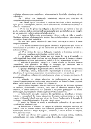 ecológicos; sobre propostas curriculares; e sobre organização do trabalho educativo e práticas
pedagógicas;
        XV - utilizar, com propriedade, instrumentos próprios para construção de
conhecimentos pedagógicos e científicos;
        XVI - estudar, aplicar criticamente as diretrizes curriculares e outras determinações
legais que lhe caiba implantar, executar, avaliar e encaminhar o resultado de sua avaliação às
instâncias competentes.
        § 1º No caso dos professores indígenas e de professores que venham a atuar em
escolas indígenas, dada a particularidade das populações com que trabalham e das situações
em que atuam, sem excluir o acima explicitado, deverão:
        I - promover diálogo entre conhecimentos, valores, modos de vida, orientações
filosóficas, políticas e religiosas próprias à cultura do povo indígena junto a quem atuam e os
provenientes da sociedade majoritária;
        II - atuar como agentes interculturais, com vistas à valorização e o estudo de temas
indígenas relevantes.
        § 2º As mesmas determinações se aplicam à formação de professores para escolas de
remanescentes de quilombos ou que se caracterizem por receber populações de etnias e
culturas específicas.
        Art. 6º A estrutura do curso de Pedagogia, respeitadas a diversidade nacional e a
        autonomia pedagógica das instituições, constituir-se-á de:
        I - um núcleo de estudos básicos que, sem perder de vista a diversidade e a
multiculturalidade da sociedade brasileira, por meio do estudo acurado da literatura pertinente
e de realidades educacionais, assim como por meio de reflexão e ações críticas, articulará:
        a) aplicação de princípios, concepções e critérios oriundos de diferentes áreas do
conhecimento, com pertinência ao campo da Pedagogia, que contribuam para o
desenvolvimento das pessoas, das organizações e da sociedade;
        b) aplicação de princípios da gestão democrática em espaços escolares e não-escolares;
        c) observação, análise, planejamento, implementação e avaliação de processos
educativos e de experiências educacionais, em ambientes escolares e não-escolares;
        d) utilização de conhecimento multidimensional sobre o ser humano, em situações de
aprendizagem;
        e) aplicação, em práticas educativas, de conhecimentos de processos de
desenvolvimento de crianças, adolescentes, jovens e adultos, nas dimensões física, cognitiva,
afetiva, estética, cultural, lúdica, artística, ética e biossocial;
        f) realização de diagnóstico sobre necessidades e aspirações dos diferentes segmentos
da sociedade, relativamente à educação, sendo capaz de identificar diferentes forças e
interesses, de captar contradições e de considerá-lo nos planos pedagógico e de ensino-
aprendizagem, no planejamento e na realização de atividades educativas;
        g) planejamento, execução e avaliação de experiências que considerem o contexto
histórico e sociocultural do sistema educacional brasileiro, particularmente, no que diz
respeito à Educação Infantil, aos anos iniciais do Ensino Fundamental e à formação de
professores e de profissionais na área de serviço e apoio escolar;
        h) estudo da Didática, de teorias e metodologias pedagógicas, de processos de
organização do trabalho docente;
        i) decodificação e utilização de códigos de diferentes linguagens utilizadas por
crianças, além do trabalho didático com conteúdos, pertinentes aos primeiros anos de
escolarização, relativos à Língua Portuguesa, Matemática, Ciências, História e Geografia,
Artes, Educação Física;
        j) estudo das relações entre educação e trabalho, diversidade cultural, cidadania,
sustentabilidade, entre outras problemáticas centrais da sociedade contemporânea;

                                                                                                        3
(*)
      Resolução CNE/CP 1/2006. Diário Oficial da União, Brasília, 16 de maio de 2006, Seção 1, p. 11.
 