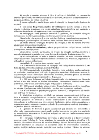 k) atenção às questões atinentes à ética, à estética e à ludicidade, no contexto do
exercício profissional, em âmbitos escolares e não-escolares, articulando o saber acadêmico, a
pesquisa, a extensão e a prática educativa;
        l) estudo, aplicação e avaliação dos textos legais relativos à organização da educação
nacional;
        II - um núcleo de aprofundamento e diversificação de estudos voltado às áreas de
atuação profissional priorizadas pelo projeto pedagógico das instituições e que, atendendo a
diferentes demandas sociais, oportunizará, entre outras possibilidades:
        a) investigações sobre processos educativos e gestoriais, em diferentes situações
institucionais: escolares, comunitárias, assistenciais, empresariais e outras;
        b) avaliação, criação e uso de textos, materiais didáticos, procedimentos e processos de
aprendizagem que contemplem a diversidade social e cultural da sociedade brasileira;
        c) estudo, análise e avaliação de teorias da educação, a fim de elaborar propostas
educacionais consistentes e inovadoras;
        III - um núcleo de estudos integradores que proporcionará enriquecimento curricular
e compreende participação em:
        a) seminários e estudos curriculares, em projetos de iniciação científica, monitoria e
extensão, diretamente orientados pelo corpo docente da instituição de educação superior;
        b) atividades práticas, de modo a propiciar vivências, nas mais diferentes áreas do
campo educacional, assegurando aprofundamentos e diversificação de estudos, experiências e
utilização de recursos pedagógicos;
        c) atividades de comunicação e expressão cultural.
        Art. 7º O curso de Licenciatura em Pedagogia terá a carga horária mínima de 3.200
horas de efetivo trabalho acadêmico, assim distribuídas:
        I - 2.800 horas dedicadas às atividades formativas como assistência a aulas, realização
de seminários, participação na realização de pesquisas, consultas a bibliotecas e centros de
documentação, visitas a instituições educacionais e culturais, atividades práticas de diferente
natureza, participação em grupos cooperativos de estudos;
        II - 300 horas dedicadas ao Estágio Supervisionado prioritariamente em Educação
Infantil e nos anos iniciais do Ensino Fundamental, contemplando também outras áreas
específicas, se for o caso, conforme o projeto pedagógico da instituição;
        III - 100 horas de atividades teórico-práticas de aprofundamento em áreas específicas
de interesse dos alunos, por meio, da iniciação científica, da extensão e da monitoria.
        Art. 8º Nos termos do projeto pedagógico da instituição, a integralização de estudos
será efetivada por meio de:
        I - disciplinas, seminários e atividades de natureza predominantemente teórica que
farão a introdução e o aprofundamento de estudos, entre outros, sobre teorias educacionais,
situando processos de aprender e ensinar historicamente e em diferentes realidades
socioculturais e institucionais que proporcionem fundamentos para a prática pedagógica, a
orientação e apoio a estudantes, gestão e avaliação de projetos educacionais, de instituições e
de políticas públicas de Educação;
        II - práticas de docência e gestão educacional que ensejem aos licenciandos a
observação e acompanhamento, a participação no planejamento, na execução e na avaliação
de aprendizagens, do ensino ou de projetos pedagógicos, tanto em escolas como em outros
ambientes educativos;
        III - atividades complementares envolvendo o planejamento e o desenvolvimento
progressivo do Trabalho de Curso, atividades de monitoria, de iniciação científica e de
extensão, diretamente orientadas por membro do corpo docente da instituição de educação
superior decorrentes ou articuladas às disciplinas, áreas de conhecimentos, seminários,
eventos científico-culturais, estudos curriculares, de modo a propiciar vivências em algumas

                                                                                                        4
(*)
      Resolução CNE/CP 1/2006. Diário Oficial da União, Brasília, 16 de maio de 2006, Seção 1, p. 11.
 