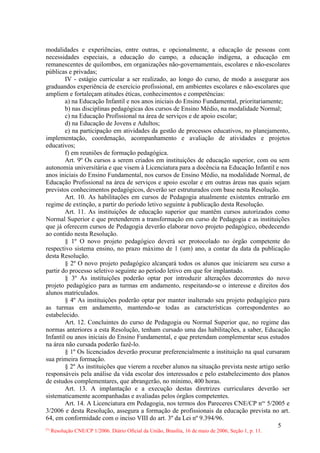 modalidades e experiências, entre outras, e opcionalmente, a educação de pessoas com
necessidades especiais, a educação do campo, a educação indígena, a educação em
remanescentes de quilombos, em organizações não-governamentais, escolares e não-escolares
públicas e privadas;
        IV - estágio curricular a ser realizado, ao longo do curso, de modo a assegurar aos
graduandos experiência de exercício profissional, em ambientes escolares e não-escolares que
ampliem e fortaleçam atitudes éticas, conhecimentos e competências:
        a) na Educação Infantil e nos anos iniciais do Ensino Fundamental, prioritariamente;
        b) nas disciplinas pedagógicas dos cursos de Ensino Médio, na modalidade Normal;
        c) na Educação Profissional na área de serviços e de apoio escolar;
        d) na Educação de Jovens e Adultos;
        e) na participação em atividades da gestão de processos educativos, no planejamento,
implementação, coordenação, acompanhamento e avaliação de atividades e projetos
educativos;
        f) em reuniões de formação pedagógica.
        Art. 9º Os cursos a serem criados em instituições de educação superior, com ou sem
autonomia universitária e que visem à Licenciatura para a docência na Educação Infantil e nos
anos iniciais do Ensino Fundamental, nos cursos de Ensino Médio, na modalidade Normal, de
Educação Profissional na área de serviços e apoio escolar e em outras áreas nas quais sejam
previstos conhecimentos pedagógicos, deverão ser estruturados com base nesta Resolução.
        Art. 10. As habilitações em cursos de Pedagogia atualmente existentes entrarão em
regime de extinção, a partir do período letivo seguinte à publicação desta Resolução.
        Art. 11. As instituições de educação superior que mantêm cursos autorizados como
Normal Superior e que pretenderem a transformação em curso de Pedagogia e as instituições
que já oferecem cursos de Pedagogia deverão elaborar novo projeto pedagógico, obedecendo
ao contido nesta Resolução.
        § 1º O novo projeto pedagógico deverá ser protocolado no órgão competente do
respectivo sistema ensino, no prazo máximo de 1 (um) ano, a contar da data da publicação
desta Resolução.
        § 2º O novo projeto pedagógico alcançará todos os alunos que iniciarem seu curso a
partir do processo seletivo seguinte ao período letivo em que for implantado.
        § 3º As instituições poderão optar por introduzir alterações decorrentes do novo
projeto pedagógico para as turmas em andamento, respeitando-se o interesse e direitos dos
alunos matriculados.
        § 4º As instituições poderão optar por manter inalterado seu projeto pedagógico para
as turmas em andamento, mantendo-se todas as características correspondentes ao
estabelecido.
        Art. 12. Concluintes do curso de Pedagogia ou Normal Superior que, no regime das
normas anteriores a esta Resolução, tenham cursado uma das habilitações, a saber, Educação
Infantil ou anos iniciais do Ensino Fundamental, e que pretendam complementar seus estudos
na área não cursada poderão fazê-lo.
        § 1º Os licenciados deverão procurar preferencialmente a instituição na qual cursaram
sua primeira formação.
        § 2º As instituições que vierem a receber alunos na situação prevista neste artigo serão
responsáveis pela análise da vida escolar dos interessados e pelo estabelecimento dos planos
de estudos complementares, que abrangerão, no mínimo, 400 horas.
        Art. 13. A implantação e a execução destas diretrizes curriculares deverão ser
sistematicamente acompanhadas e avaliadas pelos órgãos competentes.
        Art. 14. A Licenciatura em Pedagogia, nos termos dos Pareceres CNE/CP nos 5/2005 e
3/2006 e desta Resolução, assegura a formação de profissionais da educação prevista no art.
64, em conformidade com o inciso VIII do art. 3º da Lei nº 9.394/96.
                                                                                            5
 Resolução CNE/CP 1/2006. Diário Oficial da União, Brasília, 16 de maio de 2006, Seção 1, p. 11.
(*)
 