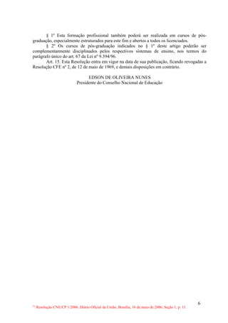 § 1º Esta formação profissional também poderá ser realizada em cursos de pós-
graduação, especialmente estruturados para este fim e abertos a todos os licenciados.
       § 2º Os cursos de pós-graduação indicados no § 1º deste artigo poderão ser
complementarmente disciplinados pelos respectivos sistemas de ensino, nos termos do
parágrafo único do art. 67 da Lei nº 9.394/96.
       Art. 15. Esta Resolução entra em vigor na data de sua publicação, ficando revogadas a
Resolução CFE nº 2, de 12 de maio de 1969, e demais disposições em contrário.

                                     EDSON DE OLIVEIRA NUNES
                               Presidente do Conselho Nacional de Educação




                                                                                                        6
(*)
      Resolução CNE/CP 1/2006. Diário Oficial da União, Brasília, 16 de maio de 2006, Seção 1, p. 11.
 