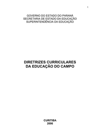 GOVERNO DO ESTADO DO PARANÁ
SECRETARIA DE ESTADO DA EDUCAÇÃO
SUPERINTENDÊNCIA DA EDUCAÇÃO
DIRETRIZES CURRICULARES
DA EDUCAÇÃO DO CAMPO
CURITIBA
2006
1
 