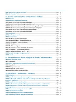 12.11. Quando interromper a reanimação...............................................................................................página 127
12.12. Considerações finais.....................................................................................................................página 127
13. Suporte Avançado de Vida em Insuficiência Cardíaca...........................................página 128
13.1. Introdução.......................................................................................................................................página 128
13.2. Insuficiência cardíaca descompensada...........................................................................................página 129
13.2.1. Insuficiência cardíaca descompensada aguda............................................................................página 129
13.2.2. Insuficiência cardíaca descompensada hipertensiva..................................................................página 129
13.2.3. Insuficiência cardíaca descompensada por edema agudo de pulmão.......................................página 129
13.2.4. Insuficiência cardíaca descompensada por choque cardiogênico..............................................página 129
13.2.5. Insuficiência cardíaca descompensada por alto débito..............................................................página 129
13.2.6. Insuficiência cardíaca descompensada direita...........................................................................página 129
13.3. Fisiopatologia..................................................................................................................................página 129
13.4. Classificação funcional....................................................................................................................página 130
13.5. Abordagem inicial...........................................................................................................................página 130
13.5.1. A – Avaliação clínica/hemodinâmica...........................................................................................página 131
13.5.2. B – Boa ventilação e adequada oxigenação................................................................................página 132
13.5.3. C – Circulação e reposição volêmica..........................................................................................página 133
13.5.4. D- Diuréticos...............................................................................................................................página 133
13.5.5. E – Eletrocardiograma.................................................................................................................página 134
13.5.6. F – Frequência cardíaca e controle de arritmias.........................................................................página 134
13.5.7. G – Garantir a não suspensão de drogas....................................................................................página 134
13.5.8. H – Heparina (profilaxia de TVP e TEP)......................................................................................página 134
13.6. Padrão de abordagem e drogas vasoativas.....................................................................................página 135
13.7. Conclusão........................................................................................................................................página 138
14. Times de Resposta Rápida e Registro de Parada Cardiorrespiratória............página 139
14.1. Times de resposta rápida................................................................................................................página 139
14.1.1. Código Azul.................................................................................................................................página 139
14.2. Registro da parada cardiorrespiratória intra-hospitalar...................................................................página 140
14.2.1. Importância.................................................................................................................................página 140
14.2.2. Aplicação do modelo...................................................................................................................página 140
14.2.3. Variáveis do modelo Utstein.......................................................................................................página 140
14.2.4. Padronização do carro de emergência........................................................................................página 143
15. Atendimento Pré-Hospitalar e Transporte....................................................................página 147
15.1. Introdução.......................................................................................................................................página 147
15.2. Regulação médica das urgências e emergências............................................................................página 147
15.3. Classificação da ambulância e tripulação necessária para atendimento pré-hospitalar
e transporte de pacientes.........................................................................................................................página 148
15.4. Etapas do atendimento pré-hospitalar............................................................................................página 149
15.5. Reconhecimento e ações do médico regulador em casos de vítimas com dor torácica...................página 149
15.6. Reconhecimento e ações do médico regulador em casos de vítimas com parada
cardiorrespiratória....................................................................................................................................página 149
15.7. Inter-relacionamento do pronto-socorro e o APH.............................................................................página 150
15.8. O atendimento pré-hospitalar..........................................................................................................página 150
15.9. Cuidados pós-parada cardíaca no APH e transporte........................................................................página 154
15.10. Quando interromper os esforços e declarar morte........................................................................página 154
 