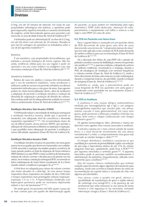 Arq Bras Cardiol: 2013; 101, (2 Supl. 3): 1-221
Diretrizes
I Diretriz de Ressuscitação Cardiopulmonar e
Cuidados Cardiovasculares de Emergência da
Sociedade Brasileira de Cardiologia
0.3mg, em até 20 minutos de intervalo. Em razão de suas
propriedades adrenérgicas não seletivas, a epinefrina pode
gerar taquicardia, isquêmia miocárdica e aumento da demanda
de oxigênio, sendo bem-tolerada apenas para pacientes com
menos de 35 anos de idade (Classe IIb, Nível de Evidência B)1040
.
A terbutalina pode ser administrada SC na dose de 0.25mg,
em até três doses com intervalo de 20 minutos. Ressalta-se
que não há vantagens da epinefrina ou terbultalina sobre o
uso de β2-agonistas inalatórios1041
.
Ketamina
É um anestésico com propriedades broncodilatoras, que
estimula a secreção brônquica de forma copiosa. Não há,
ainda, evidências sólidas para seu uso regular e pode ser
opcional o seu uso como sedativo ou analgésico caso seja
necessária a intubação (Classe IIb, Nível de Evidência B)1042-1044
.
Anestésicos Inalatórios
Relatos de casos em adultos e crianças têm demonstrado
que o uso de anestésicos inalatórios, como sevoflurano e
isoflurano, pode ter sucesso em pacientes refratários aos demais
tratamentos indicados para a crise grave de asma. Esses agentes
podem ter efeito broncodilatador direto, além de facilitarem
a adaptação do paciente à ventilação mecânica e redução da
demanda de oxigenação e produção de dióxido de carbono.
Esta conduta ainda não foi adequadamente avaliada em ensaios
clínicos randomizados (Classe III, Nível de Evidência C)1045,1046
.
Ventilação Mecânica Não Invasiva (VMNI)
AVMNIpodereduziranecessidadedeintubaçãoorotraqueal
e ventilação mecânica invasiva, desde que o paciente se
mantenha com adequado nível de consciência e demanda
respiratória espontânea1047-1049
. Há recomendação maior de
uso do Bilevel positive airway pressure (BiPAP), que permite a
utilizaçãodeníveispressóricosdistintosnainspiraçãoeexpiração,
o que possibilita maior adequação do paciente à ventilação e
menor dificuldade expiratória (Classe IIb Nível de Evidência B).
Ventilação Mecânica Invasiva (VMI)
A ventilação mecânica invasiva em pacientes com asma grave
associariscosaoquadroquedevemsermanuseadoscomcuidado.
A VMI associada à expiração incompleta propicia ocorrência de
maior pressão positiva ao final da inspiração de forma intrínseca
(PEEPintrínsecoouauto-PEEP)emaiorocorrênciadebarotraumas,
redução de volume corrente e elevados picos de pressão nas vias
aéreas.Aoserealizaraintubaçãoorotraqueal(IOT),recomenda-se
tubos endotraqueais de maior lúmen (usualmente de 8 a 9mm)
visando reduzir a resistência à passagem do ar1050,1051
.
A VMI deve ser adaptada para valores de volume corrente
não muito elevados (6 a 8mL/kg), 36 com menor tempo
inspiratório (fluxo inspiratório em adultos de 80 a 100L/min)
e tempos inspiratórios mais prolongados (relação inspiração:
expiração 1:4 ou 1:5). A hipoventilação moderada com
hipercapnia permissiva pode ser necessária objetivando
reduzir o risco de barotrauma1050-1052
.
De modo geral, em pacientes sob VMI, quatro causas são
as mais comuns para um quadro de deteriorização aguda
do paciente, as quais podem ser relembradas pela regra
mnemônica TOPE (tubo deslocado, obstrução do tubo,
pneumotórax e equipamento com falha) e soma-se a esta
regra o auto-PEEP em casos de asma.
9.2. PCR em Pacientes com Asma Grave
Para o suporte básico e avançado em um paciente vítima
de PCR decorrente de asma grave uma série de casos
descrevendo uma técnica de “compressões laterais do tórax”
que tem sido aplicada a esta condição de PCR ainda demanda
de melhor evidência para sua recomendação (Classe III Nível
de Evidência B)1053-1058
.
Há a descrição dos efeitos do auto-PEEP sob a pressão de
perfusãocoronáriaesucessodadesfibrilação,mesmoempacientes
nãoasmáticos1053,1058
,e,parataiscondições,adespeitodacarência
de melhores evidências, recomenda-se o emprego, durante a
PCR, de estratégicas de ventilação com menores frequências
e volumes-corrente (Classe IIa, Nível de Evidência C), sendo a
breve desconexão da bolsa-valva-máscara ou tubo endotraqueal,
durante a compressão torácica, ato permitido, visando à redução
de autopeep (Classe IIa, Nível de Evidência C)1059-1062
.
Sublinha-se, ainda, que o pneumotórax pode ser
causa frequente de PCR nos pacientes com asma grave e
considerado como prioridade em seu tratamento (Classe I,
Nível de Evidência C)1059-1062
.
9.3. PCR na Anafilaxia
A anafilaxia é uma reação alérgica multissistêmica
mediada por imunoglobulinas IgE e IgG e um antígeno
imunoglobulina específico que envolve pele, vias aéreas,
sistema vascular e trato gastrointestinal. Em casos mais
graves, pode promover a obstrução completa e total das vias
aéreas, bem como o colapso cardiovascular com choque
distributivo grave1063
.
Os agentes farmacológicos, látex, alimentos e insetos são
descritos como agentes mais comuns associados à anafilaxia.
A urticária costuma ser o mais comum achado de exame
físico; e o sinal inicial de envolvimento das vias aéreas
normalmente é a rinite; o comprometimento mais grave está
associado ao estridor laríngeo e sibilo1064-1066
.
O choque distributivo anafilático caracteriza-se por
vasodilataçãoeaumentodapermeabilidadecapilarcomredução
de pré-carga e hipovolemia relativa de até 37% do volume
sanguíneo total que, rapidamente, pode levar à PCR1067,1068
por isquemia miocárdica e arritmias graves1069
. A isquemia
miocárdica pode se processar também secundariamente à
administração de epinefrina, frequentemente, utilizada como
tratamento para a anafilaxia1070,1071
.
Não há ensaios clínicos randomizados que tenham
avaliado especificamente algum algoritmo de tratamento para
anafilaxia, sendo esta ocorrência tratada dentro da rotina de
recomendações do suporte básico e avançado de vida com
algumas peculiaridades:
-- Vias aéreas: como o quadro em geral, oferece a
possibilidade de manifestação de grave e rápido edema
de orofaringe e/ou laringe1072, a da presença de um
profissional que saiba manusear as vias aéreas de forma
invasiva e com segurança se faz necessária, incluindo
intervenção cirúrgica (Classe I, Nível de Evidência C).
84
 