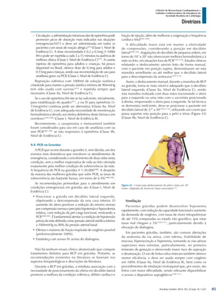 Arq Bras Cardiol: 2013; 101, (2 Supl. 3): 1-221
Diretrizes
I Diretriz de Ressuscitação Cardiopulmonar e
Cuidados Cardiovasculares de Emergência da
Sociedade Brasileira de Cardiologia
-- Circulação:aadministraçãointramusculardeepinefrinapode
promover picos de absorção mais indicados nas situações
emergenciais1073 e deve ser administrada em todos os
pacientes com sinais de reação alérgica1074
(Classe I, Nível de
Evidência C). A dose recomendada é 0.2 a 0.5mg (1:1000)
IM e pode ser repetida a cada 5 a 15 minutos na ausência de
melhora clínica (Classe I, Nível de Evidência C)1075
. A caneta
injetora de epinefrina para adultos e crianças, há pouco
disponível no Brasil, oferece dose de 0.3mg para adultos e
0.15mg para crianças, sendo sua recomendação de uso para
anafilaxia grave ou PCR (Classe I, Nível de Evidência C).
Reposição volêmica com 1000ml de solução isotônica
cristaloide para manter a pressão sistólica mínima de 90mmHg
tem sido usada com sucesso1076
e repetida sempre que
necessário (Classe IIa, Nível de Evidência C).
Se o uso de epinefrina IM não se faz suficiente, inicialmente,
para estabilização do quadro1077
, a via IV para epinefrina (5-
15mcg/min) contínua pode ser alternativa (Classe IIa, Nível
de Evidência C), com adequada necessidade de monitoração
hemodinâmica devido aos efeitos deletérios deste fármaco em
overdoses1076-1080
(Classe I, Nível de Evidência B).
Recentemente, a vasopressina e metaraminol também
foram considerados para uso em caso de anafilaxia com ou
sem PCR1081-1087
se não responsivo à epinefrina (Classe IIb,
Nível de Evidência C).
9.4. PCR na Gravidez
A PCR que ocorre durante a gravidez é, sem dúvida, um dos
eventos mais dramáticos que envolvem os atendimentos de
emergência, considerando o envolvimento de duas vidas nesta
condição, sem a melhor expectativa de vida ao feto ofertada
exatamente pela melhor condição de sobrevivência da mãe.
A frequência de PCR na gravidez é 1:30.0001088
. A despeito
da maioria das mulheres grávidas que sofre PCR, as taxas de
sobrevivência são bastante baixas, em torno de 6.9%1088,1089
.
As recomendações primordiais para o atendimento em
condições emergenciais em grávidas são (Classe I, Nível de
Evidência C):
•	Posicionar a grávida em decúbito lateral esquerdo,
objetivando a descompressão da veia cava inferior. O
aumento do útero promove a redução do retorno venoso
porcompressãovenosaeprecipitahipotensãoehipovolemia
relativa, com redução da pré-carga funcional, motivando a
PCR1090,1091
. É fundamental atentar à condição de hipotensão
prévia da mãe definida como pressão arterial sistólica inferior
a 100mmHg ou 80% da pressão arterial basal.
•	Ofertar o máximo de fração inspirada de oxigênio possível
(preferencialmente 100%).
•	Estabeleça um acesso IV acima do diafragma.
Não há nenhum ensaio clínico aleatorizado que compare
tratamentos distintos para RCP em grávidas. Portanto, as
recomendações existentes na literatura se baseiam nos
aspectos fisiopatológicos e descrições da literatura.
Durante a RCP em grávidas, a imediata associação com a
necessidade de posicionamento da vítima em decúbito lateral
promove a melhora da condição volêmica, débito cardíaco e
fração de ejeção, além de melhorar a oxigenação e frequência
cardíaca fetal1091-1095
.
A dificuldade maior está em manter a efetividade
de compressões, considerando a posição em decúbito
lateral1096-1102
. Angulações do decúbito de pequena ordem, em
torno de 10° a 20° não ofereceram melhora hemodinâmica à
mãe ou feto, em situações fora da PCR1103-1110
. Estudos clínicos
relatando o deslocamento uterino feito de forma manual,
com o paciente em posição supina, demonstraram ser esta
manobra semelhante ou até melhor que o decúbito lateral
para a descompressão da aortocava1103-1110
.
Assim, o deslocamento manual, durante a manobra de RCP
na grávida, torna-se mais viável e adequado que o decúbito
lateral esquerdo (Classe IIa, Nível de Evidência C), sendo
esta manobra realizada com duas mãos tracionando o útero
para a esquerda ou uma mão com o socorrista posicionado
à direita, empurrando o útero para a esquerda. Se tal técnica
se demonstra ineficiente, deve-se posicionar a paciente em
decúbito lateral de 27° a 30°1023,1110
, utilizando um coxim que
possa suportar esta posição para a pelvi e tórax (Figura 43)
(Classe IIb, Nível de Evidência C).
Figura 43 - Coxim para deslocamento de pelvi e tórax em 30°
Fonte: Adaptado da American Heart association1023
.
Ventilação
Pacientes grávidas podem desenvolver hipoxemia
rapidamente, com redução da capacidade funcional e aumento
da demanda de oxigênio, com taxas de shunt intrapulmonar
de até 15% comparadas ao estado não gravídico, que estas
taxas mal chegam a 5%1109-1113
, particularmente devido à
elevação do diafragma.
Em pacientes grávidas, também, são comuns alterações
da anatomia da via aérea, com edema, friabilidade de
mucosa, hipersecreção e hiperemia, tornando as vias aéreas
superiores mais estreitas, particularmente, no primeiro
trimestre de gestação e oferecendo maior risco de aspiração
e desaturação. O uso de bolsa-valva-máscara também oferece
menor eficiência, e deve ser usada sempre com oxigênio
em 100% (Classe IIa, Nível de Evidência B), bem como os
procedimentos de intubação orotraqueal que, por vezes, são
feitos com maior dificuldade, sendo relevante disponibilizar
o acesso a dispositivos supraglóticos1109-1113
.
85
 