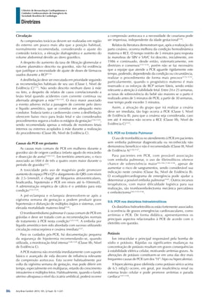 Arq Bras Cardiol: 2013; 101, (2 Supl. 3): 1-221
Diretrizes
I Diretriz de Ressuscitação Cardiopulmonar e
Cuidados Cardiovasculares de Emergência da
Sociedade Brasileira de Cardiologia
Circulação
As compressões torácicas devem ser realizadas em região
do esterno um pouco mais alta que a posição habitual,
normalmente recomendada, considerando o ajuste do
conteúdo torácico, a elevação diafragmática e aumento do
volume abdominal devido ao útero gravídico.
A despeito do aumento da taxa de filtração glomerular e
volume plasmático descrito na gravidez, não há evidência
que justifique a necessidade de ajuste de doses de fármacos
usados durante a RCP1114.
A desfibrilação deve ser executada em prioridade seguindo
as recomendações habituais de seu uso (Classe I, Nível de
Evidência C)1115
. Não sendo descrito nenhum dano à mãe
ou feto, a despeito de relatos de casos correlacionando a
lesão fetal quando acidentes com corrente continua ou
alternada atingiram a mãe1116-1119
. O risco maior associado
a evento adverso inclui a passagem de corrente pelo útero
e líquido amniótico, que se constitui em adequado meio
condutor. Todavia tanto a cardioversão como a desfibrilação
oferecem baixo risco para lesão fetal e são considerados
procedimentos seguros a todos os estágios da gestação1116-1119
,
sendo recomendada apenas a retirada de monitores fetais
internos ou externos acoplados à mãe durante a realização
do procedimento (Classe IIb, Nível de Evidência C).
Causas da PCR em gestantes
As causas mais comuns de PCR em mulheres durante a
gravidez são de origem cardíaca (infarto agudo do miocárdio
e dissecção de aorta)1120,1121
. Em território americano, o risco
associado ao IAM é de três a quatro vezes maior durante o
período de gravidez1121
.
A toxicidade pelo uso de magnésio pode promover
aumento do espaço PR e QT e alargamento do QRS com níveis
de 2.5–5mmol/L e chegar até bloqueios atrioventriculares,
bradicardia, hipotensão e PCR em níveis até 6–10mmol/L.
A administração empírica de cálcio é o antídoto para esta
condição1122-1124
.
A pré-eclampsia e eclampsia desenvolvem-se após a
vigésima semana de gestação e podem produzir grave
hipertensão e disfunção de múltiplos órgãos e sistemas, com
elevada mortalidade materno-fetal1124
.
O tromboembolismo pulmonar é causa comum de PCR em
grávidas e deve ser tratado com as recomendações normais
de tratamento à PCR nesta condição1125,1126
. A embolia por
líquido amniótico tem sido abordada com sucesso utilizando
circulação extracorpórea e cesárea imediata1127
.
Para os cuidados pós-PCR, há documentação pequena
da segurança de hipotermia recomendando-se, quando
utilizada, a monitoração fetal intensa1128,1129
(Classe IIb, Nível
de Evidência C).
A PCR materna não revertida imediatamente com suporte
básico e avançado de vida decorre de influência relevante
da compressão aortocava. Esta ocorre habitualmente por
volta da vigésima semana de gestação, mas pode diferir em
tempo, especialmente em multíparas, retardo do crescimento
intrauterino e múltiplos fetos. Habitualmente, quando o fundo
uterino ultrapassa o nível da cicatriz umbilical, poderá ocorrer
a compressão aortocava e a necessidade de cesariana pode
ser imperiosa, independente da idade gestacional1130
.
Relatos da literatura demonstram que, após a realização do
parto cesáreo, ocorreu melhora da condição hemodinâmica
materna e RCE. O tempo restrito de 5 minutos para resposta
às manobras de SBV e SAVC foi descrito, inicialmente, em
1986 e continuado, desde então, sistematicamente, em
diretrizes e consensos1131-1134
, porém não se faz necessário
que a equipe que atende a PCR aguarde rigidamente este
tempo, podendo, dependendo da condição ou circunstância,
realizar o procedimento de forma mais precoce1132-1134
,
particularmente, quando o prognóstico materno é mais
reservado e os esforços de RCP seriam fúteis, sendo então
relevante a atenção à viabilidade fetal. Entre 24 e 25 semanas,
as taxas de sobrevivência do bebê são maiores se o parto é
realizado antes de 5 minutos de PCR; a partir de 30 semanas,
esse tempo pode exceder 5 minutos.
Assim, a ativação do grupo que irá realizar a cesária
deve ser imediata, tão logo ocorra a PCR (Classe I, Nível
de Evidência B), para que a cesárea seja considerada, caso
em até 4 minutos não ocorra a RCE (Classe IIb, Nível de
Evidência C)1135
.
9.5. PCR na Embolia Pulmonar
O uso de trombolíticos no atendimento à PCR em pacientes
sem embolia pulmonar diagnosticada ou reconhecida não
demonstrou benefício e não é recomendado (Classe III, Nível
de Evidência A)1136,1137
.
Para pacientes em PCR, com provável associação
com embolia pulmonar, o uso de fibrinolíticos oferece
chance de sobrevivência maior543,544,1138-1146
, apesar de
aumentar o risco de sangramentos, sendo considerável sua
indicação neste cenário (Classe IIa, Nível de Evidência B).
O ecodopplercardiograma de emergência pode ajudar a
determinar a possível embolia pulmonar1145
. Outros recursos
terapêuticos, com maior dificuldade logística para sua
realização, são tromboembolectomia mecânica percutânea
e embolectomia544,1139-1146
.
9.6. PCR nos distúrbios hidroeletrolíticos
Os distúrbios hidroeletrolíticos estão fortemente associados
à ocorrência de graves emergências cardiovasculares, como
arritmias e PCR. De forma didática, apresentaremos os
principais aspectos relacionados à PCR de acordo com o
eletrólito em questão.
Potássio
Íon intracelular e principal responsável pela bomba de
sódio e potássio. Rápidas ou significantes mudanças na
concentração de potássio resultam em graves consequências
à estabilidade elétrica celular, motivando arritmias graves. As
alterações de potássio constituem-se em uma das dez mais
frequentes causas de PCR (um dos “H”: hipo ou hipercalemia).
A hipercalemia grave (definida como potássio sérico acima
de 6.5 mEq/L) ocorre, em geral, por insuficiência renal ou
extensa lesão celular e pode promove arritmias e parada
cardíaca1147-1150
.
86
 