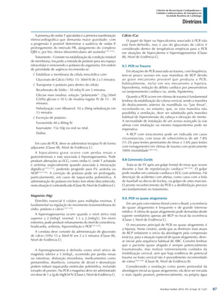Arq Bras Cardiol: 2013; 101, (2 Supl. 3): 1-221
Diretrizes
I Diretriz de Ressuscitação Cardiopulmonar e
Cuidados Cardiovasculares de Emergência da
Sociedade Brasileira de Cardiologia
A presença de ondas T apiculadas é a primeira manifestação
eletrocardiográfica que demanda maior gravidade; com
a progressão é possível determinar a ausência de ondas P,
prolongamento do intervalo PR, alargamento do complexo
QRS e, por fim, ritmos idioventriculares até assistolia1151,1152
.
Tratamento - Consiste na estabilização da condição instável
de membrana, forçando a entrada de potássio para seu espaço
intracelular e removendo o potássio do organismo. Em ordem
de prioridade de urgência recomenda-se:
√√ Estabilizar a membrana da célula miocárdica com:
Gluconato de Cálcio (10%): 15- 30ml IV de 2 a 5 minutos.
√√ Transportar o potássio para dentro da célula:
Bicarbonato de Sódio : 50 mEq IV em 5 minutos.
Glicose mais insulina: solução “polarizante”: 25g (50ml
G50%) glicose e 10 U de insulina regular IV de 15 - 30
minutos.
Nebulização com Albuterol: 10 a 20mg nebulização em
15 minutos.
√√ Excreção de potássio:
Furosemida 40 a 80mg IV.
Kayexalate: 15a 50g via oral ou retal.
Diálise.
Em caso de PCR, deve-se administrar terapias IV de forma
adjuvante (Classe IIb, Nível de Evidência C).
A hipocalemia grave ocorre com perdas renais e
gastrointestinais e está associada à hipomagnessemia. Pode
produzir alterações ao ECG, como ondas U, onde T achatada
e arritmias (especialmente quando associada à intoxicação
digitálica)1153,1154
, podendo progredir para FV, assitolia ou
AESP1155,1156
. A correção de potássio pode ser prolongada,
particularmente, em casos de taquicardia polimórfica. A
administração do potássio em bolus tem efeito desconhecido,
nesta situação é contraindicada (Classe III, Nível de Evidência C).
Magnésio (Mg)
Eletrólito essencial é cofator para múltiplas enzimas. É
fundamental na regulação do movimento transmembrana do
sódio, potássio e cálcio1157-1159
.
A hipermagnessemia ocorre quando o nível sérico está
superior a 2.2mEq/L (normal: 1.3 a 2.2mEq/L). Em níveis
extremos, pode produzir rebaixamento do nível de consciência,
bradicardia, arritmias, hipoventilação e PCR1157-1159
.
A conduta deve consistir da administração de gluconato
de cálcio (10%) 15 a 30ml IV em 2 a 5 minutos (Classe IIb,
Nível de Evidência C).
A hipomagnessemia é definida como nível sérico de
magnésio inferior a 1.3mEq/L, ocorrendo por perdas renais
ou intestinas, disfunção tireoidiana, medicamentos como
pentamidina, diuréticos, consumo de álcool e desnutrição
podem induzir taquicardia ventricular polimórfica, incluindo
torsades de pointes. Na PCR o magnésio deve ser administrado
em dose de 1 a 2g de MgSO4 IV (Classe I, Nível de Evidência C).
Cálcio (Ca)
O papel da hiper ou hipocalcemia associado à PCR não
está bem-definido, mas o uso do gluconato de cálcio é
considerado dentro de terapêuticas empíricas para a PCR
em situações de hipercalemia e hipermagnessemia (Classe
IIb, Nível de Evidência C).
9.7. PCR no Trauma
Em situações de PCR associada ao trauma, com frequência,
tem-se pouco sucesso em suas manobras de RCP devido
ao grave mecanismo provável que produziu a PCR;
habitualmente, inclui em seu mecanismo a hipóxia,
hipovolemia, redução do débito cardíaco por pneumotórax
ou tamponamento cardíaco ou, ainda, hipotermia.
Quando a PCR ocorre em vítimas de trauma é fundamental
lembrar da estabilização da coluna cervical, sendo a manobra
do deslocamento anterior da mandíbula ou “jaw thrust”,
recordando-se, no entanto, que, se esta manobra não
possibilita a ventilação, deve ser substituída pela manobra
habitual de hiperextensão da cabeça e elevação do mento.
A necessidade de instalação de um acesso avançado às vias
aéreas com intubação ou mesmo traqueostomia pode ser
imperativa.
A RCP com toracotomia pode ser indicada em casos
circunstanciais, com taxas de sobrevivência de até 7.8%
(11.2% para lesões penetrantes do tórax e 1.6% para lesões
com esmagamento) em vítimas de trauma com praticamente
100% mortalidade1160-1162
.
9.8 Commotio Cordis
Trata-se de FV após um golpe frontal do tórax que ocorre
durante a fase de repolarização cardíaca1160-1162
. O golpe
pode resultar em contusão cardíaca e ECG com arritmias. Há
descrição de acidentes com atletas, como casos com a bola
de baseball ou discos de hockey, ou golpes de artes marciais.
O pronto reconhecimento da PCR e a desfibrilação precoce
são fundamentais no tratamento.
9.9. PCR no quase afogamento
Em um país com extenso litoral como o Brasil, a ocorrência
de quase afogamento é frequente e de grande interesse
médico. A vítima de quase afogamento pode demandar desde
suporte ventilatório apenas até RCP no local da ocorrência
(Classe I, Nível de Evidência C).
O mecanismo principal de PCR no quase afogamento é
a hipoxia. Neste cenário, ainda que as diretrizes mais atuais
de RCP enfatizem o início da abordagem pela compressão
torácica, para a situação especial de quase afogamento, deve-
se iniciar pela sequência habitual de ABC. Convém lembrar
que o paciente quase afogado é sempre potencialmente
traumatizado, mas realizar rotineiramente cuidados da
imobilização cervical, sem que haja evidência de potencial
trauma ou lesão cervical não é procedimento recomendado
de rotina1165-1167
(Classe III, Nível de Evidência B).
Considerando a ventilação como ponto primordial da
abordagem inicial ao quase afogamento, ela deve ser iniciada
o mais rápido possível, preferencialmente, na própria água
87
 