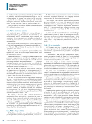 Arq Bras Cardiol: 2013; 101, (2 Supl. 3): 1-221
Diretrizes
I Diretriz de Ressuscitação Cardiopulmonar e
Cuidados Cardiovasculares de Emergência da
Sociedade Brasileira de Cardiologia
ou, imediatamente, após retirar a vítima da água1168-1170
. Não
há nenhuma indicação de procedimento especial para a
retirada da água, até porque, caso tenha ocorrido aspiração,
a quantidade não será maciça e a absorção pela circulação
será rápida; desta forma, manobras para este fim, sejam quais
forem, não são indicadas (Classe III, Nível de Evidência C).
Atenção especial se deve ter, também, com aplicação do
DEA (utilizando o tórax seco).
9.10. PCR na hipotermia acidental
A hipotermia grave (<30°C), com intensa disfunção e
depressão orgânica, pode oferecer risco de óbito já em
seu manuseio inicial. A abordagem inicial consiste em
manter um ritmo organizado com perfusão, priorizando o
controle da perda de calor e promovendo o reaquecimento
imediatamente.
Este reaquecimento pode ser passivo quando a hipotermia
é leve (34°C); para pacientes com hipotermia moderada (30°C
a 34°C), sem PCR, as técnicas de aquecimento externo são
apropriadas para uso1154
.
Para os pacientes com hipotermia grave (≤ 30°C), ainda
que sem PCR, faz-se necessário o aquecimento central, além
do aquecimento externo.
Para os pacientes em PCR, o uso de circulação extracorpórea
promove o aquecimento central mais adequado, assim,
técnicas alternativas, como lavagem da cavidade torácica
com líquido aquecido, podem ser eficientes1171-1175
, e também
terapia adjunta de aquecimento central com infusão de
soluções aquecidas por via intraóssea ou intravenosa e oferta
de oxigênio umidificado aquecido1176,1178-1180
.
Em caso de PCR em fibrilação ventricular em condições
de hipotermia grave, há relatos na literatura médica de FV
refratária, o que, no entanto, não contraindica as tentativas
de desfibrilação que devem ser mantidas enquanto se aquece
a vítima (Classe IIb, Nível de Evidência C)1181-1187
.
No SAVC, o foco principal se faz sobre o aquecimento do
paciente e especial atenção aos tempos habituais para infusão
de fármacos, estimulação com marca-passo e desfibrilação1177
;
sendo que particularmente importante, devido à redução do
metabolismo que, teoricamente, pode promover o acúmulo
e toxicidade de fármacos após sua infusão em doses e
intervalos habituais do algoritmo utilizado para pacientes
em normotermia. Por esta razão, habitualmente não se
recomenda a infusão de fármacos quando a vítima de PCR
está em temperatura central <30°C.
No entanto, a discussão sobre a infusão de fármacos
permanece ainda pouco clara, mantendo-se como a
referência de uso o protocolo padrão de infusão de fármacos,
de acordo ao SAVC padrão (Classe IIb, Nível de Evidência C).
OsesforçosdeRCPdevemsermantidosatéoreaquecimento
de, no mínimo, 34o
C, particularmente, quando há indícios de
que a instalação da hipotermia ocorreu previamente à PCR
(Classe IIb, Nível de Evidência C).
9.11. PCR no choque elétrico
O Brasil é um dos países com maior número de acidentes
por choque elétrico, associado, particularmente, a raios1188-1194
.
As eletrocussões fatais comumente ocorrem em ambiente
domiciliar, entretanto lesões por alta voltagem oferecem
maiores riscos de óbito e danos mais grave1188,1189
.
Os acidentes com corrente alternada habitualmente
promovem tetania e, em casos mais graves, podem gerar
fibrilação ventricular, particularmente, ao atingirem as fases
vulneráveis do ciclo cardíaco e promoverem fenômeno R
sobre T1188
. As correntes de alta voltagem contínuas, como
os raios, promovem a ocorrência de PCR em modalidade
assistólica1188-1194
.
O maior cuidado no atendimento aos acidentados por
choque elétrico deve ser seguir os preceitos de segurança
de cena e atendimento ao trauma, garantindo que a vítima
não esteja mais em contato com a fonte de alimentação de
carga elétrica e haja adequada proteção cervical e de via
aérea1188-1194
.
9.12. PCR por intoxicações
A PCR pode ocorrer com a ingestão de substâncias tóxicas
que podem promover lesão celular, alteração de receptores,
canais iônicos, organelas e disfunção orgânica incompatível
com a vida.
O atendimento a PCR associada às intoxicações segue o
tratamento padrão adotado de SBV e SAVC, sendo indicado
o uso de antídotos ou intervenções toxino-específicas nem
sempre únicos ou específicos para este fim.
Desta forma, sempre, ao se obter o retorno da circulação
espontânea, faz-se necessária a consulta urgente a um médico
toxicologista para o manuseio pós-PCR da intoxicação. No
Brasil, recomenda-se o contato com os centros de tratamento
de intoxicação (CEATOX) disponíveis na maioria das cidades.
Esta, ainda, é uma área da medicina que carece de estudos
clínicos e melhores evidências para sedimentação de conduta,
sendo a maioria de suas recomendações baseada em consenso
de especialistas que demandam validação maior1023
.
O manuseio inicial das situações de intoxicação inicia
sempre pelo suporte adequado às vias aéreas, ventilação
e circulação. Habitualmente, nos casos mais graves, a
obtenção de detalhes da história clínica é adquirida de
forma circunstancial com o serviço médico de emergência
pré-hospitalar ou familiares que transportaram a vítima
ao hospital1196
.
Frequentemente, em tentativas de suicídio não é incomum
a ingestão de mais de uma substância, não sendo possível
exames que ofereçam resultados rápidos para suporte de
tratamento, e a intoxicações, por sua vez, podem precipitar
rapidamente a deterioração do estado geral com depressão
do sistema nervoso central e instabilidade hemodinâmica1197
.
A descontaminação do trato gastrointestinal, habitualmente,
a primeira conduta a ser lembrada nas intoxicações, tem papel
cada vez menos relevante nos dias atuais, sendo cada vez mais
raras as indicações de lavagem e xarope de ipeca1198-1202
. O
uso de carvão ativado em dose única pode ser administrado
para as situações em que o antídoto não está disponível e o
tempo de ingestão é inferior a uma hora1202
. Doses múltiplas
de carvão ativado podem ser usadas em situações específicas
(carbamazepina, dapsona, fenobarbital, quinine ou teofilina) e
88
 