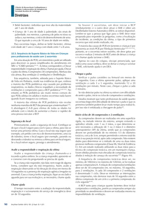 Arq Bras Cardiol: 2013; 101, (2 Supl. 3): 1-221
Diretrizes
I Diretriz de Ressuscitação Cardiopulmonar e
Cuidados Cardiovasculares de Emergência da
Sociedade Brasileira de Cardiologia
•	Bebê (lactente): indivíduo que teve alta da maternidade
até 1 ano de idade.
•	Criança: de 1 ano de idade à puberdade; são sinais de
puberdade, nos meninos, a presença de pelos no tórax ou
axilas e, nas meninas, o início do desenvolvimento de seios.
O que equivale a cerca de 10 anos de idade em média.
Para socorristas leigos, define-se bebê (lactente), vítimas
com idade até 1 ano e criança com idade entre 1 a 8 anos.
10.3. Sequência de Suporte Básico de Vida em Crianças
para profissionais de saúde com 1 socorrista
Em uma situação de PCR, um mnemônico pode ser utilizado
para descrever os passos simplificados do atendimento em
SBV: o “CABD primário”23,24
. As letras correspondem a Checar
responsividade e respiração da vítima, Chamar por ajuda, Checar
o pulso da vítima, Compressões (30 compressões), Abertura das
vias aéreas, Boa ventilação (2 ventilações) e Desfibrilação.
Esta sequência, também, adotada para o Suporte Básico
de Vida em Pediatria, reside nas evidências de que, embora
a maioria das PCRs pediátricas seja causada por problemas
respiratórios, os dados clínicos respaldam a necessidade de
ventilações e compressões para a RCP pediátrica1230-1232
. No
entanto as PCRs pediátricas são muito menos comuns do
que PCRs súbitas em adultos e muitos socorristas nada fazem
quando ficam inseguros ou confusos.
A maioria das vítimas de PCR pediátrica não recebe
nenhuma manobra de RCP das pessoas que a testemunham1226
.
A abordagem C-A-B para vítimas de todas as idades foi
adotada com o intuito de aumentar a chance e rapidez de
uma pessoa executar a RCP.
Segurança do local
Primeiramente, avalie a segurança do local. Certifique-se
de que o local é seguro para você e para a vítima, para não se
tornar uma próxima vítima. Caso o local não seja seguro (por
exemplo, um prédio com risco de desmoronamento, uma via
de trânsito), torne o local seguro (por exemplo, parando ou
desviando o trânsito) ou remova a vítima para um local seguro.
Se o local estiver seguro, prossiga o atendimento.
Avalie a responsividade e respiração da vítima
Avalie a responsividade da criança chamando-a e
tocando-a pelos ombros. Se a criança responder, apresente-se
e converse com ela perguntando se precisa de ajuda.
Se a criança não responder, não falar, nem reagir de alguma
forma, considere que ela está irresponsiva. Assim, avalie a
respiração observando se há elevação do tórax em menos de
10 segundos ou a presença de respiração agônica (irregular ou
anormal). Caso a criança tenha respiração, fique ao seu lado e
aguarde para ver sua evolução e, se necessário, chame ajuda.
Chame ajuda
O tempo necessário entre a avaliação da responsividade,
respiração e o acionamento do serviço de emergência deve
ser de 10 segundos.
Se houver 2 socorristas, um deve iniciar a RCP
imediatamente; e o outro deve ativar o SME e obter um
Desfibrilador Externo Automático (DEA), se estiver disponível.
Lembre-se que a pessoa que ligar para o SME deve estar
preparada para responder às perguntas, como a localização
do incidente, as condições da vítima, o tipo de primeiros
socorros que está sendo realizado, etc.
A maioria das causas de PCR em lactentes e crianças é por
hipoxemia ao invés PCR por Fibrilação Ventricular1226,1233,1234
,
portanto, se o socorrista estiver sozinho, ele deve gritar por
socorro e realizar 2 minutos de RCP, antes de deixar a criança
e ir chamar ajuda (acionar o SME).
Apenas no caso do colapso, síncope presenciada, que
indica uma causa cardíaca, deve-se deixar a criança e acionar
o SME, solicitando ajuda e um DEA.
Cheque o pulso
Verificar o pulso carotídeo ou femural em menos de
10 segundos. Caso a vítima apresente pulso, aplique uma
ventilação a cada 3 a 5 segundos, mantendo 12 a 20
ventilações por minuto. Neste caso, cheque o pulso a cada
2 minutos.
Se não detectar pulso na vítima ou estiver com dificuldade
de sentir o pulso, inicie os ciclos de compressões e ventilações.
Estudos mostram que tanto profissionais da saúde quanto
socorristas leigos têm dificuldade de detectar o pulso e que os
primeiros também podem levar muito tempo para realizá-lo,
por isso não é enfatizada a checagem de pulso38
.
Inicie ciclos de 30 compressões e 2 ventilações
As compressões devem ser realizadas em uma superfície
rígida, na metade inferior do esterno, sempre evitando o
apêndice xifoide, com 1 ou 2 mãos, o que determina se
será necessária a utilização de 1 ou 2 mãos é o diâmetro
anteroposterior (AP) da vítima, sendo que as compressões
devem ter profundidade de no mínimo 1/3 do diâmetro
torácico, cerca de 5cm, sempre permitindo o retorno total do
tórax à sua posição inicial, após cada compressão. Não existem
dados para determinar se o método de uma ou duas mãos
promove melhores compressões (Classe IIb, Nível de Evidência
C). Em um estudo realizado utilizando as duas mãos para a
técnica de compressão torácica, em um manequim criança,
foram obtidas pressões mais elevadas de compressão torácica
aliadas à redução de cansaço do socorrista1235
(Figura 44).
A frequência de compressões torácicas deve ser, no
mínimo, de 100/min e no máximo de 120/min, se for realizar
apenas compressões24. A relação de compressões/ventilações
deve ser de 30 compressões em, no máximo, 18 segundos,
para 2 ventilações. A cada 30 compressões e 2 ventilações
é denominado 1 ciclo. Deve-se minimizar as interrupções
nas compressões, não demorar mais de 10 segundos entre a
última compressão de um ciclo e a primeira compressão do
ciclo seguinte65-69
.
A RCP tanto para crianças quanto lactentes deve incluir
compressões e ventilações, porém as compressões sempre são
prioridade no atendimento e devem ser realizadas mesmo na
impossibilidade de ventilação.
90
 