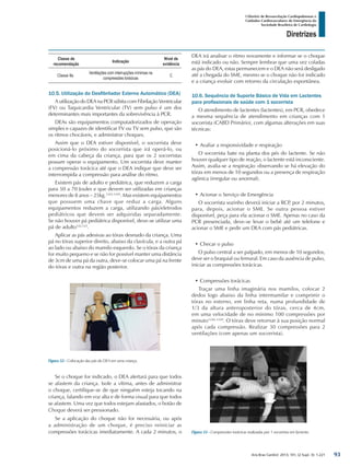 Arq Bras Cardiol: 2013; 101, (2 Supl. 3): 1-221
Diretrizes
I Diretriz de Ressuscitação Cardiopulmonar e
Cuidados Cardiovasculares de Emergência da
Sociedade Brasileira de Cardiologia
Classe de
recomendação
Indicação
Nível de
evidência
Classe IIa
Ventilações com interrupções mínimas na
compressões torácicas
C
10.5. Utilização do Desfibrilador Externo Automático (DEA)
A utilização do DEA na PCR súbita com Fibrilação Ventricular
(FV) ou Taquicardia Ventricular (TV) sem pulso é um dos
determinantes mais importantes da sobrevivência à PCR.
DEAs são equipamentos computadorizados de operação
simples e capazes de identificar FV ou TV sem pulso, que são
os ritmos chocáveis, e administrar choques.
Assim que o DEA estiver disponível, o socorrista deve
posicioná-lo próximo do socorrista que irá operá-lo, ou
em cima da cabeça da criança, para que os 2 socorristas
possam operar o equipamento. Um socorrista deve manter
a compressão torácica até que o DEA indique que deve ser
interrompida a compressão para análise do ritmo.
Existem pás de adulto e pediátrica, que reduzem a carga
para 50 a 70 Joules e que devem ser utilizadas em crianças
menores de 8 anos – 25kg.1243-1245
. Mas existem equipamentos
que possuem uma chave que reduz a carga. Alguns
equipamentos reduzem a carga, utilizando pás/eletrodos
pediátricos que devem ser adquiridas separadamente.
Se não houver pá pediátrica disponível, deve-se utilizar uma
pá de adulto122,123
.
Aplicar as pás adesivas ao tórax desnudo da criança. Uma
pá no tórax superior direito, abaixo da clavícula, e a outra pá
ao lado ou abaixo do mamilo esquerdo. Se o tórax da criança
for muito pequeno e se não for possível manter uma distância
de 3cm de uma pá da outra, deve-se colocar uma pá na frente
do tórax e outra na região posterior.
DEA irá analisar o ritmo novamente e informar se o choque
está indicado ou não. Sempre lembrar que uma vez coladas
as pás do DEA, estas permanecem e o DEA não será desligado
até a chegada do SME, mesmo se o choque não for indicado
e a criança evoluir com retorno da circulação espontânea.
10.6. Sequência de Suporte Básico de Vida em Lactentes
para profissionais de saúde com 1 socorrista
O atendimento de lactentes (lactentes), em PCR, obedece
a mesma sequência de atendimento em crianças com 1
socorrista (CABD Primário), com algumas alterações em suas
técnicas:
•	Avaliar a responsividade e respiração
O socorrista bate na planta dos pés do lactente. Se não
houver qualquer tipo de reação, o lactente está inconsciente.
Assim, avalia-se a respiração observando se há elevação do
tórax em menos de 10 segundos ou a presença de respiração
agônica (irregular ou anormal).
•	Acionar o Serviço de Emergência
O socorrista sozinho deverá iniciar a RCP, por 2 minutos,
para, depois, acionar o SME. Se outra pessoa estiver
disponível, peça para ela acionar o SME. Apenas no caso da
PCR presenciada, deve-se levar o bebê até um telefone e
acionar o SME e pedir um DEA com pás pediátricas.
•	Checar o pulso
O pulso central a ser palpado, em menos de 10 segundos,
deve ser o braquial ou femural. Em caso da ausência de pulso,
iniciar as compressões torácicas.
•	Compressões torácicas
Traçar uma linha imaginária nos mamilos, colocar 2
dedos logo abaixo da linha intermamilar e comprimir o
tórax no esterno, em linha reta, numa profundidade de
1/3 da altura anteroposterior do tórax, cerca de 4cm,
em uma velocidade de no mínimo 100 compressões por
minuto1246-1249
. O tórax deve retornar à sua posição normal
após cada compressão. Realizar 30 compressões para 2
ventilações (com apenas um socorrista).
Figura 52 - Colocação das pás do DEA em uma criança.
Figura 53 - Compressões torácicas realizadas por 1 socorrista em lactente.
Se o choque for indicado, o DEA alertará para que todos
se afastem da criança. Isole a vítima, antes de administrar
o choque, certifique-se de que ninguém esteja tocando na
criança, falando em voz alta e de forma visual para que todos
se afastem. Uma vez que todos estejam afastados, o botão de
Choque deverá ser pressionado.
Se a aplicação do choque não for necessária, ou após
a administração de um choque, é preciso reiniciar as
compressões torácicas imediatamente. A cada 2 minutos, o
93
 