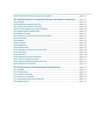 15.11. Atendimento de vítimas de trauma fora do hospital.....................................................................página 155
16. Primeiros Socorros: emergências clínicas, traumáticas e ambientais...........página 156
16.1. Introdução.......................................................................................................................................página 156
16.2. Atendimento ao paciente consciente..............................................................................................página 156
16.3. Atendimento ao paciente inconsciente............................................................................................página 157
16.4. Dor torácica sugestiva de isquemia miocárdica..............................................................................página 158
16.5. Acidente vascular encefálico (AVE)..................................................................................................página 158
16.6. Desmaio ou síncope........................................................................................................................página 159
16.7. Obstrução de vias aéreas por corpo estranho (OVACE).....................................................................página 160
16.8. Crise de Asma.................................................................................................................................página 161
16.9. Anafilaxia........................................................................................................................................página 162
16.10. Convulsões....................................................................................................................................página 164
16.11. Hipoglicemia.................................................................................................................................página 164
16.12. Envenenamento............................................................................................................................página 165
16.13. Abordagem a vítima em situação de trauma................................................................................página 166
16.14. Queimaduras................................................................................................................................página 168
16.15. Hipotermia....................................................................................................................................página 168
16.16. Acidentes por animais peçonhentos..............................................................................................página 168
16.17. Acidentes causados por aranhas...................................................................................................página 171
16.18. Acidente por lagartas do gênero Lonomia sp................................................................................página 172
16.19. Acidente por himenópteros...........................................................................................................página 172
17. Princípios Éticos na Ressuscitação Cardiopulmonar...............................................página 173
17.1. Introdução.......................................................................................................................................página 173
17.2. Princípios éticos..............................................................................................................................página 173
17.3. O conceito de futilidade...................................................................................................................página 173
17.4. Ordens de não ressuscitar...............................................................................................................página 174
17.5. Comunicação com pacientes e familiares.......................................................................................página 174
17.6. Aspectos jurídicos............................................................................................................................página 174
 