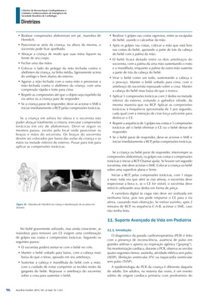 Arq Bras Cardiol: 2013; 101, (2 Supl. 3): 1-221
Diretrizes
I Diretriz de Ressuscitação Cardiopulmonar e
Cuidados Cardiovasculares de Emergência da
Sociedade Brasileira de Cardiologia
•	Realizar compressões abdominais em pé, manobra de
Heimlich.
•	Posicionar-se atrás da criança, na altura da mesma, o
socorrista pode ficar ajoelhado.
•	Abraçar a criança de modo que suas mãos fiquem na
frente de seu corpo.
•	Fechar uma das mãos
•	Colocar o lado do polegar da mão fechada contra o
abdômen da criança, na linha média, ligeiramente acima
do umbigo e bem abaixo do esterno.
•	Agarrar a mão fechada com a outra mão e pressionar a
mão fechada contra o abdômen da criança, com uma
compressão rápida e forte para cima.
•	Repetir as compressões até que o objeto seja expelido da
via aérea ou a criança pare de responder.
•	Se a criança parar de responder, deve-se acionar o SME e
iniciar imediatamente a RCP, pelas compressões torácicas.
Se a criança em asfixia for obesa e o socorrista não
puder abraçar totalmente a cintura, executar compressões
torácicas em vez de abdominais. Deve-se seguir os
mesmos passos, exceto pelo local onde posicionar os
braços e mãos do socorrista. Os braços do socorrista
devem ser colocados por baixo das axilas da criança e as
mãos na metade inferior do esterno. Puxar para trás para
aplicar as compressões torácicas.
•	Realizar 5 golpes nas costas vigorosos, entre as escápulas
do bebê, usando o calcanhar da mão.
•	Após os golpes nas costas, colocar a mão que está livre
nas costas do bebê, apoiando a parte de trás da cabeça
do bebê com a palma da mão.
•	O bebê ficará deitado entre os dois antebraços do
socorrista, com a palma da uma mão sustentando o rosto
e a mandíbula, enquanto a palma da outra mão sustenta
a parte de trás da cabeça do bebê.
•	Virar o bebê como um todo, sustentando a cabeça e
o pescoço. Manter o bebê voltado para cima, com o
antebraço do socorrista repousado sobre a coxa. Manter
a cabeça do bebê mais baixa do que o tronco.
•	Aplicar 5 compressões torácicas com 2 dedos na metade
inferior do esterno, evitando o apêndice xifoide, da
mesma maneira que na RCP. Aplicar as compressões
torácicas à frequência aproximada de 1 por segundo,
cada qual com a intenção de criar força suficiente para
deslocar o CE.
•	Repetir a sequência de 5 golpes nas costas e 5 compressões
torácicas até o bebê eliminar o CE ou o bebê deixar de
responder.
•	Se o bebê parar de responder, deve-se acionar o SME e
iniciar imediatamente a RCP, pelas compressões torácicas.
Se a criança ou bebê parar de responder, interromper as
compressões abdominais, os golpes nas costas e compressões
torácicas e iniciar a RCP. Chamar ajuda. Se houver um segundo
socorrista, este deve acionar o SME. Colocar a criança ou bebê
sobre uma superfície plana e firme.
Iniciar a RCP, pelas compressões torácicas, com 1 etapa
a mais: toda vez que abrir as vias aéreas, o socorrista deve
inspecionar a boca e, se o CE for visível, o socorrista deve
retirá-lo utilizando seus dedos em forma de pinça.
A varredura digital às cegas não deve ser realizada em
nenhuma faixa, pois isso pode empurrar o CE para a via
aérea, causando mais obstrução. Se estiver sozinho, após 2
minutos de RCP, na sequência C-A-B, acionar o SME, caso
não tenha feito.
11. Suporte Avançado de Vida em Pediatria
11.1. Introdução
O diagnóstico da parada cardiorrespiratória (PCR) é feito
com a presença de inconsciência, ausência de pulso em
grandes artérias e apneia ou respiração agônica (“gasping”).
Na monitorização cardíaca, durante a PCR, observa-se um dos
quatro seguintes ritmos: assistolia, atividade elétrica sem pulso
(AESP), fibrilação ventricular (FV) ou taquicardia ventricular
sem pulso (TVSP).
A epidemiologia da PCR da criança é diferente daquela
do adulto. Em adultos, na maioria das vezes, é um evento
súbito de origem cardíaca primária com predomínio do
Figura 56 - Manobra de Heimlich em criança e desobstrução da via aérea em
lactente.
No bebê gravemente asfixiado, mas ainda consciente, as
manobras para remover um CE exigem uma combinação
de golpes nas costas e compressões torácicas. Seguindo os
seguintes passos:
•	O socorrista poderá sentar-se com o bebê no colo.
•	Manter o bebê voltado para baixo, com a cabeça mais
baixa do que o tórax, apoiado em seu antebraço.
•	Sustentar a cabeça e mandíbula do bebê com a mão,
com o cuidado de evitar comprimir os tecidos moles da
garganta do bebê. Repousar o antebraço do socorrista
sobre a coxa para sustentar o bebê.
96
 