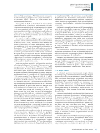 Arq Bras Cardiol: 2013; 101, (2 Supl. 3): 1-221
Diretrizes
I Diretriz de Ressuscitação Cardiopulmonar e
Cuidados Cardiovasculares de Emergência da
Sociedade Brasileira de Cardiologia
ritmo em FV. Já nas crianças a PCR é tipicamente o resultado
final da deterioração progressiva das funções respiratória e/
ou circulatória, sendo a assistolia e a AESP os ritmos mais
frequentemente observados.
Na suspeita de PCR, as manobras de ressuscitação
cardiopulmonar (RCP) devem ser, imediatamente, iniciadas
a fim de manter algum fluxo de sangue oxigenado aos órgãos
vitais, principalmente cérebro e coração1256
. A RCP no
paciente pediátrico também está indicada na bradicardia com
hipoperfusão, ou seja, pulso central palpável numa frequência
abaixo de 60 batimentos por minuto, com inconsciência e
apneia ou respiração agônica.
AsevidênciascientíficasemRCPsãoamplaeexaustivamente
revisadas pelo ILCOR (International Liaison Committee
on Resuscitation - Aliança Internacional dos Comitês de
Ressuscitação) a cada cinco anos, sendo a última publicada
em outubro de 2010 nas revisas científicas Circulation e
Resuscitation1257-1259
. A partir desta publicação, os comitês de
ressuscitação dos diferentes países ou continentes fazem as
recomendações de tratamento e conduta. Assim, as diretrizes
do suporte avançado de vida em pediatria devem incorporar
a melhor evidência científica, mas também precisa ser simples
e executável, levando em consideração a infraestrutura
médica disponível para o atendimento das emergências
cardiovasculares dos diferentes locais.
A parada cardíaca pediátrica pré-hospitalar apresenta
sobrevida muito baixa, em torno de 6 a 8%, sendo menor nas
crianças menores: 4% em lactentes, 10% em crianças e 13%
em adolescentes. A maioria desses sobreviventes evolui com
dano cerebral grave. No entanto, vem ocorrendo melhora no
prognóstico da parada cardíaca pediátrica hospitalar observada
nas últimas décadas. A sobrevida pós–RCP, na década 1980-
1990, era de cerca de 9%, e, depois de 2000, de 17 a 27%
com sequela cerebral leve. Acredita-se que a implementação
de diretrizes de RCP contribuiu, pelo menos em parte, com
essa melhora no panorama. O treinamento no reconhecimento
precoce e emprego imediato das manobras de RCP pediátrica
pelos profissionais de saúde, que atuam nos hospitais, vem
sendo pontuado como fundamental no suporte à vida.
O suporte avançado de vida ou ressuscitação avançada
deveria ocorrer nos locais onde, em geral, há equipamento
adequado e pessoal treinado para a realização de uma RCP de
altaqualidade.Nosuporteavançado,asmanobraseintervenções
nãosãorealizadasdeformasequencialcomodescritasnosuporte
básico de vida, mas sim de forma simultânea. Isto é, assim que
a parada cardíaca é detectada, cada profissional ou membro
do time de ressuscitação executa uma função. Ao se deparar
com uma parada cardíaca, a compressão torácica deve ser
imediatamente iniciada por um membro da equipe, enquanto
outro se prepara para iniciar a ventilação.
A compressão torácica não necessita de equipamento,
somente das mãos, e pode ser realizada por qualquer
profissional treinado, não havendo, assim, justificativa
em atrasar seu início. A qualidade das compressões está
estreitamente ligada ao prognóstico e chance de retorno
da circulação espontânea, e é, provavelmente, o passo
mais importante da ressuscitação. RCP de alta qualidade
significa compressões torácicas de alta qualidade: comprimir
na frequência de 100 a 120 por minuto, na profundidade
de pelo menos 1/3 do diâmetro anteroposterior do tórax,
permitir total relaxamento do tórax após cada compressão,
colocar a vítima em uma superfície firme, evitar ventilação
excessiva e hiperinsuflação e minimizar interrupções da
compressão.
A substituição da tradicional sequência ABC da ressuscitação
(abrir via aérea, ventilação, compressão cardíaca) pela CAB
(compressão cardíaca, abrir via aérea, ventilação) foi a principal
mudança na diretriz 2010. A razão para esta mudança reside
nas evidências de que, embora a ventilação seja importante,
as compressões cardíacas são elementos críticos na RCP, não
podendo ser postergadas, como muitas vezes ocorria na
sequência ABC. O início das ventilações é frequentemente
prejudicado por problemas com equipamento (máscara-
bolsa-válvula, fonte de oxigênio), com ajustes ao tamanho
da criança (selamento da máscara à face) e dificuldade de
abertura da via aérea.
Simultaneamente às compressões e ventilação, os demais
profissionais se preparam e iniciam, no momento oportuno, os
outros procedimentos: monitorização cardíaca e desfibrilação,
acesso venoso e preparo de medicações.
A organização e treinamento prévio do time de ressuscitação
são grandes desafios para as instituições, mas essenciais para
que haja eficácia nos procedimentos. As funções devem ser
coordenadas por um “líder”, o qual, em geral, é o indivíduo
mais experiente e treinado do grupo. A figura 57 mostra o
algaritmo de atendimento avançado da PCR em pediatria.
11.2. Terapia Elétrica
As principais questões relacionadas à terapia elétrica
incluem segurança e efetividade da dose de energia, choques
sequenciais ou único, uso do desfibrilador externo automático
(DEA) em crianças abaixo de um ano de idade; bem como o
tamanho, o tipo e a posição das pás durante a cardioversão/
desfibrilação. Poucos são os estudos, em humanos e em
animais, sobre este assunto com grau de recomendação
que varia entre II e III. Vários são os estudos em humanos e
animais sobre a dose da desfibrilação, porém os dados são
contraditórios e a dose segura e efetiva ainda permanece
desconhecida.
A nova recomendação de uma dose inicial de 2 a 4J/kg está
baseada em estudos que demonstram a baixa porcentagem
de sucesso em tratar a FV em crianças com 2J/kg1260-1262
.
Doses mais altas de energia (até 10J/kg) parecem ser seguras
e efetivas1260,1263-1267
. O dano miocárdico em estudos animais,
acompanhado com medidas hemodinâmicas e laboratoriais,
não parece ser maior com doses mais altas1268
. Não há
nenhum estudo em humanos que compare diretamente
ondas mono e bifásicas na desfibrilação ventricular em
pediatria. Desta forma, recomenda-se a dose inicial de 2 a
4J/kg e, se necessário, aumentar progressivamente as doses
subsequentes até 10J/kg.
A reafirmação da recomendação de choques simples ao
invés de choques sequenciais (recomendada desde 2005)
é extrapolada de dados de adultos329,1269-1274
e mostra que
longas pausas nas compressões torácicas durante os choques
sequenciais estão associadas com pior sobrevida pós-
97
 