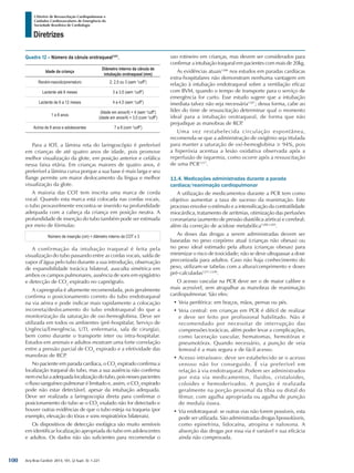 Arq Bras Cardiol: 2013; 101, (2 Supl. 3): 1-221
Diretrizes
I Diretriz de Ressuscitação Cardiopulmonar e
Cuidados Cardiovasculares de Emergência da
Sociedade Brasileira de Cardiologia
Quadro 12 – Número da cânula orotraqueal1257
.
Idade da criança
Diâmetro interno da cânula de
intubação orotraqueal (mm)
Recém-nascido/prematuro 2; 2,5 ou 3 (sem “cuff”)
Lactente até 6 meses 3 a 3,5 (sem “cuff”)
Lactente de 6 a 12 meses 4 a 4,5 (sem “cuff”)
1 a 8 anos
(Idade em anos/4) + 4 (sem “cuff”)
(idade em anos/4) + 3,5 (com “cuff”)
Acima de 8 anos e adolescentes 7 a 8 (com “cuff”)
Para a IOT, a lâmina reta do laringoscópio é preferível
em crianças de até quatro anos de idade, pois promove
melhor visualização da glote, em posição anterior e cefálica
nessa faixa etária. Em crianças maiores de quatro anos, é
preferível a lâmina curva porque a sua base é mais larga e seu
flange permite um maior deslocamento da língua e melhor
visualização da glote.
A maioria das COT tem inscrita uma marca de corda
vocal. Quando esta marca está colocada nas cordas vocais,
o tubo provavelmente encontra-se inserido na profundidade
adequada com a cabeça da criança em posição neutra. A
profundidade de inserção do tubo também pode ser estimada
por meio de fórmulas:
Número de inserção (cm) = diâmetro interno da COT x 3
A confirmação da intubação traqueal é feita pela
visualização do tubo passando entre as cordas vocais, saída de
vapor d’água pelo tubo durante a sua introdução, observação
de expansibilidade torácica bilateral, ausculta simétrica em
ambos os campos pulmonares, ausência de sons em epigástrio
e detecção de CO2
expirado no capnógrafo.
A capnografia é altamente recomendada, pois geralmente
confirma o posicionamento correto do tubo endotraqueal
na via aérea e pode indicar mais rapidamente a colocação
incorreta/deslocamento do tubo endotraqueal do que a
monitorização da saturação de oxi-hemoglobina. Deve ser
utilizada em todos os ambientes (pré-hospitalar, Serviço de
Urgência/Emergência, UTI, enfermaria, sala de cirurgia),
bem como durante o transporte inter ou intra-hospitalar.
Estudos em animais e adultos mostram uma forte correlação
entre a pressão parcial de CO2
expirado e a efetividade das
manobras de RCP.
No paciente em parada cardíaca, o CO2
expirado confirma a
localização traqueal do tubo, mas a sua ausência não confirma
nemexcluiaadequadalocalizaçãodotubo,poisnessespacientes
o fluxo sanguíneo pulmonar é limitado e, assim, o CO2
expirado
pode não estar detectável, apesar da intubação adequada.
Deve ser realizada a laringoscopia direta para confirmar o
posicionamento do tubo se o CO2
exalado não for detectado e
houver outras evidências de que o tubo esteja na traqueia (por
exemplo, elevação do tórax e sons respiratórios bilaterais).
Os dispositivos de detecção esofágica são muito sensíveis
em identificar localização apropriada do tubo em adolescentes
e adultos. Os dados não são suficientes para recomendar o
uso rotineiro em crianças, mas devem ser considerados para
confirmar a intubação traqueal em pacientes com mais de 20kg.
As evidências atuais1286
nos estudos em paradas cardíacas
extra-hospitalares não demonstram nenhuma vantagem em
relação à intubação endotraqueal sobre a ventilação eficaz
com BVM, quando o tempo de transporte para o serviço de
emergência for curto. Esse estudo sugere que a intubação
imediata talvez não seja necessária1287
; dessa forma, cabe ao
líder do time de ressuscitação determinar qual o momento
ideal para a intubação orotraqueal, de forma que não
prejudique as manobras de RCP.
Uma vez restabelecida circulação espontânea,
recomenda-se que a administração de oxigênio seja titulada
para manter a saturação de oxi-hemoglobina ≥ 94%, pois
a hiperóxia acentua a lesão oxidativa observada após a
reperfusão de isquemia, como ocorre após a ressuscitação
de uma PCR1257
.
11.4. Medicações administradas durante a parada
cardíaca/reanimação cardiopulmonar
A utilização de medicamentos durante a PCR tem como
objetivo aumentar a taxa de sucesso da reanimação. Este
processo envolve o estímulo e a intensificação da contratilidade
miocárdica, tratamento de arritmias, otimização das perfusões
coronariana (aumento de pressão diastólica aórtica) e cerebral;
além da correção de acidose metabólica1288,1289
.
As doses das drogas a serem administradas devem ser
baseadas no peso corpóreo atual (crianças não obesas) ou
no peso ideal estimado pela altura (crianças obesas) para
minimizar o risco de toxicidade; não se deve ultrapassar a dose
preconizada para adultos. Caso não haja conhecimento do
peso, utilizam-se tabelas com a altura/comprimento e doses
pré-calculadas1257,1290
.
O acesso vascular na PCR deve ser o de maior calibre e
mais acessível, sem atrapalhar as manobras de reanimação
cardiopulmonar. São eles:
•	Veia periférica: em braços, mãos, pernas ou pés.
•	Veia central: em crianças em PCR é difícil de realizar
e deve ser feito por profissional habilitado. Não é
recomendado por necessitar de interrupção das
compressões torácicas, além poder levar a complicações,
como laceração vascular, hematomas, hemotórax e
pneumotórax. Quando necessário, a punção de veia
femoral é a mais segura e de fácil acesso.
•	Acesso intraósseo: deve ser estabelecido se o acesso
venoso não for conseguido. É via preferível em
relação à via endotraqueal. Podem ser administrados
por esta via medicamentos, fluidos, cristaloides,
coloides e hemoderivados. A punção é realizada
geralmente na porção proximal da tíbia ou distal do
fêmur, com agulha apropriada ou agulha de punção
de medula óssea.
•	Via endotraqueal: se outras vias não forem possíveis, esta
pode ser utilizada. São administradas drogas lipossolúveis,
como epinefrina, lidocaína, atropina e naloxona. A
absorção das drogas por essa via é variável e sua eficácia
ainda não comprovada.
100
 