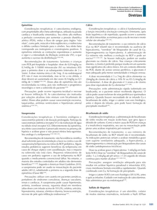 Arq Bras Cardiol: 2013; 101, (2 Supl. 3): 1-221
Diretrizes
I Diretriz de Ressuscitação Cardiopulmonar e
Cuidados Cardiovasculares de Emergência da
Sociedade Brasileira de Cardiologia
Epinefrina
Considerações terapêuticas: é catecolamina endógena,
com propriedades alfa e beta-adrenérgicas, utilizada na parada
cardíaca e bradicardia sintomática. Seu efeito alfa melhora
a perfusão coronariana por aumentar a pressão diastólica
aórtica (PDA), reduz o fluxo de sangue para órgãos “não
vitais”, como pele, músculo e leito esplâncnico, e redireciona
o débito cardíaco limitado para o cérebro. Seu efeito beta
corresponde aos inotropismo e cronotropismo positivos. A
epinefrina estimula as contrações espontâneas e aumenta
o vigor e a intensidade da fibrilação ventricular (FV), o que
aumenta o sucesso da desfibrilação1258,1288
.
Recomendações de tratamento: lactentes e crianças
com PCR pré-hospitalar e hospitalar: dose de 0,01mg/kg ou
0,1ml/kg de 1:10000 intravascular (IV) ou intraóssea (IO)
para a primeira dose e as subsequentes (intervalos de 3 a
5min). A dose máxima única é de 1mg. A via endotraqueal
(ET) não é mais recomendada, mas se for a via obtida, a
dose deverá ser aumentada em dez vezes (0,1mg/kg ou 0,1
ml/kg de 1:1000)1258,1290
. Doses altas de epinefrina não são
recomendadas na rotina, pois não melhoram o prognóstico
neurológico e nem a sobrevida do paciente1258.
Precauções: pode ocorrer isquemia tecidual e necrose
se houver infiltração IV. As catecolaminas são inativadas
por soluções alcalinas (não misture com bicarbonato de
sódio). Doses altas podem causar vasoconstrição excessiva,
taquicardias, arritmias ventriculares e hipertensão arterial
sistêmica1258,1291
.
Vasopressina
Considerações terapêuticas: é hormônio endógeno e
vasoconstritor potente e de duração prolongada. Participa da
vasoconstrição sistêmica (receptor V1) e da reabsorção de água
no túbulo renal (receptor V2). Diferentemente da epinefrina,
seu efeito vasoconstritor é preservado mesmo na presença de
hipóxia e acidose grave e não possui efeitos beta-agonistas.
Seu análogo é a terlipressina1258,1288,1292
.
Recomendações de tratamento: não há evidência científica
atual suficiente para recomendação a favor ou contra o uso de
vasopressina/terlipressina na rotina da RCP pediátrica. Alguns
estudos pediátricos sugerem benefícios da terlipressina em
casos de choque séptico com vasodilatação, mas o impacto
na sobrevida não está claro. Pequenos relatos/séries de
casos em pediatria sugerem o uso de terlipressina na RCP
quando o medicamento convencional falhar. No entanto, a
maioria dos estudos controlados em adultos não demonstra
benefícios1257,1258
. Segundo o American Heart Guidelines 2010,
a vasopressina pode ser usada na ressuscitação do paciente
adulto (40 U), substituindo a primeira ou a segunda dose de
epinefrina (Classe IIB)1292
.
Precauções: utilizar com cautela em pacientes asmáticos,
portadores de síndromes convulsivas, doenças vasculares,
renais e cardíacas. A vasopressina pode causar hipertensão,
arritmia, trombose venosa, isquemia distal em membros
(altas doses com infusão acima de 10 U/h), cefaleia, urticária,
hiponatremia, náuseas, vômitos e diarreia, broncoconstrição,
necrose de pele após infiltração endovenosa1293
.
Cálcio
Considerações terapêuticas: o cálcio é fundamental para
a função miocárdica (excitação-contração). Entretanto, após
lesão isquêmica e de reperfusão, quando ocorre o aumento
de cálcio intracelular, as enzimas para a via de necrose e morte
celular são ativadas1289,1292
.
Recomendações de tratamento: o uso rotineiro de cálcio
(Ca) na RCP infantil não é recomendado na ausência de
hipocalcemia, “overdose” de bloqueador de canal de Ca,
hipermagnesemia ou hipercalemia. A administração de
Ca rotineira não melhora a evolução na RCP e pode ser
nociva1257,1290,1291
. Se houver indicação, podem ser usados
gluconato ou cloreto de cálcio. Nas crianças criticamente
doentes, o cloreto é preferido porque resulta em um aumento
mais significativo do cálcio iônico. Em um contexto diferente
da PCR, diante de acesso venoso periférico, o gluconato é
mais adequado pela menor osmolaridade e irritação venosa.
A dose recomendada é 5 a 7mg de cálcio elementar ou
20mg/kg de cloreto de cálcio a 10% IV ou IO (5,4mg/kg de
Ca elementar). A dose de gluconato é 3 vezes a de cloreto
para dose equivalente de Ca elementar1257,1289
.
Precauções: evite administração rápida (sobretudo em
bradicardia, se o paciente estiver recebendo digoxina). O
cálcio pode causar esclerose de veias periféricas e queimadura
química. Quando houver necessidade de se infundir Ca e
bicarbonato de sódio, irrigar o cateter com soro fisiológico,
antes e depois da infusão, pois pode haver formação de
precipitado insolúvel1291
.
Bicarbonato de sódio
Considerações terapêuticas: a administração de bicarbonato
de sódio resulta em reação ácido-base, que gera água e
dióxido de carbono. Como a maior causa de PCR em crianças
é a insuficiência respiratória, seu uso na ressuscitação pode
piorar uma acidose respiratória pré-existente1288
.
Recomendações de tratamento: o uso rotineiro de
bicarbonato de sódio na RCP infantil não é recomendado.
As indicações potenciais seriam a acidose metabólica grave
com suporte ventilatório adequado, a hipercalemia, a
hipermagnesemia e a intoxicação por bloqueadores dos canais
de sódio (antidepressivos tricíclicos).
Dose na acidose grave e hipercalemia: 1 mEq/kg em bolo
lento IV/IO. Dose na “overdose” de bloqueadores de canais de
sódio: 1 a 2 mEq/kg até pH sérico >7,45 seguido de infusão
contínua para manter alcalose1257,1289,1291
.
Precauções: assegure ventilação adequada para não
resultar em acidose liquórica paradoxal e intracelular (CO2
cruza membrana hemato-encefálica rapidamente). Quando
combinado com Ca, há formação de precipitado.
Irrigar o cateter IV/IO com soro fisiológico (SF) 0,9%, antes
e após as infusões. Cuidado com inativação de catecolaminas.
Não administrar por via endotraqueal1291
.
Sulfato de Magnésio
Considerações terapêuticas: é um eletrólito, cofator
de muitos sistemas enzimáticos, incluindo a Na/K ATPase
101
 