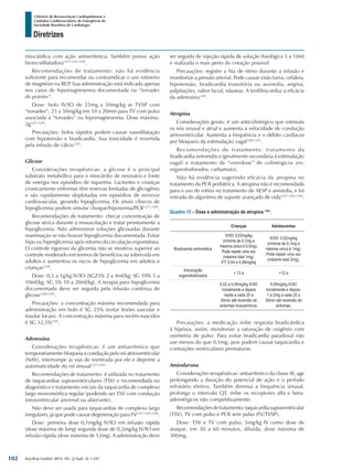 Arq Bras Cardiol: 2013; 101, (2 Supl. 3): 1-221
Diretrizes
I Diretriz de Ressuscitação Cardiopulmonar e
Cuidados Cardiovasculares de Emergência da
Sociedade Brasileira de Cardiologia
miocárdica com ação antiarrítmica. Também possui ação
broncodilatadora1257,1291,1292
.
Recomendações de tratamento: não há evidência
suficiente para recomendar ou contraindicar o uso rotineiro
de magnésio na RCP. Sua administração está indicada apenas
nos casos de hipomagnesemia documentada ou “torsades
de pointes”.
Dose: bolo IV/IO de 25mg a 50mg/kg se TVSP com
“torsades”; 25 a 50mg/kg em 10 a 20min para TV com pulso
associada a “torsades” ou hipomagnesemia. Dose máxima:
2g1257,1291
.
Precauções: bolos rápidos podem causar vasodilatação
com hipotensão e bradicardia. Sua toxicidade é revertida
pela infusão de cálcio1291
.
Glicose
Considerações terapêuticas: a glicose é o principal
substrato metabólico para o miocárdio de neonatos e fonte
de energia nos episódios de isquemia. Lactentes e crianças
cronicamente enfermas têm reservas limitadas de glicogênio
e são rapidamente depletadas em episódios de estresse
cardiovascular, gerando hipoglicemia. Os sinais clínicos de
hipoglicemia podem simular choque/hipoxemia/PCR1257,1289
.
Recomendações de tratamento: checar concentração de
glicose sérica durante a ressuscitação e tratar prontamente a
hipoglicemia. Não administrar soluções glicosadas durante
reanimação se não houver hipoglicemia documentada. Evitar
hipo ou hiperglicemia após retorno da circulação espontânea.
O controle rigoroso da glicemia não se mostrou superior ao
controle moderado em termos de benefícios na sobrevida em
adultos e aumentou os riscos de hipoglicemia em adultos e
crianças1258
.
Dose: 0,5 a 1g/kg IV/IO (SG25% 2 a 4ml/kg; SG 10% 5 a
10ml/kg; SG 5% 10 a 20ml/kg). A terapia para hipoglicemia
documentada deve ser seguida pela infusão contínua de
glicose1289,1291
.
Precauções: a concentração máxima recomendada para
administração em bolo é SG 25% (evitar lesões vascular e
tissular locais). A concentração máxima para recém-nascidos
é SG 12,5%1291
.
Adenosina
Considerações terapêuticas: é um antiarrítmico que
temporariamente bloqueia a condução pelo nó atrioventricular
(NAV), interrompe as vias de reentrada por ele e deprime a
automaticidade do nó sinusal1257,1291
.
Recomendações de tratamento: é utilizada no tratamento
de taquicardias supraventriculares (TSV) e recomendada no
diagnóstico e tratamento iniciais da taquicardia de complexo
largo monomórfica regular (podendo ser TSV com condução
intraventricular anormal ou aberrante).
Não deve ser usada para taquicardias de complexo largo
irregulares, já que pode causar degeneração para FV1257,1291,1294
.
Dose: primeira dose 0,1mg/kg IV/IO em infusão rápida
(dose máxima de 6mg) segunda dose de 0,2mg/kg IV/IO em
infusão rápida (dose máxima de 12mg). A administração deve
ser seguida de injeção rápida de solução fisiológica 5 a 10ml
e realizada o mais perto do coração possível.
Precauções: registre a fita de ritmo durante a infusão e
monitorize a pressão arterial. Pode causar visão turva, cefaleia,
hipotensão, bradicardia transitória ou assistolia, angina,
palpitações, rubor facial, náuseas. A teofilina reduz a eficácia
da adenosina1291
.
Atropina
Considerações gerais: é um anticolinérgico que estimula
os nós sinusal e atrial e aumenta a velocidade de condução
atrioventricular. Aumenta a frequência e o débito cardíacos
por bloqueio da estimulação vagal1289,1291
.
Recomendações de tratamento: tratamento da
bradicardia sintomática (geralmente secundária à estimulação
vagal) e tratamento de “overdose” de colinérgicos (ex:
organofosforados, carbamato).
Não há evidência sugerindo eficácia da atropina no
tratamento da PCR pediátrica. A atropina não é recomendada
para o uso de rotina no tratamento de AESP e assistolia, e foi
retirada do algoritmo de suporte avançado de vida1257,1291,1294
.
Quadro 13 – Dose e administração de atropina 1291
:
Crianças Adolescentes
Bradicardia sintomática
IV/IO: 0,02mg/kg
(mínima de 0,1mg e
máxima única é 0,5mg).
Pode repetir uma vez
(máxima total 1mg).
ET: 0,04 a 0,06mg/kg
IV/IO: 0,02mg/kg
(mínima de 0,1mg e
máxima única é 1mg).
Pode repetir uma vez
(máxima total 2mg).
Intoxicação
organofosforados
< 12 a >12 a
0,02 a 0,05mg/kg IV/IO
inicialmente e depois
repita a cada 20 a
30min até reversão de
sintomas muscarínicos.
0,05mg/kg IV/IO
inicialmente e depois,
1 a 2mg a cada 20 a
30min até reversão de
sintomas.
Precauções: a medicação inibe resposta bradicárdica
à hipóxia, assim, monitorize a saturação de oxigênio com
oximetria de pulso. Para evitar bradicardia paradoxal não
use menos do que 0,1mg, pois podem causar taquicardia e
contrações ventriculares prematuras.
Amiodarona
Considerações terapêuticas: antiarrítmico da classe III, age
prolongando a duração do potencial de ação e o período
refratário efetivo. Também diminui a frequência sinusal,
prolonga o intervalo QT, inibe os receptores alfa e beta-
adrenérgicos não competitivamente.
Recomendaçõesdetratamento:taquicardiasupraventricular
(TSV), TV com pulso e PCR sem pulso (FV/TVSP).
Dose: TSV e TV com pulso, 5mg/kg IV como dose de
ataque, em 30 a 60 minutos, diluída, dose máxima de
300mg.
102
 