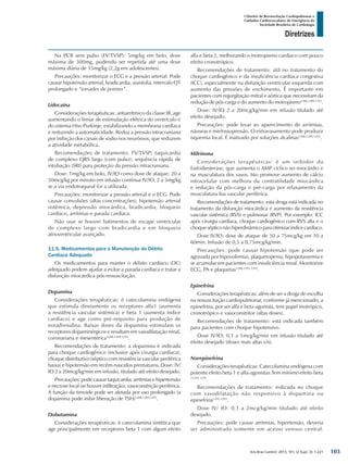 Arq Bras Cardiol: 2013; 101, (2 Supl. 3): 1-221
Diretrizes
I Diretriz de Ressuscitação Cardiopulmonar e
Cuidados Cardiovasculares de Emergência da
Sociedade Brasileira de Cardiologia
Na PCR sem pulso (FV/TVSP): 5mg/kg em bolo, dose
máxima de 300mg, podendo ser repetida até uma dose
máxima diária de 15mg/kg (2,2g em adolescentes).
Precauções: monitorizar o ECG e a pressão arterial. Pode
causar hipotensão arterial, bradicardia, assistolia, intervalo QT
prolongado e “torsades de pointes”.
Lidocaína
Considerações terapêuticas: antiarrítmico da classe IB, age
aumentando o limiar de estimulação elétrica do ventrículo e
do sistema Hiss-Purkinje, estabilizando a membrana cardíaca
e reduzindo a automaticidade. Reduz a pressão intracraniana
por inibição dos canais de sódio nos neurônios, que reduzem
a atividade metabólica.
Recomendações de tratamento: FV/TVSP; taquicardia
de complexo QRS largo (com pulso); sequência rápida de
intubação (SRI) para proteção da pressão intracraniana.
Dose: 1mg/kg em bolo, IV/IO como dose de ataque; 20 a
50mcg/kg por minuto em infusão contínua IV/IO. 2 a 3mg/kg
se a via endotraqueal for a utilizada.
Precauções: monitorizar a pressão arterial e o ECG. Pode
causar convulsões (altas concentrações), hipotensão arterial
sistêmica, depressão miocárdica, bradicardia, bloqueio
cardíaco, arritmias e parada cardíaca.
Não usar se houver batimentos de escape ventricular
de complexo largo com bradicardia e em bloqueio
atrioventricular avançado.
11.5. Medicamentos para a Manutenção do Débito
Cardíaco Adequado
Os medicamentos para manter o débito cardíaco (DC)
adequado podem ajudar a evitar a parada cardíaca e tratar a
disfunção miocárdica pós-ressuscitação.
Dopamina
Considerações terapêuticas: é catecolamina endógena
que estimula diretamente os receptores alfa1 (aumenta
a resistência vascular sistêmica) e beta 1 (aumenta índice
cardíaco) e age como pré-requisito para produção de
noradrenalina. Baixas doses da dopamina estimulam os
receptores dopaminérgicos e resultam em vasodilatação renal,
coronariana e mesentérica1288,1289,1293
.
Recomendações de tratamento: a dopamina é indicada
para choque cardiogênico (inclusive após cirurgia cardíaca),
choque distributivo (séptico com resistência vascular periférica
baixa) e hipotensão em recém-nascidos prematuros. Dose: IV/
IO 2 a 20mcg/kg/min em infusão, titulado até efeito desejado.
Precauções: pode causar taquicardia, arritmias e hipertensão
e necrose local (se houver infiltração), vasoconstrição periférica.
A função da tireoide pode ser afetada por uso prolongado (a
dopamina pode inibir liberação de TSH)1288,1289,1293
.
Dobutamina
Considerações terapêuticas: é catecolamina sintética que
age principalmente em receptores beta 1 com algum efeito
alfa e beta 2, melhorando o inotropismo cardíaco com pouco
efeito cronotrópico.
Recomendações de tratamento: útil no tratamento do
choque cardiogênico e da insuficiência cardíaca congestiva
(ICC), especialmente na disfunção ventricular esquerda com
aumento das pressões de enchimento. É importante em
pacientes com regurgitação mitral e aórtica que necessitam da
redução de pós-carga e do aumento do inotropismo1288,1289,1293
.
Dose: IV/IO 2 a 20mcg/kg/min em infusão titulado até
efeito desejado.
Precauções: pode levar ao aparecimento de arritmias,
náuseas e mielossupressão. O extravasamento pode produzir
isquemia local. É inativado por soluções alcalinas1288,1289,1293
.
Milrinona
Considerações terapêuticas: é um inibidor da
fosfodiesterase, que aumenta o AMP cíclico no miocárdio e
na musculatura dos vasos. Isto promove aumento de cálcio
intracelular com melhora da contratilidade miocárdica
e redução da pós-carga e pré-carga por relaxamento da
musculatura lisa vascular periférica.
Recomendações de tratamento: esta droga está indicada no
tratamento da disfunção miocárdica e aumento da resistência
vascular sistêmica (RVS) e pulmonar (RVP). Por exemplo: ICC
após cirurgia cardíaca, choque cardiogênico com RVS alta e o
choquesépticonãohiperdinâmicoparaotimizaríndicecardíaco.
Dose IV/IO: dose de ataque de 50 a 75mcg/kg em 10 a
60min. Infusão de 0,5 a 0,75mcg/kg/min.
Precauções: pode causar hipotensão (que pode ser
agravada por hipovolemia), plaquetopenia, hipopotassemia e
se acumular em pacientes com insuficiência renal. Monitorize
ECG, PA e plaquetas1288,1291,1293
.
Epinefrina
Considerações terapêuticas: além de ser a droga de escolha
na ressuscitação cardiopulmonar, conforme já mencionado, a
epinefrina, por ser alfa e beta-agonista, tem papel inotrópico,
cronotrópico e vasoconstritor (altas doses).
Recomendações de tratamento: está indicada também
para pacientes com choque hipotensivo.
Dose IV/IO: 0,1 a 1mcg/kg/min em infusão titulado até
efeito desejado (doses mais altas s/n).
Norepinefrina
Considerações terapêuticas: Catecolamina endógena com
potente efeito beta 1 e alfa-agonistas.Tem mínimo efeito beta
21291,1293
.
Recomendações de tratamento: indicada no choque
com vasodilatação não responsivo à dopamina ou
epinefrina1291,1293
.
Dose IV/ IO: 0,1 a 2mcg/kg/min titulado até efeito
desejado.
Precauções: pode causar arritmias, hipertensão, deveria
ser administrada somente em acesso venoso central.
103
 