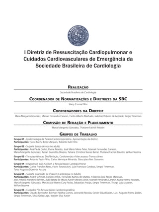 I Diretriz de Ressuscitação Cardiopulmonar e
Cuidados Cardiovasculares de Emergência da
Sociedade Brasileira de Cardiologia
Realização
Sociedade Brasileira de Cardiologia
Coordenador de Normatizações e Diretrizes da SBC
Harry Correa Filho
Coordenadores da Diretriz
Maria Margarita Gonzalez, Manoel Fernandes Canesin, Carlos Alberto Machado, Jadelson Pinheiro de Andrade, Sergio Timerman
Comissão de Redação e Planejamento
Maria Margarita Gonzalez, Thatiane Facholi Polastri
Grupos de Trabalho
Grupo 01 - Epidemiologia da Parada Cardiorrespiratória. Apresentação da diretriz.
Participantes: Flávio Rocha Brito Marques, Roberto Kalil Filho
Grupo 02 - Suporte básico de vida no adulto
Participantes: Ana Paula Quilici, Elaine Peixoto, José Mário Meira Teles, Manoel Fernandes Canesin,
Maria Margarita Gonzalez, Renan Gianotto-Oliveira, Tatiane Christine Nunes Barral, Thatiane Facholi Polastri, Willian Nazima
Grupo 03 - Terapias elétricas: Desfibrilação, Cardioversão e Marca-passo Transcutâneo
Participantes: Antonio Pazin-Filho, Carlos Henrique Miranda, Glaucylara Reis Giovanini
Grupo 04 - Dispositivos que Auxiliam a Ressuscitação Cardiopulmonar
Participantes: Carlos Franchin Neto, Flávio Tarasoutchi, Luiz Francisco Cardoso, Sergio Timerman,
Tarso Augusto Duenhas Accorsi
Grupo 05 - Suporte Avançado de Vida em Cardiologia no Adulto
Participantes: André Schmidt, Elerson Arfelli, Fernando Ramos de Mattos, Frederico José Neves Mancuso,
Jose Antonio Franchini Ramires, João Batista de Moura Xavier Moraes Junior, Manoel Fernandes Canesin, Maria Helena Favarato,
Maria Margarita Gonzalez, Maria Lícia Ribeiro Cury Pavão, Sebastião Araújo, Sergio Timerman, Thiago Luis Scudeler,
Willian Nazima
Grupo 06 - Cuidados Pós-Ressuscitação Cardiorrespiratória
Participantes: Claudia Bernoche, Everton Padilha Gomes, Leonardo Nicolau Geisler Daud Lopes, Luis Augusto Palma Dallan,
Sergio Timerman, Silvia Gelas Lage, Weiber Silva Xavier
 