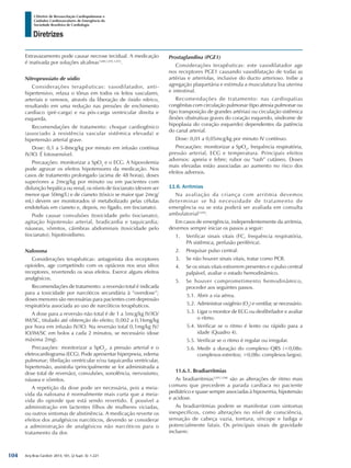 Arq Bras Cardiol: 2013; 101, (2 Supl. 3): 1-221
Diretrizes
I Diretriz de Ressuscitação Cardiopulmonar e
Cuidados Cardiovasculares de Emergência da
Sociedade Brasileira de Cardiologia
Extravazamento pode causar necrose tecidual. A medicação
é inativada por soluções alcalinas1289,1291,1293
.
Nitroprussiato de sódio
Considerações terapêuticas: vasodilatador, anti-
hipertensivo, relaxa o tônus em todos os leitos vasculares,
arteriais e venosos, através da liberação de óxido nítrico,
resultando em uma redução nas pressões de enchimento
cardíaco (pré-carga) e na pós-carga ventricular direita e
esquerda.
Recomendações de tratamento: choque cardiogênico
(associado à resistência vascular sistêmica elevada) e
hipertensão arterial grave.
Dose: 0,1 a 5-8mcg/kg por minuto em infusão contínua
IV/IO. É fotossensível.
Precauções: monitorizar a SpO2
e o ECG. A hipovolemia
pode agravar os efeitos hipotensores da medicação. Nos
casos de tratamento prolongado (acima de 48 horas), doses
superiores a 2mcg/kg por minuto ou em pacientes com
disfunção hepática ou renal, os níveis de tiocianato (devem ser
menor que 50mg/L) e de cianeto (tóxico se maior que 2mcg/
mL) devem ser monitorados (é metabolizado pelas células
endoteliais em cianeto e, depois, no fígado, em tiocianato).
Pode causar convulsões (toxicidade pelo tiocianato),
agitação hipotensão arterial, bradicardia e taquicardia;
náuseas, vômitos, cãimbras abdominais (toxicidade pelo
tiocianato); hipotiroidismo.
Naloxona
Considerações terapêuticas: antagonista dos receptores
opioides, age competindo com os opiáceos nos seus sítios
receptores, revertendo os seus efeitos. Exerce alguns efeitos
analgésicos.
Recomendações de tratamento: a reversão total é indicada
para a toxicidade por narcóticos secundária à “overdose”;
doses menores são necessárias para pacientes com depressão
respiratória associada ao uso de narcóticos terapêuticos.
A dose para a reversão não total é de 1 a 5mcg/kg IV/IO/
IM/SC, titulado até obtenção do efeito; 0,002 a 0,16mg/kg
por hora em infusão IV/IO. Na reversão total 0,1mg/kg IV/
IO/IM/SC em bolos a cada 2 minutos, se necessário (dose
máxima 2mg).
Precauções: monitorizar a SpO2
, a pressão arterial e o
eletrocardiograma (ECG). Pode apresentar hiperpneia, edema
pulmonar; fibrilação ventricular e/ou taquicardia ventricular,
hipertensão, assistolia (principalmente se for administrada a
dose total de reversão), convulsões, sonolência, nervosismo,
náusea e vômitos.
A repetição da dose pode ser necessária, pois a meia-
vida da naloxana é normalmente mais curta que a meia-
vida do opioide que está sendo revertido. É possível a
administração em lactentes filhos de mulheres viciadas,
ou outros sintomas de abstinência. A medicação reverte os
efeitos dos analgésicos narcóticos, devendo se considerar
a administração de analgésicos não narcóticos para o
tratamento da dor.
Prostaglandina (PGE1)
Considerações terapêuticas: este vasodilatador age
nos receptores PGE1 causando vasodilatação de todas as
artérias e arteríolas, inclusive do ducto arterioso. Inibe a
agregação plaquetária e estimula a musculatura lisa uterina
e intestinal.
Recomendações de tratamento: nas cardiopatias
congênitas com circulação pulmonar (tipo atresia pulmonar ou
tipo transposição de grandes artérias) ou circulação sistêmica
(lesões obstrutivas graves do coração esquerdo, síndrome de
hipoplasia do coração esquerdo) dependentes da patência
do canal arterial.
Dose: 0,01 a 0,05mcg/kg por minuto IV contínuo.
Precauções: monitorizar a SpO2
, frequência respiratória,
pressão arterial, ECG e temperatura. Principais efeitos
adversos: apneia e febre; rubor ou “rash” cutâneo. Doses
mais elevadas estão associadas ao aumento no risco dos
efeitos adversos.
11.6. Arritmias
Na avaliação da criança com arritmia devemos
determinar se há necessidade de tratamento de
emergência ou se esta poderá ser avaliada em consulta
ambulatorial1294
.
Em casos de emergência, independentemente da arritmia,
devemos sempre iniciar os passos a seguir:
1.	 Verificar sinais vitais (FC, frequência respiratória,
PA sistêmica, perfusão periférica).
2.	 Pesquisar pulso central.
3.	 Se não houver sinais vitais, tratar como PCR.
4.	 Se os sinais vitais estiverem presentes e o pulso central
palpável, avaliar o estado hemodinâmico.
5.	 Se houver comprometimento hemodinâmico,
proceder aos seguintes passos.
5.1.	Abrir a via aérea.
5.2.	Administrar oxigênio (O2
) e ventilar, se necessário.
5.3.	Ligar o monitor de ECG ou desfibrilador e avaliar
o ritmo.
5.4.	Verificar se o ritmo é lento ou rápido para a
idade (Quadro 4).
5.5.	Verificar se o ritmo é regular ou irregular.
5.6.	Medir a duração do complexo QRS (<0,08s:
complexos estreitos; >0,08s: complexos largos).
11.6.1. Bradiarritmias
As bradiarritmias1295,1296
são as alterações de ritmo mais
comuns que precedem a parada cardíaca no paciente
pediátrico e quase sempre associadas à hipoxemia, hipotensão
e acidose.
As bradiarritmias podem se manifestar com sintomas
inespecíficos, como alterações no nível de consciência,
sensação de cabeça vazia, tontura, síncope e fadiga e
potencialmente fatais. Os principais sinais de gravidade
incluem:
104
 