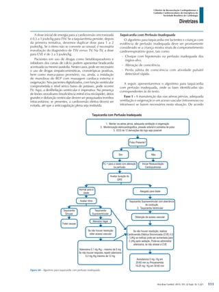 Arq Bras Cardiol: 2013; 101, (2 Supl. 3): 1-221
Diretrizes
I Diretriz de Ressuscitação Cardiopulmonar e
Cuidados Cardiovasculares de Emergência da
Sociedade Brasileira de Cardiologia
A dose inicial de energia para a cardioversão sincronizada
é 0,5 a 1 joule/kg para TSV. Se a taquiarritmia persiste, depois
da primeira tentativa, devemos duplicar dose para 1 a 2
joules/kg. Se o ritmo não se converte ao sinusal, é necessária
reavaliação do diagnóstico de TSV versus TV. Na TV, a dose
para CVE é de 3 a 5 joules/kg.
Pacientes em uso de drogas como betabloqueadores e
inibidores dos canais de cálcio podem apresentar bradicardia
acentuadaoumesmoassistolia.Nestescasos,podesernecessário
o uso de drogas simpaticomiméticas, cronotrópicas positivas,
bem como marca-passo provisório, ou, ainda, a instalação
de manobras de RCP com massagem cardíaca externa e
oxigenação. Nos pacientes digitalizados, com função ventricular
comprometida e nível sérico baixo de potássio, pode ocorrer
FV. Aqui, a desfibrilação ventricular é imperativa. Na presença
de lesões orovalvares (insuficiência mitral e/ou tricúspide), átrios
grandes e disfunção ventricular devem ser pesquisados trombos
intracavitários; se presentes, a cardioversão eletiva deverá ser
evitada, até que a anticoagulação plena seja instituída.
Taquicardia com Perfusão Inadequada
O algoritmo para taquicardia em lactentes e crianças com
evidência de perfusão inadequada deve ser prontamente
considerado se a criança mostra sinais de comprometimento
cardiorrespiratório grave, tais como:
-- Choque com hipotensão ou perfusão inadequada dos
órgãos-alvo.
-- Alteração de consciência.
-- Perda súbita de consciência com atividade pulsátil
detectável rápida.
A seguir, apresentaremos o algoritmo para taquicardia
com perfusão inadequada, onde as fases identificadas são
correspondentes às do texto.
Fase 1 - A manutenção das vias aéreas pérvias, adequada
ventilação e oxigenação e um acesso vascular (intravenoso ou
intraósseo) se fazem necessários nesta situação. De acordo
Figura 60 - Algoritmo para taquicardia com perfusão inadequada.
1.	 Manter via aérea pérvia, adequada ventilação e oxigenação
2.	 Monitorização eletrocardiográfica, pressão arterial e oximetria de pulso
3.	 ECG de 12 derivações tão logo seja possível
Pulso Presente?
Sim
FC > para a idade com alteração
na perfusão
Avaliar duração do
QRS
Normal para a
idade
Avaliar ritmo
Taquicardia
Sinusal
Taquicardia
Supraventricular
Manobra Vagal
Se não houver resolução
obter acesso vascular
Tratar causas
Alargado para idade
1.	 Taquicardia Supraventricular com aberrância
de condução
2.	 Taquicardia Ventricular
Se não houver resolução, realizar
Cardioversão Elétrica Sincronizada (CVE) 0,5
– 1J/Kg se ineficaz pode ser aumentada para
2 J/Kg após sedação. Pode-se administrar
adenosina, se não atrasar a CVE
Amiodarona 5 mg / Kg em
20-60 min ou Procainamida
10-20 mg / Kg em 30-60 min
Adenosina 0,1 mg /Kg – máximo de 6 mg
Se não houver resposta, repetir adenosina
0,2 mg /Kg máximo de 12 mg
Obtenção de acesso vascular
Não
Iniciar Ressuscitação
Cardiopulmonar
Taquicardia com Perfusão Inadequada
111
 