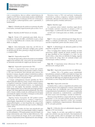 Arq Bras Cardiol: 2013; 101, (2 Supl. 3): 1-221
Diretrizes
I Diretriz de Ressuscitação Cardiopulmonar e
Cuidados Cardiovasculares de Emergência da
Sociedade Brasileira de Cardiologia
com a conveniência, deve-se utilizar cateter/máscara de
oxigênio ou IOT. Deve-se ainda instalar monitor e desfibrilador
tão logo seja possível. A realização de ECG de 12 derivações,
se as condições cardiorrespiratórias assim o permitirem, é
fundamental.
Fase 2 - A identificação de ausência ou presença de pulso
é necessária, orientada respectivamente para as fases 3 ou 4.
Fase 3 - Manobras de RCP devem ser iniciadas.
Fase 4 - Frente à FC aumentada para idade, deve-se
considerar a duração do QRS, caminhando-se para a etapa
5 ou 10, na dependência de o mesmo estar normal para a
idade ou alargado.
Fase 5 - Seria interessante, nesta fase, um ECG de 12
derivações e, se possível, derivação esofágica para auxiliar
na identificação do ritmo, presença e relação da onda P com
o complexo QRS.
Fase 5.1 - Taquicardia sinusal (TS)
Esse tipo de taquicardia se desenvolve frente às necessidades
orgânicas de aumentar o DC, como na ICC de várias etiologias,
ou demanda aumentada de oxigênio por diversas causas.
Fase 5.2 - Taquicardia supraventricular (TSV)
A TSV é a taquiarritmia mais comum que produz
comprometimento cardiovascular durante a infância. Embora
a TSV seja inicialmente bem-tolerada pela maioria dos
lactentes e crianças, ela pode conduzir à insuficiência cardíaca
congestiva, colapso cardiovascular e choque, particularmente
se a função miocárdica está prejudicada.
A função cardiopulmonar durante episódios de TSV é
influenciada pela idade da criança, função ventricular prévia
e frequência ventricular. Crianças maiores sentem tontura,
atordoamento ou desconforto torácico, ou simplesmente
notam a FC mais rápida. Nos lactentes, entretanto, ritmos
muito rápidos podem não ser detectados por longos períodos,
até que o DC esteja significativamente prejudicado. Este efeito
sobre a função cardíaca resulta da combinação de demanda
aumentada de oxigênio miocárdico e limitação na oferta deste
durante a fase diastólica encurtada.
Algumas formas incessantes de TSV podem evoluir
com quadro de insuficiência cardíaca congestiva e
cardiomegalia, dependendo do tempo de duração e da FC
(taquicardiomiopatia); as mais frequentes são a taquicardia
atrial, a taquicardia atrioventricular tipo Coumel, a fibrilação
e flutter atriais.
Se a função miocárdica de base está prejudicada (por
exemplo, numa criança com enfermidade cardíaca congênita
ou miocardiopatia), a TSV pode produzir sinais de choque, em
tempo relativamente curto. Pode ser difícil diferenciar a TSV,
como a causa primária do choque, da TS, como tentativa de
resposta compensatória frente à hipotensão de outra etiologia.
Devemos tratar a TSV com perfusão inadequada
(insuficiência cardíaca congestiva, trabalho respiratório
aumentado, alteração de consciência, choque) com CVE ou
cardioversão química imediata (adenosina).
Fase 6 - Manobra vagal.
Se o paciente estiver instável, manobras vagais devem
ser tentadas somente enquanto se prepara a CVE ou
farmacológica. A cardioversão não deve ser retardada.
Um ECG de 12 derivações deve ser obtido, com registro
contínuo.
Fase 7 - Uma via para administração de drogas deve ser
obtida e a sedação providenciada. A obtenção de acesso
vascular é importante, porém não deve atrasar a CVE.
Fase 9 - A administração de adenosina poderá ser feita
enquanto se aguarda a CVE.
Dose: 0,1mg/kg (dose máxima inicial de 6mg), em bolo
intravenoso rápido, seguido de infusão também em bolo
de água destilada ou soro fisiológico (3 a 5ml). Se não
houver efeito, a dose deve ser dobrada (0,2mg/kg, segunda
dose máxima de 12mg). Deve ser realizada sempre com
monitorização cardíaca contínua.
Fase 10 - É importante tentar diferenciar TSV com
aberrância de condução daTV.
Fase 10.1 - Taquicardia supraventricular com QRS largo.
	 Ambas, TSV e TV, podem causar instabilidade
hemodinâmica, portanto a evidência de estado de choque não
é útil para diferenciá-las. Para simplicidade de abordagem, a
taquicardia de QRS largo não diagnosticada previamente em
um lactente ou uma criança deve ser tratada como TV.
Fase 10.2 -
Na história clínica, avalia-se a importância da arritmia como
causa de sintomas como palpitações e tonturas. Antecedente
de síncope deve ser considerado, pois é manifestação de
comprometimento hemodinâmico secundário à taquicardia
ventricular (afastando-se, evidentemente, a possibilidade
de outras causas como neurológica, vascular ou endócrina).
Devemos tentar identificar a taquicardia do tipo “torsades
des pointes” e a TV com pulso ausente, porque estas formas
requerem tratamento específico (como, por exemplo,
magnésio e desfibrilação, respectivamente), diferentemente
da TV com pulso presente.
Fase 11 - A lidocaína deve ser administrada enquanto se
aguarda a CVE sincronizada.
Dose: 1mg/kg, IV, em bolo, que poderá ser repetida a
cada cinco minutos caso seja necessário. Para tratamento de
TV com pulso ausente, deve-se prosseguir com infusão de
20 a 50mcg/kg/min. Se houver uma demora de mais de 15
112
 