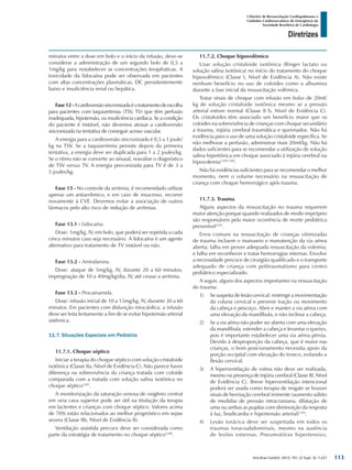 Arq Bras Cardiol: 2013; 101, (2 Supl. 3): 1-221
Diretrizes
I Diretriz de Ressuscitação Cardiopulmonar e
Cuidados Cardiovasculares de Emergência da
Sociedade Brasileira de Cardiologia
minutos entre a dose em bolo e o início da infusão, deve-se
considerar a administração de um segundo bolo de 0,5 a
1mg/kg para restabelecer as concentrações terapêuticas. A
toxicidade da lidocaína pode ser observada em pacientes
com altas concentrações plasmáticas, DC persistentemente
baixo e insuficiência renal ou hepática.
Fase12-Acardioversãosincronizadaéotratamentodeescolha
para pacientes com taquiarritmias (TSV, TV) que têm perfusão
inadequada, hipotensão, ou insuficiência cardíaca. Se a condição
do paciente é instável, não devemos atrasar a cardioversão
sincronizada na tentativa de conseguir acesso vascular.
A energia para a cardioversão sincronizada é 0,5 a 1 joule/
kg na TSV. Se a taquiarritmia persiste depois da primeira
tentativa, a energia deve ser duplicada para 1 a 2 joules/kg.
Se o ritmo não se converte ao sinusal, reavaliar o diagnóstico
de TSV versus TV. A energia preconizada para TV é de 3 a
5 joules/kg.
Fase 13 - No controle da arritmia, é recomendado utilizar
apenas um antiarrítmico, e em caso de insucesso, recorrer
novamente à CVE. Devemos evitar a associação de outros
fármacos pelo alto risco de indução de arritmias.
Fase 13.1 - Lidocaína.
Dose: 1mg/kg, IV, em bolo, que poderá ser repetida a cada
cinco minutos caso seja necessário. A lidocaína é um agente
alternativo para tratamento de TV instável ou não.
Fase 13.2 - Amiodarona.
Dose: ataque de 5mg/kg, IV, durante 20 a 60 minutos;
impregnação de 10 a 40mg/kg/dia, IV, até cessar a arritmia.
Fase 13.3 - Procainamida.
Dose: infusão inicial de 10 a 15mg/kg, IV, durante 30 a 60
minutos. Em pacientes com disfunção miocárdica, a infusão
deve ser feita lentamente a fim de se evitar hipotensão arterial
sistêmica.
11.7. Situações Especiais em Pediatria
11.7.1. Choque séptico
Iniciar a terapia do choque séptico com solução cristaloide
isotônica (Classe IIa, Nível de Evidência C). Não parece haver
diferença na sobrevivência da criança tratada com coloide
comparada com a tratada com solução salina isotônica no
choque séptico1297
.
A monitorização da saturação venosa de oxigênio central
em veia cava superior pode ser útil na titulação da terapia
em lactentes e crianças com choque séptico. Valores acima
de 70% estão relacionados ao melhor prognóstico em sepse
severa (Classe IIb, Nível de Evidência B).
Ventilação assistida precoce deve ser considerada como
parte da estratégia de tratamento no choque séptico1298
.
11.7.2. Choque hipovolêmico
Usar solução cristaloide isotônica (Ringer lactato ou
solução salina isotônica) no início do tratamento do choque
hipovolêmico (Classe I, Nível de Evidência A). Não existe
nenhum benefício no uso de coloides como a albumina
durante a fase inicial da ressuscitação volêmica.
Tratar sinais de choque com infusão em bolus de 20ml/
kg de solução cristaloide isotônica mesmo se a pressão
arterial estiver normal (Classe II b, Nível de Evidência C).
Os cristaloides têm associado um benefício maior que os
coloides na sobrevivência de crianças com choque secundário
a trauma, injúria cerebral traumática e queimados. Não há
evidência para o uso de uma solução cristaloide específica. Se
não melhorar a perfusão, administrar mais 20ml/kg. Não há
dados suficientes para se recomendar a utilização de solução
salina hipertônica em choque associado à injúria cerebral ou
hipovolemia1299,1300
.
Não há evidências suficientes para se recomendar o melhor
momento, nem o volume necessário na ressuscitação de
criança com choque hemorrágico após trauma.
11.7.3. Trauma
Alguns aspectos da ressuscitação no trauma requerem
maior atenção porque quando realizados de modo impróprio
são responsáveis pela maior ocorrência de morte pediátrica
prevenível1301
.
Erros comuns na ressuscitação de crianças vitimizadas
de trauma incluem o manuseio e manutenção da via aérea
aberta; falha em prover adequada ressuscitação da volemia;
e falha em reconhecer e tratar hemorragias internas. Envolve
a necessidade precoce de cirurgião qualificado e o transporte
adequado de criança com politraumatismo para centro
pediátrico especializado.
A seguir, alguns dos aspectos importantes na ressuscitação
do trauma:
1)	 Se suspeita de lesão cervical: restringir a movimentação
da coluna cervical e prevenir tração ou movimento
da cabeça e pescoço. Abrir e manter a via aérea com
uma elevação da mandíbula, e não inclinar a cabeça.
2)	 Se a via aérea não puder ser aberta com uma elevação
da mandíbula, estender a cabeça e levantar o queixo,
pois é importante estabelecer uma via aérea pérvia.
Devido à desproporção da cabeça, que é maior nas
crianças, o bom posicionamento necessita apoio da
porção occipital com elevação do tronco, evitando a
flexão cervical.
3)	 A hiperventilação de rotina não deve ser realizada,
mesmo na presença de injúria cerebral (Classe III, Nível
de Evidência C). Breve hiperventilação intencional
poderá ser usada como terapia de resgate se houver
sinais de herniação cerebral iminente (aumento súbito
de medidas de pressão intracraniana, dilatação de
uma ou ambas as pupilas com diminuição da resposta
à luz, bradicardia e hipertensão arterial)1302
.
4)	 Lesão torácica deve ser suspeitada em todos os
traumas toracoabdominais, mesmo na ausência
de lesões externas. Pneumotórax hipertensivo,
113
 