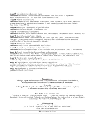 Grupo 07 - Manejo da Síndrome Coronariana Aguda
Participantes: Ari Timerman, Gilson Soares Feitosa-Filho, Leopoldo Soares Piegas, Márcia M. Noya Rabelo,
Nivaldo Menezes Filgueiras Filho, Pedro Silvio Farsky, Rodrigo Marques Gonçalves
Grupo 08 - Acidente Vascular Encefálico
Participantes: Alexandre Longo, Alexandre Pieri, Eli Faria Evaristo, Gabriel Rodriguez de Freitas, Jamary Oliveira-Filho,
Jefferson Gomes Fernandes, João José Freitas de Carvalho, Octávio Marques Pontes-Neto, Rubens José Gagliardi,
Sheila Cristina Ouriques Martins
Grupo 09 - Ressuscitação Cardiopulmonar em Situações Especiais
Participantes: Hélio Penna Guimarães, Renato Delascio Lopes
Grupo 10 - Suporte Básico de Vida em Pediátria
Participantes: Ana Maria Santos, Dirley Glizt Sant’Ana, Renan Gianotto-Oliveira, Thatiane Facholi Polastri, Yara Kimiko Sako
Grupo 11 - Suporte Avançado de Vida em Pediatria
Participantes: Adailson Wagner Siqueira, Amélia Reis, Ana Cristina Sayuri Tanaka, Anna Christina de Lima Ribeiro,
Estela Azeka, Filomena G Galas, José Fernando Cavalini, Ludhmila A. Hajjar, Mônica Satsuki Shimoda, Nana Miura,
Sonia Meiken Franchi, Tânia Shimoda, Vanessa Alves Guimarães
Grupo 12 - Ressuscitação Neonatal
Participantes: Maria Fernanda Branco de Almeida, Ruth Guinsburg
Grupo 13 - Suporte Avançado de Vida em Insuficiência Cardíaca
Participantes: Antonio Carlos Pereira Barreto, Manoel Fernandes Canesin, Múcio Tavares de Oliveira Jr., Willian Nazima
Grupo 14 - Times de Resposta Rápida e Registro de Parada Cardiorrespiratória
Participantes: Fatima Gil Ferreira, Diego Manoel Gonçalves, Felipe Gallego Lima, Juliana de Lima Lopes, Ludimila Brunório,
Maria Francilene Silva Souza, Patricia Ana Paiva Correa Pinheiro, Rita de Cassia Gengo e Silva, Vanessa Santos Sallai
Grupo 15 - Atendimento Pré-Hospitalar e Transporte
Participantes: Agnaldo Píspico, Gisele Corrêa Barbosa, Samir Lisak, Valéria Cristina Lima
Grupo 16 - Primeiros-Socorros: emergências clínicas, traumáticas e ambientais
Participantes: Carlos Roberto de Medeiros, Ceila Maria Sant´Ana Malaque, Fan Hui Wen, Heberth César Miotto, Maria
Margarita Gonzalez, Renan Gianotto-Oliveira, Thatiane Facholi Polastri, Thiago Arthur Oliveira Machado
Grupo 17 - Princípios éticos na Ressuscitação Cardiopulmonar
Participante: Eduardo Atsushi Osawa
Palavras-chave:
Cardiologia, Suporte Básico de Vida, Suporte Avançado de Vida em Cardiologia, Insuficiência Cardíaca,
Arritmias, Ressuscitação Cardiopulmonar, Parada Cardiorrespiratória, Desfibrilação.
Keywords:
Cardiology, Basic Life Support, Advanced Cardiac Life Support, Heart Failure, Heart Failure, Arrhythmia,
Cardiopulmonary Resuscitation, Cardiac arrest, Defibrillation.
Esta diretriz deverá ser citada como:
Gonzalez M.M., Timerman S., Gianotto-Oliveira R., Polastri T.F., Canesin M.F., Lage S.G., et al. Sociedade Brasileira de
Cardiologia. I Diretriz de Ressuscitação Cardiopulmonar e Cuidados Cardiovasculares de Emergência da Sociedade Brasileira
de Cardiologia. Arq Bras Cardiol. 2013; 101(2Supl.3): 1-221
Correspondência:
Maria Margarita Castro Gonzalez
Av. Dr. Enéas de Carvalho Aguiar, 44 - 2º andar - 05403-900 - São Paulo/SP;
e-mail: maria.gonzalez@incor.usp.br
DOI: 10.5935/abc.2013S006
 