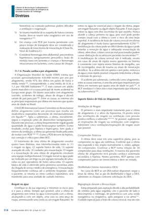 Arq Bras Cardiol: 2013; 101, (2 Supl. 3): 1-221
Diretrizes
I Diretriz de Ressuscitação Cardiopulmonar e
Cuidados Cardiovasculares de Emergência da
Sociedade Brasileira de Cardiologia
hemotórax ou contusão pulmonar podem dificultar
a ventilação e oxigenação.
5)	 Se trauma maxilofacial ou suspeita de fratura craniana
basilar, deve-se inserir tubo orogástrico em vez de
nasogástrico1303
.
6)	 Em criança com PCR por trauma penetrante com
pouco tempo de transporte deve ser considerada a
realização de toracotomia de ressuscitação (Classe IIa,
Nível de Evidência C).
7)	 Considerar hemorragia intra-abdominal, pneumotórax
hipertensivo, tamponamento pericárdico, lesão de
medula óssea em lactentes e crianças e hemorragia
intracraniana em lactentes, como causas de choque.
11.7.4. Parada cardíaca por afogamento
A Organização Mundial de Saúde (OMS) estima que
ocorram aproximadamente 450.000 mortes por ano por
afogamento, sendo 97% dos óbitos em países de baixa e
média renda1304
, correspondendo a uma média de 0,56 a
1,2 por 100.000 habitantes1305
. É mais comum em adulto
jovem masculino e é a causa principal de morte acidental na
Europa neste grupo. Os fatores associados com afogamento
(suicídio, acidentes de tráfego, abuso de drogas e álcool)
variam de país para país1306
. Entre as causas, as externas são
as principais responsáveis por óbitos em menores que quatro
anos de idade no Brasil.
O ILCOR (International Liaison Committee on Resuscitation)
define afogamento como um processo que resulta em
insuficiência respiratória decorrente de imersão/submersão
em líquido1307
. Após a submersão, a vítima, inicialmente,
segura a respiração antes de desenvolver laringoespasmo.
Durante este processo, a vítima frequentemente engole grande
quantidade de água e pode broncoaspirar também. Como
resultado, evolui para hipóxia e hipercapnia. Sem ajuda e
retorno da ventilação, a vítima vai apresentar bradicardia antes
de evoluir com PCR1308,1309
. Como a PCR decorre da hipóxia,
sua correção é crítica para obter RCE.
O tratamento de uma vítima de afogamento envolve
quatro fases distintas, mas interrelacionadas entre si: (1)
o resgate na água, (2) suporte básico de vida, (3) suporte
avançado de vida, (4) cuidados pós-ressuscitação. O resgate
e a ressuscitação de uma vítima de afogamento envolvem
uma equipe multiprofissional. O resgate inicial na água pode
ser realizado por um leigo ou por equipes treinadas de salva-
vidas ou por operadores de botes salva-vidas. O suporte
básico de vida é oferecido pelos primeiros socorristas antes
da chegada do serviço médico de emergência. A ressuscitação
frequentemente continua até o ambiente hospitalar, onde
o paciente, se retorna ao ritmo cardíaco espontâneo, será
transferido para uma unidade de cuidado intensivo.
Resgate na água
Certifique-se da sua segurança e minimize os riscos para
si e para a vítima. Sempre que possível, salve a vítima de
afogamento sem entrar na água (conversando com a vítima,
alcançando-a com um objeto, uma vara ou uma peça de
roupa, arremessando uma corda ou um resgate flutuante). Se
entrar na água for essencial para o resgate da vítima, pegue
um resgate flutuante ou algum objeto flutuante. É mais seguro
entrar na água com dois socorristas do que sozinho. Nunca
afunde a cabeça primeiro na água, pois você pode perder
contato visual com a vítima e corre o risco de uma lesão
espinhal. A incidência de lesão de coluna cervical em vítimas
de afogamento é muito baixa (aproximadamente 0,5%)1166
.
Imobilização da coluna pode ser difícil dentro da água e pode
retardar a remoção da água e adequada ressuscitação da
vítima, além disso, colares cervicais mal posicionados podem
causar obstrução da via aérea em pacientes inconscientes1167
.
A imobilização da coluna cervical não é indicada, exceto
em casos de sinais de injúria severa aparentes ou história
é consistente com injúria severa (história de mergulho, uso
de escorregador, sinais de trauma ou sinais de intoxicação
alcoólica). Se a vítima está em apneia e sem pulso, remova-a
da água o mais rápido possível, enquanto tenta limitar a flexão
e extensão do pescoço.
O acidente por submersão, conhecido como afogamento,
entre as causas externas, é uma das principais responsáveis por
óbitos em menores que quatro anos de idade no país1307
. A
RCP imediata é o fator único mais importante que influencia
na sobrevivência1308
.
Suporte Básico de Vida no Afogamento
Ventilações de Resgate
O primeiro e mais importante tratamento para a vítima
de afogamento é o alívio da hipoxemia. O pronto início
das ventilações de resgate ou ventilação com pressão
positiva melhora a sobrevida1309,1310
. Se possível, suplemente
as respirações de resgate ou ventilações com oxigênio.
Administre cinco ventilações/respirações de resgate assim
que possível.
Compressões Torácicas
A vítima deve estar em uma superfície plana, pois as
compressões na água são inefetivas. Confirme que a vítima
não responde e não respira normalmente e, então, aplique
30 compressões. Continue a RCP numa relação de 30
compressões para duas ventilações. A maioria dos pacientes
vítima de afogamento terá parada cardíaca sustentada
secundária à hipóxia. Nestes pacientes, RCP apenas com
compressões parece ser menos efetiva e deve ser evitada.
Desfibrilador Externo Automático (DEA)
No curso da RCP, se um DEA estiver disponível, seque o
tórax da vítima, fixe as pás do desfibrilador e ligue o DEA,
administre os choques conforme solicitação do DEA.
Regurgitação durante a Ressuscitação
Esteja preparado para aspiração devido à alta probabilidade
de vômitos pela água engolida; vire o paciente de lado e
descomprima o estômago, de preferência com uma sonda
nasogástrica ou orogástrica, após assegurar a via aérea1311
.
Cuidado especial para a lesão de coluna cervical, mas isto não
114
 