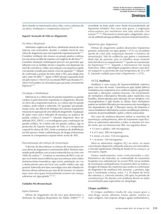 Arq Bras Cardiol: 2013; 101, (2 Supl. 3): 1-221
Diretrizes
I Diretriz de Ressuscitação Cardiopulmonar e
Cuidados Cardiovasculares de Emergência da
Sociedade Brasileira de Cardiologia
deve retardar as intervenções salva-vidas, como a abertura da
via aérea, ventilações e compressões torácicas1169
.
Suporte Avançado de Vida no Afogamento
Via Aérea e Respiração
Administre oxigênio de alto fluxo, idealmente através de uma
máscara com reservatório, durante o cuidado inicial de uma
vítima de afogamento que está respirando espontaneamente1312
.
Considere ventilação não invasiva ou pressão positiva contínua
em vias aéreas na falha de resposta com oxigênio de alto fluxo1313
.
Considere intubação endotraqueal precoce nos pacientes que
falharam com as medidas iniciais e naqueles com depressão do
nível de consciência. Utilize uma indução com sequência rápida
compressãocrinoideparareduziroriscodeaspiração1314
.Depois
de confirmada a posição do tubo, titule a FiO2
para atingir uma
SaO2
entre 94-98%1312
. Ajuste o PEEP (pressão expiratória final)
empelomenos5-10cmH2
0,noentantoPEEPmaiselevados(15-
20cm H2
O) podem ser necessários para pacientes severamente
hipóxicos1315
.
Circulação e Desfibrilação
Diferenciar se a vítima está em parada respiratória ou parada
cardíaca é particularmente importante no afogamento. Retardo
no início das compressões torácicas, se a vítima está em parada
cardíaca, pode reduzir a sobrevida. Os “gaspings” pós-parada,
muitas vezes, são difíceis de distinguir dos esforços respiratórios
iniciaisdarecuperaçãodeumavítimadeafogamento.Apalpação
de pulso como único indicador de presença ou ausência de
parada cardíaca é incerta1316
. Quando disponível, deve ser
utilizado ECG, ETCO2
e ecocardiograma para confirmação da
parada cardíaca. Se a vítima está em parada cardíaca, siga os
protocolos do Suporte Avançado de Vida, se a temperatura
corporal for abaixo de 30o
C, limite as tentativas de desfibrilação
em três apenas e limite a administração de drogas endovenosas
somente se a temperatura corporal estiver acima de 30o
C.
Descontinuação dos esforços de ressuscitação
A decisão de descontinuar os esforços de ressuscitação em
uma vítima de afogamento é notoriamente difícil. Nenhum fator
isolado pode predizer com acurácia sobrevida boa ou ruim com
100% de certeza1317
. Continue as manobras de RCP, a não ser
que você tenha claras evidências que seus esforços serão inúteis
(inúmeras lesões traumáticas, rigor mortis, putrefação, etc.) ou
o deslocamento para um local com auxílio médico não seja
possível. Sobrevida sem dano neurológico tem sido relatada em
diversas vítimas submersas por mais de 60 minutos, no entanto
esses casos raros quase invariavelmente ocorrem em crianças
submersas em água gelada1318,1319
.
Cuidados Pós-Ressuscitação
Injúria Pulmonar
Vítimas de afogamento são de risco para desenvolver a
Síndrome da Angústia Respiratória do Adulto (SARA)1320
. A
severidade da lesão pode variar desde leve/autolimitada até
hipoxemia refratária. Nos casos mais graves, a oxigenação
extracorpórea por membrana tem sido utilizada com
sucesso1321,1322
. Pneumonia é comum após o afogamento, mas o
usodeantibioticoterapiaprofiláticanãotemmostradobenefícios.
Hipotermia após afogamento
Vítimas de afogamento podem desenvolver hipotermia
primária (submersão em água gelada <5º C) ou secundária
(perda de calor pela evaporação durante a tentativa de
ressuscitação). Não há evidências que guiem o tratamento
deste tipo de paciente, pois os trabalhos atuais mostram
tanto benefícios no reaquecimento1323
quanto na manutenção
da hipotermia1324,1325
. Segundo a International Life Saving
Federation, 2003, a abordagem pragmática desses casos deve
ser reaquecer os pacientes até uma temperatura de 32 a 34º
C, tomando cuidado para evitar a hipertermia (>37o
C).
11.7.5. Anafilaxia
Anafilaxia é uma reação de hipersensibilidade sistêmica
grave com risco de morte. Caracteriza-se pela rápida falência
ventilatória e/ou respiratória e/ou cardiocirculatória, geralmente
associada a alterações cutâneo-mucosas. Há envolvimento
de mediadores inflamatórios liberados pelos mastócitos e/ou
basófilos, desencadeados pela interação de um alergênio com
imunoglobulinas E (IgE) fixadas às células. Estes mediadores
podem ser também liberados por mecanismos não imunológicos
não dependentes da IgE. A liberação maciça de histamina e
outros mediadores inflamatórios causam vasodilatação sistêmica,
aumento da permeabilidade capilar e edema extracelular.
Nos casos de anafilaxia devemos utilizar as manobras de
reanimação cardiopulmonar, além do tratamento específico.
Deve-se administrar adrenalina a todos os doentes em risco
de morte, por via intramuscular (IM), nas seguintes doses:
•	12 anos e adultos: 500 microgramas.
•	6 a12 anos: 300 microgramas.
•	6 meses a 6 anos: 150 microgramas.
•	< 6 meses: 150 microgramas.
Deve-se administrar oxigênio (O2
) no início, na maior
concentração disponível, utilizando máscara com reservatório,
e infundir rapidamente 20ml/kg de fluidos IV na criança e, se
necessário, repetir.
Outros medicamentos como corticosteroides e anti-
histamínicos são indicados na continuidade do tratamento
hospitalar e/ou ambulatorial. Se ocorrer PCR, iniciar medidas
de reanimação cardiopulmonar. Se possível, deve-se realizar a
dosagem de triptase dos mastócitos que auxilia na confirmação
do diagnóstico de anafilaxia (três amostras: a primeira, logo
que a reanimação começa, outra, 1 a 2h depois do início
dos sintomas, e, a terceira amostra, 24h após, no período de
convalescença). Os doentes com anafilaxia devem ser todos
encaminhados para especialista em alergologia.
Choque anafilático
O choque anafilático resulta de uma reação grave a
uma droga, vacina, alimento, toxina, planta, veneno ou
outro antígeno. Esta resposta alérgica aguda multissistêmica,
115
 