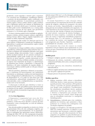 Arq Bras Cardiol: 2013; 101, (2 Supl. 3): 1-221
Diretrizes
I Diretriz de Ressuscitação Cardiopulmonar e
Cuidados Cardiovasculares de Emergência da
Sociedade Brasileira de Cardiologia
geralmente, ocorre segundos a minutos após a exposição
e se caracteriza por venodilatação, vasodilatação sistêmica
e aumento da permeabilidade capilar combinada com
vasoconstrição pulmonar. A vasoconstrição aumenta de
maneira aguda o esforço cardíaco direito e pode contribuir
para a hipotensão arterial, por redução na distribuição de
sangue do ventrículo direito para o ventrículo esquerdo.
O óbito pode ocorrer imediatamente ou a criança pode
desenvolver sintomas de fase aguda, que geralmente
começam a 5 a 10 minutos após a exposição.
Os sinais e sintomas podem incluir ansiedade ou agitação,
náuseas e vômitos, urticária (erupção cutânea), angioedema
(inchaço da face, lábios e língua), angústia respiratória com
estridor ou sibilos, hipotensão, taquicardia.
O angioedema pode resultar em obstrução total da via
aérea superior. A hipotensão é causada por vasodilatação; a
hipovolemia é causada por extravasamento capilar e perda
de volume intravascular.
O tratamento do choque anafilático enfoca o tratamento
de problemas cardiorrespiratórios potencialmente fatais e a
reversão ou bloqueio dos mediadores liberados como parte
da resposta alérgica descontrolada. Como o angioedema
(edema tecidual resultante de um aumento acentuado na
permeabilidade capilar) pode resultar em uma obstrução
total da via aérea superior, a pronta intervenção na via
aérea é indicada. Forneça ventilação assistida, se necessário.
O aspecto mais importante da terapia é a administração
de epinefrina para reverter a hipotensão e a liberação de
histamina e de outros mediadores da resposta alérgica. A
ressuscitação volêmica também pode ser útil para restaurar
a pressão arterial.
Além da epinefrina, administrar o albuterol, se necessário,
para o tratamento do broncoespasmo, por nebulização
intermitente ou nebulização contínua e/ou anti-histamínicos
como os bloqueadores H1
(difenidramina) e H2
. A combinação
de bloqueadores H1
e H2
pode ser mais eficaz que cada
anti-histamínico administrado isoladamente. O uso de
corticosteroides, como a metilprednisolona ou equivalente,
muitas vezes se faz necessário.
A observação é indicada para identificar e tratar os
sintomas de fase tardia, que podem ocorrer várias horas após
os sintomas de fase aguda. A probabilidade de sintomas de
fase tardia aumenta na proporção da gravidade dos sintomas
de fase aguda.
11.7.6. Crise Hipoxêmica
A hipoxemia é responsável por cerca de 10 a
15% dos casos1326-1330
nas unidades de emergência
pediátrica, sendo dois terços devidos a queixas do trato
respiratório, como a bronquiolite, as crises de sibilância
e a pneumonia.
Estas afecções podem acompanhar ou mesmo ser a forma
de apresentação clínica de uma cardiopatia congênita, que
tem incidência de aproximadamente 1% na população.
Entre as cardiopatias que apresentam cianose, destacamos:
tetralogia de Fallot (T4F) em 10%, transposição de grandes
artérias (TGA) em 7%, atresia tricúspide (AT) em 2%, tronco
arterial comum (TAC) em 1 a 2,5%, drenagem anômala total
de veias pulmonares (DATVP) em 1% e anomalia de Ebstein
em 0,5%1331-1332
.
O estado hipoxêmico é uma situação clínica
caracterizada por um importante decréscimo do conteúdo
arterial de oxigênio; redução do transporte e da oferta
do mesmo aos tecidos, impossibilitando o suprimento
adequado das necessidades metabólicas do organismo. As
crises hipoxêmicas são mais frequentes entre os três meses
e dois anos de vida, devido à redução e/ou fechamento
do canal arterial, a presença de anemia fisiológica, o
aumento de massa corpórea, o aumento da atividade
física da criança e hipertrofia infundibular progressiva.
Tem duração entre 15 a 60 minutos e, clinicamente,
há o aumento da cianose, com taquipneia e agitação
com progressão para flacidez, hipotonia, sonolência e
possibilidade de convulsão, coma e morte.
O tratamento das crises de cianose ou estado
hipoxêmico tem por objetivo atuar rapidamente no ciclo
vicioso em que a manutenção da cianose produz acidose
metabólica grave.
Medidas gerais
•	Sedação e analgesia, quando a criança estiver agitada.
•	Adequação da volemia, mantendo a administração
endovenosa de fluidos, bem como a correção de anemia/
poliglobulia.
•	Correção agressiva dos distúrbios metabólicos/
hidroeletrolíticos.
•	Oferecer oxigênio da forma mais confortável possível para
que não piore a agitação do paciente.
•	Atuação precoce em processos infecciosos.
Medidas específicas
a)	 Clínica: aumentar a RVS, relaxar o infundíbulo
ventricular direito e tratar processos infecciosos,
quando presentes. Para aumentar a RVS podemos
colocar o paciente em posição genopeitoral ou
usar drogas como fenilefrina e noradrenalina.
No relaxamento infundibular direito, podemos
administrar morfina que atua como sedativo
e diminui a hiperpneia por atuação direta
no sistema nervoso central. Outra droga que
atua no infundíbulo ventricular é o metoprolol
(betabloqueador).
b)	 Hemodinâmica: realizada para criar condições,
paliativas ou corretivas, que aumentem o fluxo
pulmonar ou a mistura nas cardiopatias com
circulações sanguíneas em paralelo.
c)	 Cirurgia: na emergência, são indicadas quando há
falha nas condutas anteriores. O objetivo é criar
mecanismos que favoreçam a oferta de oxigênio
aos tecidos, seja pelo direcionamento de fluxo
sanguíneo aos pulmões ou pela desobstrução ao
fluxo pulmonar. Podem ser paliativas ou corretivas.
116
 