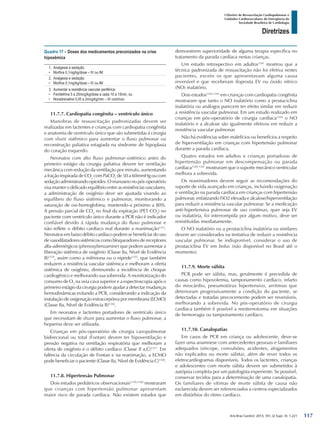 Arq Bras Cardiol: 2013; 101, (2 Supl. 3): 1-221
Diretrizes
I Diretriz de Ressuscitação Cardiopulmonar e
Cuidados Cardiovasculares de Emergência da
Sociedade Brasileira de Cardiologia
Quadro 17 – Doses dos medicamentos preconizados na crise
hipoxêmica
1.	 Analgesia e sedação:
•	 Morfina 0,1mg/kg/dose – IV ou IM
2.	 Analgesia e sedação:
•	 Morfina 0,1mg/kg/dose – IV ou IM
3.	 Aumentar a resistência vascular periférica:
•	 Femilefrina 5 a 20mcg/kg/dose a cada 10 a 15min, ou
•	 Noradrenalina 0,05 a 2mcg/kg/min – IV contínuo
11.7.7. Cardiopatia congênita – ventrículo único
Manobras de ressuscitação padronizadas devem ser
realizadas em lactentes e crianças com cardiopatia congênita
e anatomia de ventrículo único que são submetidas à cirurgia
com shunt sistêmico para aumentar o fluxo pulmonar ou
reconstrução paliativa estagiada na síndrome de hipoplasia
do coração esquerdo.
Neonatos com alto fluxo pulmonar-sistêmico antes do
primeiro estágio da cirurgia paliativa devem ter ventilação
mecânica com redução da ventilação por minuto, aumentando
a fração inspirada de CO2
com PaCO2
de 50 a 60mmHg ou com
sedação administrando opioides. O manuseio no pós-operatório
visa manter o delicado equilíbrio entre as resistências vasculares,
a administração de oxigênio deve ser ajustada visando ao
equilíbrio do fluxo sistêmico e pulmonar, monitorando a
saturação de oxi-hemoglobina, mantendo-a próximo a 80%.
A pressão parcial de CO2
no final da expiração (PET CO2
) no
paciente com ventrículo único durante a PCR não é indicador
confiável devido à rápida mudança do fluxo pulmonar e
não reflete o débito cardíaco real durante a reanimação1333
.
Neonatos em baixo débito cardíaco podem se beneficiar do uso
de vasodilatadores sistêmicos como bloqueadores de receptores
alfa-adrenérgicos (phenoxybenzamine) que podem aumentar a
liberação sistêmica de oxigênio (Classe IIa, Nível de Evidência
B)1334
, assim como a milrinona ou o nipride1335
, que também
reduzem a resistência vascular sistêmica e melhoram a oferta
sistêmica de oxigênio, diminuindo a incidência de choque
cardiogênico e melhorando sua sobrevida. A monitorização do
consumo de O2
na veia cava superior e a espectroscopia após o
primeiro estágio da cirurgia podem ajudar a detectar mudanças
hemodinâmicas evitando a PCR, considerando a indicação da
instalação de oxigenação extracorpórea por membrana (ECMO)
(Classe IIa, Nível de Evidência B)1336
.
Em neonatos e lactentes portadores de ventrículo único
que necessitam de shunt para aumentar o fluxo pulmonar, a
heparina deve ser utilizada.
Crianças em pós-operatório de cirurgia cavopulmonar
bidirecional ou total (Fontan) devem ter hipoventilação e
pressão negativa na ventilação respiratória que melhoram a
oferta de oxigênio e o débito cardíaco (Classe II a,C)1337
. Em
falência da circulação de Fontan e na reanimação, a ECMO
pode beneficiar o paciente (Classe IIa, Nível de Evidência C)1338
.
11.7.8. Hipertensão Pulmonar
Dois estudos pediátricos observacionais1339,1340
mostraram
que crianças com hipertensão pulmonar apresentam
maior risco de parada cardíaca. Não existem estudos que
demonstrem superioridade de alguma terapia específica no
tratamento da parada cardíaca nestas crianças.
Um estudo retrospectivo em adultos1341
mostrou que a
técnica padronizada de ressuscitação não foi efetiva nestes
pacientes, exceto os que apresentavam alguma causa
reversível e que receberam iloprosta EV ou óxido nítrico
(NO) inalatório.
Dois estudos1342,1343
em crianças com cardiopatia congênita
mostraram que tanto o NO inalatório como a prostaciclina
inalatória ou análogos parecem ter efeito similar em reduzir
a resistência vascular pulmonar. Em um estudo realizado em
crianças em pós-operatório de cirurgia cardíaca1344
o NO
inalatório e a alcalose são igualmente efetivos em reduzir a
resistência vascular pulmonar.
Não há evidências sobre malefícios ou benefícios a respeito
de hiperventilação em crianças com hipertensão pulmonar
durante a parada cardíaca.
Quatro estudos em adultos e crianças portadoras de
hipertensão pulmonar em descompensação ou parada
cardíaca1345-1347
mostraram que o suporte mecânico ventricular
melhora a sobrevida.
Os reanimadores devem seguir as recomendações do
suporte de vida avançado em crianças, incluindo oxigenação
e ventilação na parada cardíaca em crianças com hipertensão
pulmonar, enfatizando FiO2 elevada e alcalose/hiperventilação
para reduzir a resistência vascular pulmonar. Se a medicação
anti-hipertensiva pulmonar de uso contínuo, quer seja EV
ou inalatória, foi interrompida por algum motivo, deve ser
reinstituídas imediatamente.
O NO inalatório ou a prostaciclina inalatória ou similares
devem ser considerados na tentativa de reduzir a resistência
vascular pulmonar. Se indisponível, considerar o uso de
prostaciclina EV em bolus (não disponível no Brasil até o
momento).
11.7.9. Morte súbita
PCR pode ser súbita, mas, geralmente é precedida de
causas como hipovolemia, tamponamento cardíaco, infarto
do miocárdio, pneumotórax hipertensivo, arritmias que
deterioram progressivamente a condição do paciente, se
detectadas e tratadas precocemente podem ser reversíveis,
melhorando a sobrevida. No pós-operatório de cirurgia
cardíaca também é possível a reesternotomia em situações
de hemorragia ou tamponamento cardíaco.
11.7.10. Canalopatias
Em casos de PCR em criança ou adolescente, deve-se
fazer uma anamnese com antecedentes pessoais e familiares
adequados (síncope, convulsões, acidentes, afogamentos
não explicados ou morte súbita), além de rever todos os
eletrocardiogramas disponíveis. Todos os lactentes, crianças
e adolescentes com morte súbita devem ser submetidos à
autópsia completa por um patologista experiente. Se possível,
conservar tecidos para a determinação de uma canalopatia.
Os familiares de vítimas de morte súbita de causa não
esclarecida devem ser referenciados a centros especializados
em distúrbios do ritmo cardíaco.
117
 