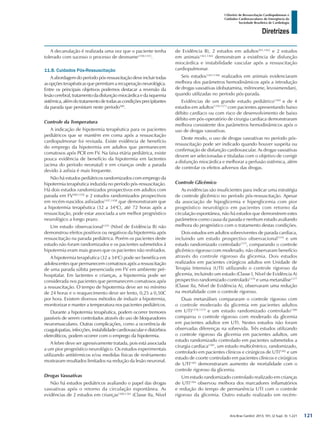 Arq Bras Cardiol: 2013; 101, (2 Supl. 3): 1-221
Diretrizes
I Diretriz de Ressuscitação Cardiopulmonar e
Cuidados Cardiovasculares de Emergência da
Sociedade Brasileira de Cardiologia
A decanulação é realizada uma vez que o paciente tenha
tolerado com sucesso o processo de desmame1350,1353
.
11.8. Cuidados Pós-Ressuscitação
A abordagem do período pós-ressuscitação deve incluir todas
as opções terapêuticas que permitam a recuperação neurológica.
Entre os principais objetivos podemos destacar a reversão da
lesãocerebral,tratamentodadisfunçãomiocárdicaedaisquemia
sistêmica,alémdotratamentodetodasascondiçõesprecipitantes
da parada que persistam neste período500
.
Controle da Temperatura
A indicação de hipotermia terapêutica para os pacientes
pediátricos que se mantêm em coma após a ressuscitação
cardiopulmonar foi revisada. Existe evidência de benefício
do emprego da hipotermia em adultos que permanecem
comatosos após PCR em FV. Na faixa etária pediátrica, existe
pouca evidência de benefício da hipotermia em lactentes
(acima do período neonatal) e em crianças onde a parada
devido à asfixia é mais frequente.
Não há estudos pediátricos randomizados com emprego da
hipotermia terapêutica induzida no período pós-ressuscitação.
Há dois estudos randomizados prospectivos em adultos com
parada em FV500,1356
e 2 estudos randomizados prospectivos
em recém-nascidos asfixiados1357,1358
que demonstraram que
a hipotermia terapêutica (32 a 34o
C), até 72 horas após a
ressuscitação, pode estar associada a um melhor prognóstico
neurológico a longo prazo.
Um estudo observacional1359
(Nível de Evidência B) não
demonstrou efeitos positivos ou negativos da hipotermia após
ressuscitação na parada pediátrica. Porém os pacientes deste
estudo não foram randomizados e os pacientes submetidos à
hipotermia eram mais graves que os pacientes não resfriados.
A hipotermia terapêutica (32 a 34o
C) pode ser benéfica em
adolescentes que permanecem comatosos após a ressuscitação
de uma parada súbita presenciada em FV em ambiente pré-
hospitalar. Em lactentes e crianças, a hipotermia pode ser
considerada nos pacientes que permanecem comatosos após
a ressuscitação. O tempo de hipotermia deve ser no mínimo
de 24 horas e o reaquecimento deve ser lento, 0,25 a 0,50C
por hora. Existem diversos métodos de induzir a hipotermia,
monitorizar e manter a temperatura nos pacientes pediátricos.
Durante a hipotermia terapêutica, podem ocorrer tremores
passíveis de serem controlados através do uso de bloqueadores
neuromusculares. Outras complicações, como a ocorrência de
coagulopatias, infecções, instabilidade cardiovascular e distúrbios
eletrolíticos, podem ocorrer com o emprego da hipotermia.
A febre deve ser agressivamente tratada, pois está associada
a um pior prognóstico neurológico. Os estudos experimentais
utilizando antitérmicos e/ou medidas físicas de resfriamento
mostraram resultados limitados na redução da lesão neuronal.
Drogas Vasoativas
Não há estudos pediátricos avaliando o papel das drogas
vasoativas após o retorno da circulação espontânea. As
evidências de 2 estudos em crianças1360,1361
(Classe IIa, Nível
de Evidência B), 2 estudos em adultos503,1362
e 2 estudos
em animais1363,1364
demonstram a existência de disfunção
miocárdica e instabilidade vascular após a ressuscitação
cardiopulmonar.
Seis estudos1363-1368
realizados em animais evidenciaram
melhora dos parâmetros hemodinâmicos após a introdução
de drogas vasoativas (dobutamina, milrinome, levosimendan),
quando utilizadas no período pós-parada.
Evidências de um grande estudo pediátrico1369
e de 4
estudos em adultos1370-1373
com pacientes apresentando baixo
débito cardíaco ou com risco de desenvolvimento de baixo
débito em pós-operatório de cirurgia cardíaca demonstraram
melhora consistente dos parâmetros hemodinâmicos após o
uso de drogas vasoativas.
Deste modo, o uso de drogas vasoativas no período pós-
ressuscitação pode ser indicado quando houver suspeita ou
confirmação de disfunção cardiovascular. As drogas vasoativas
devem ser selecionadas e tituladas com o objetivo de corrigir
a disfunção miocárdica e melhorar a perfusão sistêmica, além
de controlar os efeitos adversos das drogas.
Controle Glicêmico
As evidências são insuficientes para indicar uma estratégia
de controle glicêmico no período pós-ressuscitação. Apesar
da associação de hipoglicemia e hiperglicemia com pior
prognóstico neurológico em pacientes com retorno da
circulação espontânea, não há estudos que demonstrem estes
parâmetros como causa da parada e nenhum estudo avaliando
melhora do prognóstico com o tratamento destas condições.
Dois estudos em adultos sobreviventes de parada cardíaca,
incluindo um estudo prospectivo observacional1374
e um
estudo randomizado controlado1375
, comparando o controle
glicêmico rigoroso com moderado, não observaram benefício
através do controle rigoroso da glicemia. Dois estudos
realizados em pacientes cirúrgicos adultos em Unidade de
Terapia Intensiva (UTI) utilizando o controle rigoroso da
glicemia, incluindo um estudo (Classe I, Nível de Evidência A)
prospectivo randomizado controlado1376
e uma metanálise1377
(Classe IIa, Nível de Evidência A), observaram uma redução
na mortalidade com o controle rigoroso.
Duas metanálises compararam o controle rigoroso com
o controle moderado da glicemia em pacientes adultos
em UTI1378,1379
e um estudo randomizado controlado1380
comparou o controle rigoroso com moderado da glicemia
em pacientes adultos em UTI. Nestes estudos não foram
observadas diferenças na sobrevida. Três estudos utilizando
o controle rigoroso da glicemia em pacientes adultos, um
estudo randomizado controlado em pacientes submetidos a
cirurgia cardíaca1381
, um estudo multicêntrico, randomizado,
controlado em pacientes clínicos e cirúrgicos de UTI1382
e um
estudo de coorte controlado em pacientes clínicos e cirúrgicos
de UTI1383
demonstraram aumento de mortalidade com o
controle rigoroso da glicemia.
Um estudo randomizado controlado realizado em crianças
de UTI1384
observou melhora dos marcadores inflamatórios
e redução do tempo de permanência UTI com o controle
rigoroso da glicemia. Outro estudo realizado em recém-
121
 