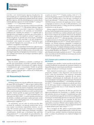 Arq Bras Cardiol: 2013; 101, (2 Supl. 3): 1-221
Diretrizes
I Diretriz de Ressuscitação Cardiopulmonar e
Cuidados Cardiovasculares de Emergência da
Sociedade Brasileira de Cardiologia
nascidos, com monitorização rigorosa da glicemia, foi
interrompido por ser considerado fútil. Taxas significantes de
hipoglicemias foram amplamente relatadas através do controle
glicêmico rigoroso, além da metodologia pouco esclarecida do
controle glicêmico rigoroso em recém-nascidos1385
, crianças1384
e adultos1377,1378,1382
criticamente enfermos.
Estudos em animais com isquemia cerebral neonatal1386
e estudos em adultos1387,1388
criticamente enfermos sugerem
que a hipoglicemia associada à isquemia e hipoxemia
é maléfica e associada a um aumento na mortalidade.
Evidências de 3 estudos em animais1389-1391
sugerem que a
hiperglicemia prolongada no período pós-ressuscitação é
deletéria ao cérebro. Um estudo em animais382
sugere que a
infusão de glicose no período pós–ressuscitação, resultando
em hiperglicemia, está associada a um pior prognóstico.
Entretanto, outro estudo em animais1392
demonstrou que
a moderada hiperglicemia associada ao uso de insulina
melhorou o prognóstico neurológico.
Deste modo, é recomendável monitorizar a glicemia para
evitar a hipoglicemia e a hiperglicemia prolongada no período
pós-ressuscitação. Não há evidências para recomendar uma
abordagem específica da hiperglicemia em lactentes e crianças
que evoluem com retorno da circulação espontânea após a
parada cardíaca.
Suporte Ventilatório
Não há estudos pediátricos avaliando a ventilação no
período pós-ressuscitação, excluindo o período neonatal,
comparando diferentes concentrações de oxigênio durante
e imediatamente após a ressuscitação. Estudos no período
neonatal1393,1394
e em animais511,540
sugerem que é prudente
titular o oxigênio inspirado após o retorno da circulação para
evitar a hiperóxia1395,1396
.
12. Ressuscitação Neonatal
12.1. Introdução
No Brasil, nascem cerca de três milhões de crianças ao ano,
das quais 98% em hospitais1397
. Sabe-se que a maioria delas
nasce com boa vitalidade, entretanto manobras de reanimação
podem ser necessárias de maneira inesperada, sendo essencial
o conhecimento e a habilidade em reanimação neonatal para
todos os profissionais que atendem ao recém-nascido em sala
de parto, mesmo quando se espera pacientes hígidos sem
hipóxia ou asfixia ao nascer1398,1399
. Deve-se lembrar que, em
nosso país, em 2005 a 2007, 15 recém-nascidos morreram ao
dia devido a condições associadas à asfixia perinatal, sendo
cinco deles a termo (idade gestacional: 37-41 semanas) e sem
malformações congênitas1400,1401
.
Ao nascimento, um em cada 10 recém-nascidos (RN)
necessita de ventilação com pressão positiva para iniciar
e/ou manter movimentos respiratórios efetivos; um em
cada 100 neonatos precisa de intubação e/ou massagem
cardíaca; e um em cada 1.000 requer intubação, massagem
e medicações, desde que a ventilação seja aplicada
adequadamente1402
. A necessidade de procedimentos de
reanimação é maior quanto menor a idade gestacional e/
ou peso ao nascer1398,1399
. O parto cesárea, entre 37 e 39
semanas de gestação, mesmo sem fatores de risco antenatais
para asfixia, também eleva o risco de que a ventilação ao
nascer seja indicada1403
. Estima-se que, no Brasil, a cada ano,
300.000 crianças necessitem de ajuda para iniciar e manter
a respiração ao nascer e cerca de 25.000 prematuros, com
peso de nascimento inferior a 1500g, precisem de assistência
ventilatória na sala de parto.
O texto a seguir foi construído com base nas recomendações
da Força Tarefa Neonatal do International Liaison Committee on
Resuscitation (ILCOR) e nas condutas adotadas pelo Neonatal
Resuscitation Program da Academia Americana de Pediatria
e Associação Americana de Cardiologia, ambas publicadas
em outubro de 20101404-1408
, além das questões controversas
a respeito do tema em discussão pela Força Tarefa Neonatal
do ILCOR divulgadas em 20121409
. O texto abaixo baseia-se,
também, nas mesmas diretrizes adaptadas à realidade do
atendimento neonatal no Brasil, discutidas e aprovadas pelos
coordenadores das 27 unidades federativas do país, em março
de 2011, divulgadas pelo Programa de Reanimação Neonatal
da Sociedade Brasileira de Pediatria1410,1411
e recomendadas
pelo Ministério da Saúde, também em 20111412
. Tais condutas
estão resumidas no FLUXOGRAMA da reanimação do recém-
nascido em sala de parto.
12.2. O preparo para a assistência do recém-nascido em
sala de parto
O preparo para atender o recém-nascido na sala de parto
consiste inicialmente na realização de anamnese materna, na
disponibilização do material para atendimento e na presença
de equipe treinada em reanimação neonatal.
Todo material necessário para a reanimação deve ser
preparado, testado e estar disponível, em local de fácil
acesso, antes do nascimento. Esse material é destinado
à manutenção da temperatura, aspiração de vias aéreas,
ventilação e administração de medicações, de acordo com
as recomendações do Programa de Reanimação Neonatal da
Sociedade Brasileira de Pediatria1411
e do Ministério da Saúde,
em 20111412
. A temperatura ambiente na sala de parto deve
ser de 26°C para manter a temperatura corpórea normal
do recém-nascido entre 36,5 e 37,0°C (Classe IIb, Nível de
Evidência C)1413
.
Considerando-se a frequência de RN que precisam de
algum procedimento de reanimação e a rapidez com que
tais manobras devem ser iniciadas, é fundamental que pelo
menos um profissional capaz de iniciar de forma adequada a
reanimação neonatal esteja presente em todo parto. Quando
se antecipa o nascimento de um concepto de alto risco,
podem ser necessários dois a três profissionais treinados e
capacitados a reanimar o RN de maneira rápida e efetiva. No
caso do nascimento de gemelares, deve-se dispor de material
e equipe próprios para cada criança1408,1410-1412
.
Para a recepção do RN, utilizar as precauções-padrão
que compreendem a lavagem/higienização correta das mãos
e o uso de luvas, aventais, máscaras ou proteção facial para
evitar o contato do profissional com material biológico do
paciente1414
.
122
 