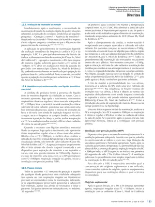 Arq Bras Cardiol: 2013; 101, (2 Supl. 3): 1-221
Diretrizes
I Diretriz de Ressuscitação Cardiopulmonar e
Cuidados Cardiovasculares de Emergência da
Sociedade Brasileira de Cardiologia
12.3. Avaliação da vitalidade ao nascer
Imediatamente após o nascimento, a necessidade de
reanimação depende da avaliação rápida de quatro situações
referentes à vitalidade do concepto, sendo feitas as seguintes
perguntas: - Gestação a termo? - Ausência de mecônio? -
Respirando ou chorando? - Tônus muscular bom? Se a resposta
é não a alguma pergunta, considera-se que o RN precisa dos
passos iniciais da reanimação1404-1406,1410-1412
.
A aplicação de procedimentos de reanimação depende
da avaliação simultânea da frequência cardíaca (FC) e da
respiração. A FC é o principal determinante da decisão de
indicar as diversas manobras de reanimação (Classe IIa, Nível
de Evidência C). Logo após o nascimento, o RN deve respirar
de maneira regular, suficiente para manter a FC acima de
100bpm. A FC deve ser avaliada por meio da ausculta do
precórdio com estetoscópio (Classe IIa, Nível de Evidência
B), podendo eventualmente ser verificada pela palpação do
pulso na base do cordão umbilical. Tanto a ausculta precordial
quanto a palpação do cordão podem subestimar a FC (Classe
IIa, Nível de Evidência B)1415,1416
.
12.4. Assistência ao recém-nascido com líquido amniótico
meconial
A conduta do pediatra frente à presença de líquido
tinto de mecônio depende da vitalidade ao nascer. Caso o
neonato apresente, logo após o nascimento, movimentos
respiratórios rítmicos e regulares, tônus muscular adequado e
FC >100bpm, levar o paciente à mesa de reanimação, colocar
sob fonte de calor radiante, posicionar sua cabeça com uma
leve extensão do pescoço, aspirar o excesso de secreções da
boca e do nariz com sonda de aspiração traqueal no 10 e,
a seguir, secar e desprezar os campos úmidos, verificando
novamente a posição da cabeça e, então, avaliar a respiração
e a FC. Se a avaliação resultar normal, o RN receberá cuidados
de rotina na sala de parto1408,1410-1412
.
Quando o neonato com líquido amniótico meconial
fluido ou espesso, logo após o nascimento, não apresentar
ritmo respiratório regular e/ou o tônus muscular estiver
flácido e/ou a FC<100bpm, o médico deve realizar a
retirada do mecônio residual da hipofaringe e da traqueia sob
visualização direta, sob fonte de calor radiante (Classe IIb,
Nível de Evidência C)1417
. A aspiração traqueal propriamente
dita é feita através da cânula traqueal conectada a um
dispositivo para aspiração de mecônio e ao aspirador a
vácuo, com uma pressão máxima de 100mmHg. Aspirar o
excesso de mecônio uma única vez; se o RN permanecer
com FC<100bpm, respiração irregular ou apneia, iniciar a
ventilação com pressão positiva (VPP).
12.5. Passos iniciais
Todos os pacientes <37 semanas de gestação e aqueles
de qualquer idade gestacional sem vitalidade adequada
(em apneia ou com respiração irregular ou hipotônicos)
precisam ser conduzidos à mesa de reanimação, indicando-
se os seguintes passos: prover calor, posicionar a cabeça em
leve extensão, aspirar vias aéreas (se necessário) e secar o
paciente. Tais passos devem ser executados em, no máximo,
30 segundos1404-1406
.
O primeiro passo consiste em manter a temperatura
corporal entre 36,5 e 37,0o
C. Para diminuir a perda de calor
nesses pacientes, é importante pré-aquecer a sala de parto e
a sala onde serão realizados os procedimentos de reanimação,
mantendo temperatura ambiente de 26o
C (Classe IIb, Nível
de Evidência C)1413
.
Após o clampeamento do cordão, o recém-nascido é
recepcionado em campos aquecidos e colocado sob calor
radiante. Em pacientes com peso ao nascer inferior a 1500g,
recomenda-se o uso de touca de algodão para cobrir a região
das fontanelas e o do saco plástico transparente de polietileno
de 30x50cm (Classe I, Nível de Evidência A)1418
. Todos os
procedimentos da reanimação são executados no paciente
dentro do saco plástico. Nos neonatos com peso >1500g,
após a colocação sob fonte de calor radiante e a realização das
medidas para manter as vias aéreas permeáveis, é preciso secar
o corpo e a região da fontanela e desprezar os campos úmidos.
No entanto, cuidado especial deve ser dirigido no sentido de
evitar a hipertermia (Classe IIb, Nível de Evidência C)1419
, pois
pode agravar a lesão cerebral em pacientes asfixiados.
A fim de manter a permeabilidade das vias aéreas,
posiciona-se a cabeça do RN, com uma leve extensão do
pescoço1408,1410-1412
. Na sequência, se houver excesso de
secreções nas vias aéreas, a boca e depois as narinas são
aspiradas delicadamente com sonda traqueal conectada
ao aspirador a vácuo, sob pressão máxima aproximada de
100mmHg (Classe IIb, Nível de Evidência C)1420
. Evitar a
introdução da sonda de aspiração de maneira brusca ou na
faringe posterior ou na hipofaringe.
Uma vez feitos os passos iniciais da reanimação, avalia-se a
FC e a respiração. Se a FC é superior a 100bpm e a respiração
é rítmica e regular, o RN deve receber os cuidados de rotina
na sala de parto. Se o paciente, após os passos iniciais, não
apresentar melhora, indica-se a ventilação com pressão
positiva.
Ventilação com pressão positiva (VPP)
O ponto crítico para o sucesso da reanimação neonatal é a
ventilação pulmonar adequada, fazendo com que os pulmões
do recém-nascido se inflem e, com isso, haja dilatação da
vasculatura pulmonar e hematose apropriada. Assim, após os
cuidados para manter a temperatura e a permeabilidade das vias
aéreas do RN, a presença de apneia, respiração irregular e/ou FC
<100bpm indica a VPP. Esta precisa ser iniciada nos primeiros
60 segundos de vida (“The Golden Minute”). A ventilação
pulmonar é o procedimento mais simples, importante e efetivo
na reanimação do RN em sala de parto1407,1408
.
Para discutir a VPP, é necessário entender qual a
concentração de oxigênio suplementar a ser utilizada,
como controlar a oferta de oxigênio, quais os equipamentos
disponíveis para sua realização efetiva e qual a técnica
recomendada.
Oxigênio suplementar
Após os passos iniciais, se o RN ≥34 semanas apresentar
apneia, respiração irregular e/ou FC <100bpm, iniciar a
ventilação com ar ambiente (Classe I, Nível de Evidência
123
 