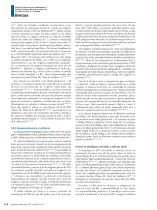 Arq Bras Cardiol: 2013; 101, (2 Supl. 3): 1-221
Diretrizes
I Diretriz de Ressuscitação Cardiopulmonar e
Cuidados Cardiovasculares de Emergência da
Sociedade Brasileira de Cardiologia
A)1421
. Uma vez iniciada a ventilação, recomenda-se o uso
da oximetria de pulso para monitorar a oferta do oxigênio
suplementar (Classe I, Nível de Evidência B)1422
. Aplicar sempre
o sensor neonatal na região do pulso radial ou na palma
da mão direita e, a seguir, conectá-lo ao cabo do oxímetro
(Classe IIb, Nível de Evidência C1423
. A leitura confiável da
saturação de oxigênio (SatO2
) e da FC demora cerca de 1-2
minutos após o nascimento, desde que haja débito cardíaco
suficiente, com perfusão periférica. Os valores desejáveis de
SatO2
variam de acordo com os minutos de vida e encontram-
se no FLUXOGRAMA (Classe IIa, Nível de Evidência B)1422,1424
.
Quando o RN ≥34 semanas não melhora e/ou não atinge
os valores desejáveis de SatO2
com a VPP em ar ambiente,
recomenda-se o uso do oxigênio suplementar, ajustando-
se a concentração de oxigênio desejada por meio de um
blender1421
. Quando o oxigênio suplementar é indicado,
oferecer inicialmente O2
a 40% e ajustar a oferta de acordo
com a SatO2
desejável e a FC, ambas determinadas pela
oximetria de pulso (Classe IIb, Nível de Evidência C)1409-1411
.
Em relação aos nascidos com idade gestacional <34
semanas, as pesquisas ainda não responderam à questão
relativa à concentração de oxigênio ideal para sua
reanimação1409,1425-1427
. Se, por um lado, o uso de ar ambiente
na ventilação de prematuros, durante a reanimação em sala de
parto, pode não ser suficiente para que tais pacientes atinjam
uma oxigenação adequada, o emprego de oxigênio a 100%
pode ser excessivo e deletério, contribuindo para as lesões
inflamatórias em pulmões e sistema nervoso central1425-1427
.
Uma das opções é utilizar a concentração inicial de 40%
(Classe IIb, Nível de Evidência B)1410-1411
, aumentando-a ou
reduzindo-a por meio de um blender, de modo a manter a
FC superior a 100bpm nos minutos iniciais de vida e a SatO2
nos limites demonstrados no FLUXOGRAMA (Classe IIa, Nível
de Evidência B)1422-1424
.
12.6. Equipamentos para a ventilação
Os equipamentos empregados para ventilar o RN em sala de
partocompreendemobalãoautoinflável(bolsa-válvula-máscara),
o balão inflado por fluxo e o ventilador mecânico manual em T.
O balão autoinflável é de fácil manuseio e não necessita de
fonte gás para funcionar, tratando-se de um equipamento de
baixo custo, que permite a ventilação efetiva do RN em sala de
parto (Classe IIa, Nível de Evidência B)1408-1428
. A quantidade de
escape de ar entre face e máscara e a complacência pulmonar
são pontos críticos na efetividade da ventilação com balão
autoinflável e máscara facial. A pressão inspiratória máxima a
ser administrada é limitada pela válvula de escape, ativada em
30 a 40cm H2
O para evitar o barotrauma1408,1410,1411
. O balão
autoinflável fornece concentração de oxigênio apenas de 21%
(ar ambiente, quando não está conectado ao oxigênio e ao
reservatório) ou de 90-100% (conectado à fonte de oxigênio
a 5L/minuto e ao reservatório). A oferta de concentrações
intermediárias de oxigênio varia de acordo com o fluxo de
oxigênio, a pressão exercida no balão, o tempo de compressão
e a frequência aplicada1429-1430
. O balão autoinflável deve estar
sempre disponível, em toda sala de parto.
O balão inflado por fluxo é o menos utilizado na
reanimação do RN em sala de parto, pois é de manuseio
difícil e precisa obrigatoriamente de uma fonte de gás
para inflar. Além disso, as pressões aplicadas podem variar
consideravelmente devido à dificuldade para controlar a saída
do gás e comprimir o balão de forma simultânea, facilitando
a aplicação inadvertida de picos de pressão inspiratória e de
PEEP perigosamente elevados. Os profissionais que utilizam o
balão anestésico requerem mais treinamento do que aqueles
que empregam os balões autoinfláveis1408-1428
.
O ventilador mecânico manual em T tem sido empregado
de maneira crescente na reanimação neonatal, em especial em
prematuros, mas não apresenta efetividade comprovadamente
superior à do balão autoinflável (Classe IIb, Nível de Evidência
B)1409-1428
. Além de seu manuseio ser relativamente fácil, o
equipamento permite administrar pressão inspiratória e PEEP
constantes, ajustáveis de acordo com a resposta clínica do
paciente. Para o funcionamento adequado do ventilador, há
necessidade de fonte de gás comprimida, fonte de oxigênio
e blender, possibilitando titular a oferta de oxigênio ao
paciente1407,1408
.
Quanto à interface entre o equipamento para ventilação
e o paciente, pode-se utilizar a máscara facial ou a cânula
traqueal. A máscara facial deve ser constituída de material
maleável transparente ou semitransparente, borda acolchoada
e planejada para possuir um espaço morto inferior a 5ml. As
máscaras faciais estão disponíveis em três tamanhos: para o
recém-nascido a termo, para o prematuro e para o prematuro
extremo. O emprego de máscara de tamanho adequado, de
tal forma que cubra a ponta do queixo, a boca e o nariz, é
fundamental para obter um ajuste adequado entre face e
máscara e garantir o sucesso da ventilação1408,1410,1411
.
Já as cânulas traqueais devem ser de diâmetro uniforme
sem balão, com linha radiopaca e marcador de corda vocal.
Em neonatos com idade gestacional <28 semanas ou peso
<1000g, utiliza-se cânula de 2,5mm; entre 28 e 34 semanas
ou peso entre 1000-2000g, opta-se pelo diâmetro de 3,0mm;
para os de idade gestacional entre 34 e 38 semanas e peso de
2000-3000g, indica-se a cânula de 3,5mm; e para os acima
de 38 semanas ou de 3000g, a de 4,0mm. Deixar sempre à
disposição uma cânula de diâmetro superior e outra inferior
àquela escolhida1408,1410,1411
.
Técnica da ventilação com balão e máscara facial
O emprego da VPP com balão e máscara facial, na
reanimação neonatal em sala de parto, deve ser feito na
frequência de 40 a 60 movimentos/minuto, de acordo com a
regra prática “aperta/solta/solta/aperta...” (Classe IIa, Nível de
Evidência B)1408,1410,1411
. Quanto à pressão a ser aplicada, esta
deve ser individualizada para que o RN alcance e mantenha
FC >100bpm. De modo geral, iniciar com pressão inspiratória
ao redor de 20cm H2
O, podendo raramente alcançar 30-
40cm H2
O naqueles pacientes com pulmões muito imaturos
ou muito doentes (Classe IIb, Nível de Evidência B)1431
. É
obrigatória a monitoração da pressão oferecida pelo balão
por meio de manômetro.
Durante a VPP, deve-se observar a adaptação da
máscara à face do RN, a permeabilidade das vias aéreas
e a expansibilidade pulmonar. A ventilação efetiva deve
provocar inicialmente a elevação da FC, a seguir, a melhora
124
 
