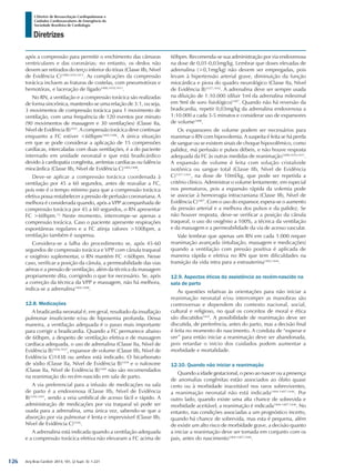 Arq Bras Cardiol: 2013; 101, (2 Supl. 3): 1-221
Diretrizes
I Diretriz de Ressuscitação Cardiopulmonar e
Cuidados Cardiovasculares de Emergência da
Sociedade Brasileira de Cardiologia
após a compressão para permitir o enchimento das câmaras
ventriculares e das coronárias; no entanto, os dedos não
devem ser retirados do terço inferior do tórax (Classe IIb, Nível
de Evidência C)1408,1410,1411
. As complicações da compressão
torácica incluem as fraturas de costelas, com pneumotórax e
hemotórax, e laceração de fígado1408,1410,1411
.
No RN, a ventilação e a compressão torácica são realizadas
de forma sincrônica, mantendo-se uma relação de 3:1, ou seja,
3 movimentos de compressão torácica para 1 movimento de
ventilação, com uma frequência de 120 eventos por minuto
(90 movimentos de massagem e 30 ventilações) (Classe IIa,
Nível de Evidência B)1435
. A compressão torácica deve continuar
enquanto a FC estiver <60bpm1404,1406
. A única situação
em que se pode considerar a aplicação de 15 compressões
cardíacas, intercaladas com duas ventilações, é a do paciente
internado em unidade neonatal e que está bradicárdico
devido à cardiopatia congênita, arritmias cardíacas ou falência
miocárdica (Classe IIb, Nível de Evidência C)1404,1408
.
Deve-se aplicar a compressão torácica coordenada à
ventilação por 45 a 60 segundos, antes de reavaliar a FC,
pois este é o tempo mínimo para que a compressão torácica
efetiva possa restabelecer a pressão de perfusão coronariana. A
melhora é considerada quando, após a VPP acompanhada de
compressão torácica por 45 a 60 segundos, o RN apresentar
FC >60bpm.12
Neste momento, interrompe-se apenas a
compressão torácica. Caso o paciente apresente respirações
espontâneas regulares e a FC atinja valores >100bpm, a
ventilação também é suspensa.
Considera-se a falha do procedimento se, após 45-60
segundos de compressão torácica e VPP com cânula traqueal
e oxigênio suplementar, o RN mantém FC <60bpm. Nesse
caso, verificar a posição da cânula, a permeabilidade das vias
aéreas e a pressão de ventilação, além da técnica da massagem
propriamente dita, corrigindo o que for necessário. Se, após
a correção da técnica da VPP e massagem, não há melhora,
indica-se a adrenalina1404,1408
.
12.8. Medicações
A bradicardia neonatal é, em geral, resultado da insuflação
pulmonar insuficiente e/ou de hipoxemia profunda. Dessa
maneira, a ventilação adequada é o passo mais importante
para corrigir a bradicardia. Quando a FC permanece abaixo
de 60bpm, a despeito de ventilação efetiva e de massagem
cardíaca adequada, o uso de adrenalina (Classe IIa, Nível de
Evidência B)1436,1437
, expansor de volume (Classe IIb, Nível de
Evidência C)1438 ou ambos está indicado. O bicarbonato
de sódio (Classe IIa, Nível de Evidência B)1439
e o naloxone
(Classe IIa, Nível de Evidência B)1440
não são recomendados
na reanimação do recém-nascido em sala de parto.
A via preferencial para a infusão de medicações na sala
de parto é a endovenosa (Classe IIb, Nível de Evidência
B)1436,1441
, sendo a veia umbilical de acesso fácil e rápido. A
administração de medicações por via traqueal só pode ser
usada para a adrenalina, uma única vez, sabendo-se que a
absorção por via pulmonar é lenta e imprevisível (Classe IIb,
Nível de Evidência C)1436
.
A adrenalina está indicada quando a ventilação adequada
e a compressão torácica efetiva não elevaram a FC acima de
60bpm. Recomenda-se sua administração por via endovenosa
na dose de 0,01-0,03mg/kg. Lembrar que doses elevadas de
adrenalina (>0,1mg/kg) não devem ser empregadas, pois
levam à hipertensão arterial grave, diminuição da função
miocárdica e piora do quadro neurológico (Classe IIa, Nível
de Evidência B)1437,1442
. A adrenalina deve ser sempre usada
na diluição de 1:10.000 (diluir 1ml da adrenalina milesimal
em 9ml de soro fisiológico)1407
. Quando não há reversão da
bradicardia, repetir 0,03mg/kg da adrenalina endovenosa a
1:10.000 a cada 3-5 minutos e considerar uso de expansores
de volume1408
.
Os expansores de volume podem ser necessários para
reanimar o RN com hipovolemia. A suspeita é feita se há perda
de sangue ou se existem sinais de choque hipovolêmico, como
palidez, má perfusão e pulsos débeis, e não houve resposta
adequada da FC às outras medidas de reanimação1408,1410,1411
.
A expansão de volume é feita com solução cristaloide
isotônica ou sangue total (Classe IIb, Nível de Evidência
C)1437,1443
, na dose de 10ml/kg, que pode ser repetida a
critério clínico. Administrar o volume lentamente, em especial
nos prematuros, pois a expansão rápida da volemia pode
se associar à hemorragia intracraniana (Classe IIb, Nível de
Evidência C)1407
. Com o uso do expansor, espera-se o aumento
da pressão arterial e a melhora dos pulsos e da palidez. Se
não houver resposta, deve-se verificar a posição da cânula
traqueal, o uso do oxigênio a 100%, a técnica da ventilação
e da massagem e a permeabilidade da via de acesso vascular.
Vale lembrar que apenas um RN em cada 1.000 requer
reanimação avançada (intubação, massagem e medicações)
quando a ventilação com pressão positiva é aplicada de
maneira rápida e efetiva no RN que tem dificuldades na
transição da vida intra para a extrauterina1402,1444
.
12.9. Aspectos éticos da assistência ao recém-nascido na
sala de parto
As questões relativas às orientações para não iniciar a
reanimação neonatal e/ou interromper as manobras são
controversas e dependem do contexto nacional, social,
cultural e religioso, no qual os conceitos de moral e ética
são discutidos1445
. A possibilidade de reanimação deve ser
discutida, de preferência, antes do parto, mas a decisão final
é feita no momento do nascimento. A conduta de “esperar e
ver” para então iniciar a reanimação deve ser abandonada,
pois retardar o início dos cuidados podem aumentar a
morbidade e mortalidade.
12.10. Quando não iniciar a reanimação
Quando a idade gestacional, o peso ao nascer ou a presença
de anomalias congênitas estão associados ao óbito quase
certo ou à morbidade inaceitável nos raros sobreviventes,
a reanimação neonatal não está indicada1404-1407,1446
. Por
outro lado, quando existe uma alta chance de sobrevida e
morbidade aceitável, a reanimação é indicada1404-1407,1446
. No
entanto, nas condições associadas a um prognóstico incerto,
quando há chance de sobrevida, mas esta é pequena, além
de existir um alto risco de morbidade grave, a decisão quanto
a iniciar a reanimação deve ser tomada em conjunto com os
pais, antes do nascimento1404-1407,1446
.
126
 
