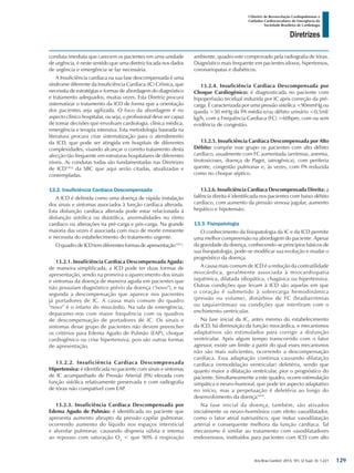 Arq Bras Cardiol: 2013; 101, (2 Supl. 3): 1-221
Diretrizes
I Diretriz de Ressuscitação Cardiopulmonar e
Cuidados Cardiovasculares de Emergência da
Sociedade Brasileira de Cardiologia
conduta imediata que carecem os pacientes em uma unidade
de urgência, é neste sentido que uma diretriz focada nos dados
de urgência e emergência se faz necessária.
A Insuficiência cardíaca na sua fase descompensada é uma
síndrome diferente da Insuficiência Cardíaca (IC) Crônica, que
necessita de estratégias e formas de abordagem do diagnóstico
e tratamento adequados, muitas vezes. Esta Diretriz procura
sistematizar o tratamento da ICD de forma que a orientação
dos pacientes seja agilizada. O foco da abordagem é no
aspecto clínico hospitalar, ou seja, o profissional deve ser capaz
de tomar decisões que envolvam cardiologia, clínica médica,
emergência e terapia intensiva. Esta metodologia baseada na
literatura procura criar sistematização para o atendimento
da ICD, que pode ser atingida em hospitais de diferentes
complexidades, visando alcançar o correto tratamento desta
afecção tão frequente em estruturas hospitalares de diferentes
níveis. As condutas todas são fundamentadas nas Diretrizes
de ICD1452
da SBC que aqui serão citadas, atualizadas e
contempladas.
13.2. Insuficiência Cardíaca Descompensada
A ICD é definida como uma doença de rápida instalação
dos sinais e sintomas associados à função cardíaca alterada.
Esta disfunção cardíaca alterada pode estar relacionada à
disfunção sistólica ou diastólica, anormalidades no ritmo
cardíaco ou alterações na pré-carga e pós-carga. Na grande
maioria das vezes é associada com risco de morte eminente
e necessita do estabelecimento do tratamento urgente.
O quadro de ICD tem diferentes formas de apresentação1453
:
13.2.1. Insuficiência Cardíaca Descompensada Aguda:
de maneira simplificada, a ICD pode ter duas formas de
apresentação, sendo na primeira o aparecimento dos sinais
e sintomas da doença de maneira aguda em pacientes que
não possuíam diagnóstico prévio da doença (“novo”), e na
segunda a descompensação que aparece nos pacientes
já portadores de IC. A causa mais comum do quadro
“novo” é o infarto do miocárdio. Na sala de emergência,
deparamo-nos com maior frequência com os quadros
de descompensação de portadores de IC. Os sinais e
sintomas desse grupo de pacientes não devem preencher
os critérios para Edema Agudo de Pulmão (EAP), choque
cardiogênico ou crise hipertensiva, pois são outras formas
de apresentação.
13.2.2. Insuficiência Cardíaca Descompensada
Hipertensiva: é identificada no paciente com sinais e sintomas
de IC acompanhado de Pressão Arterial (PA) elevada com
função sistólica relativamente preservada e com radiografia
de tórax não compatível com EAP.
13.2.3. Insuficiência Cardíaca Descompensada por
Edema Agudo de Pulmão: é identificada no paciente que
apresenta aumento abrupto da pressão capilar pulmonar,
ocorrendo aumento do líquido nos espaços intersticial
e alveolar pulmonar, causando dispneia súbita e intensa
ao repouso com saturação O2
< que 90% à respiração
ambiente, quadro este comprovado pela radiografia de tórax.
Diagnóstico mais frequente em pacientes idosos, hipertensos,
coronariopatas e diabéticos.
13.2.4. Insuficiência Cardíaca Descompensada por
Choque Cardiogênico: é diagnosticada no paciente com
hipoperfusão tecidual induzida por IC após correção da pré-
carga. É caracterizada por uma pressão sistólica <90mmHg ou
queda >30 mHg da PA média e/ou débito urinário <0,5ml/
kg/h, com a Frequência Cardíaca (FC) >60bpm, com ou sem
evidência de congestão.
13.2.5. Insuficiência Cardíaca Descompensada por Alto
Débito: compõe esse grupo os pacientes com alto débito
cardíaco, usualmente com FC aumentada (arritmias, anemia,
tirotoxicoses, doença de Paget, iatrogênica), com periferia
quente, congestão pulmonar e, às vezes, com PA reduzida
como no choque séptico.
13.2.6. Insuficiência Cardíaca Descompensada Direita: a
falência direita é identificada nos pacientes com baixo débito
cardíaco, com aumento da pressão venosa jugular, aumento
hepático e hipotensão.
13.3. Fisiopatologia
O conhecimento da fisiopatologia da IC e da ICD permite
uma melhor compreensão na abordagem do paciente. Apesar
da gravidade da doença, conhecendo-se princípios básicos de
sua fisiopatologia, pode-se modificar sua evolução e mudar o
prognóstico da doença.
A causa mais comum de ICD é a redução da contratilidade
miocárdica, geralmente associada à miocardiopatia
isquêmica, dilatada idiopática, chagásica ou hipertensiva.
Outras condições que levam à ICD são aquelas em que
o coração é submetido à sobrecarga hemodinâmica
(pressão ou volume), distúrbios de FC (bradiarritmias
ou taquiarritmias) ou condições que interfiram com o
enchimento ventricular.
Na fase inicial da IC, antes mesmo do estabelecimento
da ICD, há diminuição da função miocárdica, e mecanismos
adaptativos são estimulados para corrigir a disfunção
ventricular. Após algum tempo transcorrido com o fator
agressor, existe um limite a partir do qual esses mecanismos
não são mais suficientes, ocorrendo a descompensação
cardíaca. Essa adaptação continua causando dilatação
cardíaca (remodelação ventricular) deletéria, sendo que
quanto maior a dilatação ventricular, pior o prognóstico do
paciente. Simultaneamente a este quadro, ocorre estimulação
simpática e neuro-humoral, que pode ter aspecto adaptativo
no início, mas a perpetuação é deletéria ao longo do
desenvolvimento da doença1454
.
Na fase inicial da doença, também, são ativados
inicialmente os neuro-hormônios com efeito vasodilatador,
como o fator atrial natriurético, que induz vasodilatação
arterial e consequente melhora da função cardíaca. Tal
mecanismo é similar ao tratamento com vasodilatadores
endovenosos, instituídos para pacientes com ICD com alto
129
 