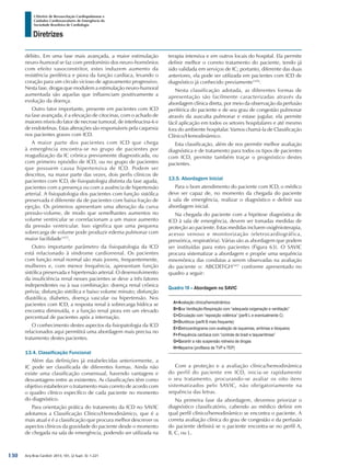 Arq Bras Cardiol: 2013; 101, (2 Supl. 3): 1-221
Diretrizes
I Diretriz de Ressuscitação Cardiopulmonar e
Cuidados Cardiovasculares de Emergência da
Sociedade Brasileira de Cardiologia
débito. Em uma fase mais avançada, a maior estimulação
neuro-humoral se faz com predomínio dos neuro-hormônios
com efeito vasoconstritor, estes induzem aumento da
resistência periférica e piora da função cardíaca, levando o
coração para um círculo vicioso de agravamento progressivo.
Nesta fase, drogas que modulem a estimulação neuro-humoral
aumentada são aquelas que influenciam positivamente a
evolução da doença.
Outro fator importante, presente em pacientes com ICD
na fase avançada, é a elevação de citocinas, com o achado de
maiores níveis do fator de necrose tumoral, de interleucina-6 e
de endotelinas. Estas alterações são responsáveis pela caquexia
nos pacientes graves com ICD.
A maior parte dos pacientes com ICD que chega
à emergência encontra-se no grupo de pacientes por
reagudização da IC crônica previamente diagnosticada, ou
com primeiro episódio de ICD, ou no grupo de pacientes
que possuem causa hipertensiva de ICD. Podem ser
descritos, na maior parte das vezes, dois perfis clínicos de
pacientes com ICD, de fisiopatologia distinta da fase aguda,
pacientes com a presença ou com a ausência de hipertensão
arterial. A fisiopatologia dos pacientes com função sistólica
preservada é diferente da de pacientes com baixa fração de
ejeção. Os primeiros apresentam uma alteração da curva
pressão-volume, de modo que semelhantes aumentos no
volume ventricular se correlacionam a um maior aumento
da pressão ventricular. Isso significa que uma pequena
sobrecarga de volume pode produzir edema pulmonar com
maior facilidade1455
.
Outro importante parâmetro da fisiopatologia da ICD
está relacionado à síndrome cardiorrenal. Os pacientes
com função renal normal são mais jovens, frequentemente,
mulheres e, com menor frequência, apresentam função
sistólica preservada e hipertensão arterial. O desenvolvimento
da insuficiência renal nesses pacientes se deve a três fatores
independentes ou à sua combinação: doença renal crônica
prévia; disfunção sistólica e baixo volume minuto; disfunção
diastólica, diabetes, doença vascular ou hipertensão. Nos
pacientes com ICD, a resposta renal à sobrecarga hídrica se
encontra diminuída, e a função renal piora em um elevado
percentual de pacientes após a internação.
O conhecimento destes aspectos da fisiopatologia da ICD
relacionados aqui permitirá uma abordagem mais precisa no
tratamento destes pacientes.
13.4. Classificação Funcional
Além das definições já estabelecidas anteriormente, a
IC pode ser classificada de diferentes formas. Ainda não
existe uma classificação consensual, havendo vantagens e
desvantagens entre as existentes. As classificações têm como
objetivo estabelecer o tratamento mais correto de acordo com
o quadro clínico específico de cada paciente no momento
do diagnóstico.
Para orientação prática do tratamento da ICD no SAVIC
adotamos a Classificação Clínico/Hemodinâmico, que é a
mais atual e é a classificação que procura melhor descrever os
aspectos clínicos da gravidade do paciente desde o momento
de chegada na sala de emergência, podendo ser utilizada na
terapia intensiva e em outros locais do hospital. Ela permite
definir melhor o correto tratamento do paciente, tendo já
sido validada em serviços de IC; portanto, diferente das duas
anteriores, ela pode ser utilizada em pacientes com ICD de
diagnóstico já conhecido previamente1456
.
Nesta classificação adotada, as diferentes formas de
apresentação são facilmente caracterizadas através da
abordagem clínica direta, por meio da observação da perfusão
periférica do paciente e de seu grau de congestão pulmonar
através da ausculta pulmonar e estase jugular, ela permite
fácil aplicação em todos os setores hospitalares e até mesmo
fora do ambiente hospitalar. Vamos chamá-la de Classificação
Clínico/Hemodinâmico.
Esta classificação, além de nos permitir melhor avaliação
diagnóstica e de tratamento para todos os tipos de pacientes
com ICD, permite também traçar o prognóstico destes
pacientes.
13.5. Abordagem Inicial
Para o bom atendimento do paciente com ICD, o médico
deve ser capaz de, no momento da chegada do paciente
à sala de emergência, realizar o diagnóstico e definir sua
abordagem inicial.
Na chegada do paciente com a hipótese diagnóstica de
ICD à sala de emergência, devem ser tomadas medidas de
proteção ao paciente. Estas medidas incluem oxigênioterapia,
acesso venoso e monitorização (eletrocardiográfica,
pressórica, respiratória). Várias são as abordagem que podem
ser instituídas para estes pacientes (Figura 63). O SAVIC
procura sistematizar a abordagem e propõe uma sequência
mnemônica das condutas a serem observadas na avaliação
do paciente o: ABCDEFGH1457
conforme apresentado no
quadro a seguir:
Quadro 18 – Abordagem no SAVIC
A=	Avaliação clínica/hemodinâmica
B=	Boa Ventilação-Respiração com “adequada oxigenação e ventilação”
C=	Circulação com “reposição volêmica” (perfil L e eventualmente C)
D=	Diuréticos (perfil B mais frequente)
E=	Eletrocardiograma com avaliação de isquemias, arritmias e bloqueios
F=	Frequência cardíaca com “controle de bradi e taquiarritmias”
G=	Garantir a não suspensão rotineira de drogas
H=	Heparina (profilaxia de TVP e TEP)
Com a proteção e a avaliação clínica/hemodinâmica
do perfil do paciente em ICD, inicia-se rapidamente
o seu tratamento, procurando-se avaliar os oito itens
sistematizados pelo SAVIC, não obrigatoriamente na
sequência das letras.
Na primeira fase da abordagem, devemos priorizar o
diagnóstico classificatório, cabendo ao médico definir em
qual perfil clínico/hemodinâmico se encontra o paciente. A
correta avaliação clínica do grau de congestão e da perfusão
do paciente definirá se o paciente encontra-se no perfil A,
B, C, ou L.
130
 