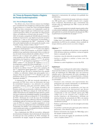 Arq Bras Cardiol: 2013; 101, (2 Supl. 3): 1-221
Diretrizes
I Diretriz de Ressuscitação Cardiopulmonar e
Cuidados Cardiovasculares de Emergência da
Sociedade Brasileira de Cardiologia
14. Times de Resposta Rápida e Registro
de Parada Cardiorrespiratória
14.1. Time de Resposta Rápida
Nos últimos anos, houve diversos avanços nas estratégias
para o atendimento das emergências cardiovasculares, dentre
as quais destaca-se a criação dos Times de Resposta Rápida
(TRR). Esses times começaram a ser implantados a partir do
resultado de alguns estudos que evidenciaram que a parada
cardiorrespiratória (PCR) era precedida de deterioração
clínica, em média de 6 a 8 horas antes do evento1471-1476
. Em
2005, foi iniciada a campanha de 100.000 vidas do Institute for
Healthcare Improvement, cujo objetivo foi prevenir as mortes
hospitalares e, entre as seis intervenções recomendadas, a
primeira foi a implantação dos TRR1477
. Atualmente, os TRR
vêm sendo implementados em várias partes do mundo, como
Austrália, Europa, Estados Unidos e Brasil1473,1478,1479
.
OsTRRsãocompostosporequipemultiprofissional(médicos,
enfermeiros, fisioterapeutas)1472,1473,1480,1481
e têm como objetivo
identificar e tratar precocemente os pacientes (adultos e
pediátricos) que apresentam deterioração clínica ou estão em
risco de morte, fora do ambiente de unidades críticas1473,1482-1487
.
Diversos são os fatores que podem ser considerados
como preditivos da PCR em adultos, a saber, as alterações
significativas da frequência cardíaca1481,1488-1490
, da pressão
arterial1481,1488-1490
, da frequência respiratória1481,1482,1489,1490
, do
débito cardíaco1488
, da saturação de oxigênio1481,1482,1489,1490
,
da temperatura corporal (de forma inexplicada)1481,1482,1489,1490
,
do estado mental1481,1482,1488,1490
, da característica da fala1488
,
da diurese nas últimas 4 horas1481
, bem como a presença de
dor1488
, sangramento agudo significante1481
, arritmias1481
, relato
do paciente de que não está se sentindo bem e/ou quando
o médico ou enfermeiro relatam estar preocupados com a
situação clínica do paciente1482,1488,1489
. Ressalta-se que esses
parâmetros devem ser contextualizados de acordo com a
população atendida1488
.
A implantação dos TRR tem mostrado efetividade na
prevenção de PCR, bem como na diminuição das taxas
de mortalidade hospitalar e nas admissões em unidade
de terapia intensiva, tanto para pacientes adultos como
pediátricos1471,1473,1489,1491-1499
. Em revisão sistemática da
literatura, publicada recentemente, evidenciou-se que com a
implantação dos TRR houve redução de 33,8% das PCR em
adultos internados fora da unidade de terapia intensiva, porém
não houve redução da mortalidade hospitalar. No atendimento
dos TRR a crianças, verificou-se redução de 37,7% da incidência
de PCR e diminuição de 21,4% das taxas de mortalidade
hospitalar e extra-hospitalar. A diferença observada nas taxas de
mortalidade pode ter ocorrido por dois motivos: 1) a principal
causa de PCR em crianças é a parada respiratória e 2) em
geral, as crianças não apresentam tantas comorbidades quando
comparadas com adultos22
. Em contrapartida, são necessários
outros estudos para avaliar os resultados de eficácia e eficiência
na implementação dos TRR1488,1495
.
Para a implantação dos TRR são necessários: adequação
da infraestrutura hospitalar; desenvolvimento de instrumentos
de detecção dos sinais preditivos da PCR; estratégias de
acionamento da equipe; equipe de resposta prontamente
disponível e instrumentos de avaliação da qualidade dos
atendimentos.
Além disso, o treinamento da equipe, tanto para a atuação
nos TRR quanto para o trabalho conjunto com a equipe
local, é imperioso. Recomenda-se que o treinamento seja
iniciado antes da implantação dos TRR e ocorra de forma
continuada1491,1495
.
Aeducaçãopermanentetemmostradoimpactopositivosobre
oconhecimento,habilidadeeatitudesdaequipemultiprofissional,
principalmente no aumento da frequência de ativação dos TRR e
na performance de atendimento da equipe1472,1473,1495
.
14.1.1. Código Azul
Código Azul é um modelo de acionamento de TRR para
atendimento da PCR fora de unidades críticas (unidade de
terapia intensiva, pronto-socorro ou centro cirúrgico).
Objetivos1479,1500
-- Sistematizar o atendimento de pacientes com suspeita de
PCR, de forma a abreviar, ao máximo, o acesso ao suporte
básico e avançado de vida;
-- Aumentar a taxa de sobrevida em pacientes com PCR;
-- Verificar a incidência e analisar a forma como são
atendidas as PCR e
-- Diminuir os custos hospitalares e sociais das PCR.
Implantação
É desejável que a instituição de saúde realize o diagnóstico
situacional da incidência e da forma de atendimento da PCR
antes da implantação do TRR/código azul. Isso fornecerá
subsídios para o direcionamento das ações estratégicas de
implantação do código azul e, consequentemente, a redução
de custos nesse processo. Para tanto, os seguintes passos são
recomendados:
-- Estruturar uma comissão com representantes dos
profissionais que atuarão diretamente no atendimento
das PCR e com os gestores da instituição.
-- Estabelecer protocolo de atendimento com base em
diretrizes nacional e/ou internacional, que deverá
prever a composição da equipe; fluxos de atendimento,
considerando se este será realizado apenas pelo TRR/
código azul ou em conjunto com a equipe local;
recursos materiais e de infraestrutura, incluindo um
sistema eficiente de acionamento do TRR e um sistema
de deslocamento rápido da equipe para o local de
atendimento da PCR.
-- Realizar a padronização do carro de emergência de todas
as unidades.
-- Encaminhar o protocolo para aprovação pelas instâncias
pertinentes, como diretoria clínica.
-- Realizar treinamento das equipes do TRR/código azul e
das equipes assistenciais locais.
-- Adotar uma forma de registro do atendimento da PCR,
como o modelo Utstein1500,1501
.
139
 