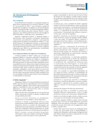 Arq Bras Cardiol: 2013; 101, (2 Supl. 3): 1-221
Diretrizes
I Diretriz de Ressuscitação Cardiopulmonar e
Cuidados Cardiovasculares de Emergência da
Sociedade Brasileira de Cardiologia
15. Atendimento Pré-Hospitalar
e Transporte
15.1. Introdução
O atendimento pré-hospitalar e o transporte sanitário no
Brasil devem fundamentar-se na Portaria GM/MS nº 2048,
de 5 de novembro de 20051514
, que normatiza a equipe de
atendimento de urgência e emergência, os veículos de Suporte
Básico e Avançado de Vida e as Centrais de Regulação Médica,
modelo este influenciado pelos sistemas francês e norte-
americano, que utilizam profissionais técnicos de emergência
(EMT-Paramedics), conhecidos como “paramédicos” 1515
.
Segundo a legislação brasileira, a regulação médica e
intervenções como intubação orotraqueal, desfibrilação
convencional, procedimentos cirúrgicos e prescrição de
medicamentos só podem ser realizados por médicos1514
. Esta
diretriz baseia-se nas legislações nacionais, as quais diferem
das diretrizes internacionais para o atendimento pré-hospitalar
e de transporte de pacientes. Portanto, recorremos a algumas
adaptações para definir tais procedimentos considerados
como sendo médicos, no Brasil.
15.2. Regulação Médica das Urgências e Emergências
A Portaria GM/MS nº 20481514
define que a Central de
Regulação Médica é o elemento ordenador e orientador dos
Sistemas Regionais e Estaduais de Urgência e Emergência,
organizando a relação entre os vários serviços, qualificando o
fluxo dos pacientes no Sistema de Saúde e garantindo acesso
aos pedidos de socorro. Dessa forma, todas as instituições que
realizam Atendimento Pré-Hospitalar (APH) devem pautar-se
na portaria citada. Todos os agravos a saúde de causa clínica,
traumática, psiquiátrica, entre outros devem ter acesso por
meio do telefone 192 à Central de Regulação Médica, a qual
tem de acolher a pessoa que solicita por ajuda, assistindo-a em
sua necessidade e redirecionando-a para os locais adequados
à continuidade do tratamento.
O Médico Regulador1514
A Regulação Médica é de responsabilidade do profissional
médico, que necessita ser capacitado para exercer essa função
com qualidade, julgando e discernindo o grau presumido de
urgência e prioridade de cada caso segundo as informações
disponíveis. A seguir, descreveremos sobre as funções
realizadas pelo médico regulador:
-- julgar e decidir sobre a gravidade de um caso que lhe está
sendo comunicado via rádio ou telefone, estabelecendo
uma gravidade presumida;
-- enviar os recursos necessários ao atendimento,
considerando as necessidades e ofertas disponíveis;
-- monitorar e orientar o atendimento feito por outro
profissional de saúde habilitado (médico intervencionista,
enfermeiro, técnico ou auxiliar de enfermagem), por
profissional da área de segurança ou bombeiro militar (no
limite das competências desses profissionais) ou, ainda,
por leigo que encontra-se no local da situação de urgência;
-- definir e acionar o serviço de destino do paciente,
informando-o sobre suas condições e previsão de chegada,
sugerindo os meios necessários ao seu acolhimento;
-- avaliar a necessidade ou não do envio de meios móveis
de atenção. Em caso negativo, o médico explica o porquê
de sua decisão ao demandante do socorro quanto a outras
medidas a serem adotadas, por meio do aconselhamento
médico;
-- reconhecer que, como a atividade do médico regulador
envolve o exercício da telemedicina, expõe-se a gravação
contínua das comunicações, o correto preenchimento das
fichas médicas de regulação, das fichas de atendimento
médico, e o seguimento de protocolos institucionais
consensuados e normatizados que definam os passos e
as bases para a decisão do regulador;
-- estabelecer claramente, em protocolo de regulação, os
limites do técnico auxiliar de regulação médica (TARM),
o qual não pode, em hipótese alguma, substituir a
prerrogativa de decisão médica e seus desdobramentos,
sob pena de responsabilização posterior do médico
regulador1515
;
-- definir e pactuar a implantação de protocolos de
intervenção médica pré-hospitalar, garantindo
perfeito entendimento entre o médico regulador e o
intervencionista quanto aos elementos de decisão e
intervenção, objetividade nas comunicações e precisão
nos encaminhamentos decorrentes;
-- monitorar os atendimentos e as demandas pendentes,
registrar sistematicamente os dados das regulações,
pois frequentemente o médico regulador irá orientar
o atendimento por radiotelefonia (sobretudo para
os profissionais de enfermagem); os protocolos
correspondentes deverão estar claramente constituídos e
a autorização deverá estar assinada na ficha de regulação
médica e na ficha de atendimento pré-hospitalar;
-- saber com exatidão as capacidades/habilidades da
sua equipe de forma a dominar as possibilidades de
prescrição/orientação/intervenção e a fornecer dados que
permitam viabilizar programas de capacitação/revisão que
qualifiquem/habilitem os intervencionistas;
-- submeter-se à capacitação específica e habilitação
formal para a função de regulador e acumular, também,
capacidade e experiência na assistência médica em
urgência, inclusive na intervenção do pré-hospitalar
móvel;
-- participar de programa de educação permanente;
-- velar para que todos os envolvidos na atenção pré-
hospitalar observem, rigorosamente, a ética e o sigilo
profissional, mesmo nas comunicações radiotelefônicas;
-- manter-se nos limites do sigilo e da ética médica ao atuar
como porta-voz em situações de interesse público.
Ao médico regulador também compete tomar decisões
de gestão sobre os recursos de saúde disponíveis, possuindo
delegação direta dos gestores municipais e estaduais para
acionar tais recursos, de acordo com seu julgamento. Assim,
o médico regulador deve:
-- decidir sobre qual recurso deverá ser mobilizado frente
a cada caso, procurando, entre as disponibilidades, a
resposta mais adequada a cada situação, advogando assim
pela melhor resposta necessária a cada paciente, em cada
situação sob o seu julgamento;
147
 
