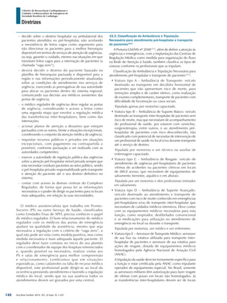 Arq Bras Cardiol: 2013; 101, (2 Supl. 3): 1-221
Diretrizes
I Diretriz de Ressuscitação Cardiopulmonar e
Cuidados Cardiovasculares de Emergência da
Sociedade Brasileira de Cardiologia
-- decidir sobre o destino hospitalar ou ambulatorial dos
pacientes atendidos no pré-hospitalar, não aceitando
a inexistência de leitos vagos como argumento para
não direcionar os pacientes para a melhor hierarquia
disponível em termos de serviços de atenção de urgências,
ou seja, garantir o cuidado, mesmo nas situações em que
inexistam leitos vagos para a internação de pacientes (a
chamada “vaga zero”);
-- deverá decidir o destino do paciente baseado na
planilha de hierarquias pactuada e disponível para a
região e nas informações periodicamente atualizadas
sobre as condições de atendimento nos serviços de
urgência, exercendo as prerrogativas de sua autoridade
para alocar os pacientes dentro do sistema regional,
comunicando sua decisão aos médicos assistentes das
portas de urgência;
-- o médico regulador de urgências deve regular as portas
de urgência, considerando o acesso a leitos como
uma segunda etapa que envolve a regulação médica
das transferências inter-hospitalares, bem como das
internações;
-- acionar planos de atenção a desastres que estejam
pactuados com os outros, frente a situações excepcionais,
coordenando o conjunto da atenção médica de urgência;
-- requisitar recursos públicos e privados em situações
excepcionais, com pagamento ou contrapartida a
posteriori, conforme pactuação a ser realizada com as
autoridades competentes;
-- exercer a autoridade de regulação pública das urgências
sobre a atenção pré-hospitalar móvel privada sempre que
esta necessitar conduzir pacientes ao setor público, sendo
o pré-hospitalar privado responsabilizado pelo transporte
e atenção do paciente até o seu destino definitivo no
sistema;
-- contar com acesso às demais centrais do Complexo
Regulador, de forma que possa ter as informações
necessárias e o poder de dirigir os pacientes para os locais
mais adequados, em relação às suas necessidades.
O médico assistencialista que trabalha em Pronto-
Socorro (PS) ou outro Serviço de Saúde, classificados
como Unidades Fixas de APH, precisa conhecer o papel
do médico regulador. O bom relacionamento do médico
regulador com os médicos das portas de emergência
ajudará na qualidade da assistência, mesmo que seja
necessária a regulação com o critério de “vaga zero”, a
qual não pode ser vista como medida punitiva, mas como
medida necessária e mais adequada àquele paciente. O
regulador deve fazer contatos no início do seu plantão
com o coordenador de equipe dos hospitais referenciados
e, quando possível ou necessário, realizar visitas aos
PS e salas de emergência para melhor compreensão
e relacionamento. Lembramos que em situações
esporádicas, como catástrofes ou falta de recurso médico
disponível, este profissional pode dirigir-se ao local da
ocorrência prestando atendimento e fazendo a regulação
médica do local, sendo que na sua ausência todos os
atendimentos devem ser gravados por uma central.
15.3. Classificação da Ambulância e Tripulação
Necessária para atendimento pré-hospitalar e transporte
de pacientes1514
A Portaria GM/MS nº 20481514
, além de definir a atenção às
urgências e emergências, com a implantação das Centrais de
Regulação Médica como medida para organização do fluxo
na Rede de Atenção à Saúde, também classifica os tipos de
viaturas conforme os profissionais que as tripulam.
Classificação da Ambulância e Tripulação Necessária para
atendimento pré-hospitalar e transporte de pacientes1514
:
•	Viatura tipo A - Ambulância de Transporte: veículo
destinado ao transporte em decúbito horizontal de
pacientes que não apresentam risco de morte, para
remoções simples e de caráter eletivo, como realização
de exames complementares, transporte de pacientes com
dificuldade de locomoção ou casos sociais.
Tripulada apenas por motorista capacitado.
•	Viatura tipo B – Ambulância de Suporte Básico: veículo
destinado ao transporte inter-hospitalar de pacientes sem
risco de morte, mas que necessitam de acompanhamento
do profissional de saúde, por estarem com venóclise,
oxigenoterapia, entre outros, e ao atendimento pré-
hospitalar de pacientes com risco desconhecido, não
classificado com potencial de necessitar de intervenção de
um profissional de saúde no local e/ou durante transporte
até o serviço de destino.
Tripulada por motorista e um técnico ou auxiliar de
enfermagem capacitado.
•	Viatura tipo C - Ambulância de Resgate: veículo de
atendimento de urgências pré-hospitalares de pacientes
vítimas de acidentes ou pacientes clínicos em locais
de difícil acesso, que necessitem de equipamentos de
salvamento (terrestre, aquático e em alturas).
Tripulada por um motorista e dois profissionais treinados
em salvamento.
•	Viatura tipo D – Ambulância de Suporte Avançado:
veículo destinado ao atendimento e transporte de
pacientes com risco de morte conhecido em emergências
pré-hospitalares e/ou de transporte inter-hospitalar que
necessitam de cuidados médicos intensivos. Deve contar
com os equipamentos médicos necessários para esta
função, como respirador, desfibrilador convencional
e as medicações para utilização no atendimento de
emergência no local ou durante o transporte.
Tripulada por motorista, um médico e um enfermeiro.
•	Viatura tipo E – Aeronave de Transporte Médico: aeronave
de asa fixa ou rotativa utilizada para transporte inter-
hospitalar de pacientes e aeronave de asa rotativa para
ações de resgate, dotada de equipamentos médicos
homologados pela Agência Nacional de Aviação Civil
(ANAC).
A tripulação da saúde deve ter treinamento específico para
a função e estar certificada pela ANAC como tripulante
operador de equipamento especial. No Brasil, somente
as aeronaves militares têm autorização para fazer resgate
de vítimas com pouso em locais não homologados. Já
as transferências inter-hospitalares devem ser de locais
148
 