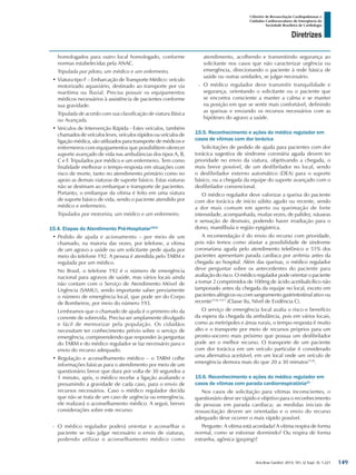 Arq Bras Cardiol: 2013; 101, (2 Supl. 3): 1-221
Diretrizes
I Diretriz de Ressuscitação Cardiopulmonar e
Cuidados Cardiovasculares de Emergência da
Sociedade Brasileira de Cardiologia
homologados para outro local homologado, conforme
normas estabelecidas pela ANAC.
Tripulada por piloto, um médico e um enfermeiro.
•	Viatura tipo F – Embarcação de Transporte Médico: veículo
motorizado aquaviário, destinado ao transporte por via
marítima ou fluvial. Precisa possuir os equipamentos
médicos necessários à assistência de pacientes conforme
sua gravidade.
Tripulada de acordo com sua classificação de viatura Básica
ou Avançada.
•	Veículos de Intervenção Rápida - Estes veículos, também
chamados de veículos leves, veículos rápidos ou veículos de
ligação médica, são utilizados para transporte de médicos e
enfermeiros com equipamentos que possibilitem oferecer
suporte avançado de vida nas ambulâncias dos tipos A, B,
C e F. Tripulados por médico e um enfermeiro. Tem como
finalidade melhorar o tempo-resposta em situações com
risco de morte, tanto no atendimento primário como no
apoio as demais viaturas de suporte básico. Estas viaturas
não se destinam ao embarque e transporte de pacientes.
Portanto, o embarque da vítima é feito em uma viatura
de suporte básico de vida, sendo o paciente atendido por
médico e enfermeiro.
Tripulados por motorista, um médico e um enfermeiro.
15.4. Etapas do Atendimento Pré-Hospitalar1514
•	Pedido de ajuda e acionamento – por meio de um
chamado, na maioria das vezes, por telefone, a vítima
de um agravo a saúde ou um solicitante pede ajuda por
meio do telefone 192. A pessoa é atendida pelo TARM e
regulada por um médico.
No Brasil, o telefone 192 é o número de emergência
nacional para agravos de saúde, mas vários locais ainda
não contam com o Serviço de Atendimento Móvel de
Urgência (SAMU), sendo importante saber previamente
o número de emergência local, que pode ser do Corpo
de Bombeiros, por meio do número 193.
Lembramos que o chamado de ajuda é o primeiro elo da
corrente de sobrevida. Precisa ser amplamente divulgado
e fácil de memorizar pela população. Os cidadãos
necessitam ter conhecimento prévio sobre o serviço de
emergência, compreendendo que responder às perguntas
do TARM e do médico regulador se faz necessário para o
envio do recurso adequado.
•	Regulação e aconselhamento médico – o TARM colhe
informações básicas para o atendimento por meio de um
questionário breve que dura por volta de 30 segundos a
1 minuto, após, o médico recebe a ligação avaliando e
presumindo a gravidade de cada caso, para o envio de
recursos necessários. Caso o médico regulador decida
que não se trata de um caso de urgência ou emergência,
ele realizará o aconselhamento médico. A seguir, breves
considerações sobre este recurso:
-- O médico regulador poderá orientar e aconselhar o
paciente se não julgar necessário o envio de viaturas,
podendo utilizar o aconselhamento médico como
atendimento, acolhendo e transmitindo segurança ao
solicitante nos casos que não caracterizar urgência ou
emergência, direcionando o paciente à rede básica de
saúde ou outras unidades, se julgar necessário.
-- O médico regulador deve transmitir tranquilidade e
segurança, orientando o solicitante ou o paciente que
se encontra consciente a manter a calma e se manter
na posição em que se sentir mais confortável, definindo
as queixas e enviando os recursos necessários com as
hipóteses do agravo a saúde.
15.5. Reconhecimento e ações do médico regulador em
casos de vítimas com dor torácica
Solicitações de pedido de ajuda para pacientes com dor
torácica sugestiva de síndrome coronária aguda devem ter
prioridade no envio da viatura, objetivando a chegada, o
mais breve possível, de um desfibrilador no local, sendo
o desfibrilador externo automático (DEA) para o suporte
básico, ou a chegada da equipe do suporte avançado com o
desfibrilador convencional.
O médico regulador deve valorizar a queixa do paciente
com dor torácica de início súbito agudo ou recente, sendo
a dor mais comum em aperto ou queimação de forte
intensidade, acompanhada, muitas vezes, de palidez, náuseas
e sensação de desmaio, podendo haver irradiação para o
dorso, mandíbula e região epigástrica.
A recomendação é do envio do recurso com prioridade,
pois não temos como afastar a possibilidade de síndrome
coronariana aguda pelo atendimento telefônico e 51% dos
pacientes apresentam parada cardíaca por arritmia antes da
chegada ao hospital. Além das queixas, o médico regulador
deve perguntar sobre os antecedentes do paciente para
avaliação do risco. O médico regulador pode orientar o paciente
a tomar 2 comprimidos de 100mg de ácido acetilsalicílico não
tamponado antes da chegada da equipe no local, exceto em
pacientes alérgicos ou com sangramento gastrintestinal ativo ou
recente1516,1517
(Classe IIa, Nível de Evidência C).
O serviço de emergência local avalia o risco e benefício
da espera da chegada da ambulância, pois em vários locais,
como as metrópoles e áreas rurais, o tempo-resposta é muito
alto e o transporte por meio de recursos próprios para um
pronto-socorro mais próximo que possua um desfibrilador
pode ser o melhor recurso. O transporte de um paciente
com dor torácica em um veículo particular é considerado
uma alternativa aceitável, em um local onde um veículo de
emergência demora mais do que 20 a 30 minutos1518
.
15.6. Reconhecimento e ações do médico regulador em
casos de vítimas com parada cardiorrespiratória23
Nos casos de solicitação para vítimas inconscientes, o
questionário deve ser rápido e objetivo para o reconhecimento
de pessoas em parada cardíaca; as medidas iniciais de
ressuscitação devem ser orientadas e o envio do recurso
adequado deve ocorrer o mais rápido possível.
Pergunte: A vítima está acordada? A vítima respira de forma
normal, como se estivesse dormindo? Ou respira de forma
estranha, agônica (gasping)?
149
 