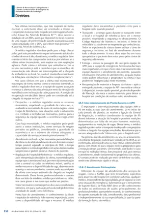 Arq Bras Cardiol: 2013; 101, (2 Supl. 3): 1-221
Diretrizes
I Diretriz de Ressuscitação Cardiopulmonar e
Cuidados Cardiovasculares de Emergência da
Sociedade Brasileira de Cardiologia
Para vítimas inconscientes, que não respiram de forma
normal, o solicitante deve ser orientado a iniciar as
compressões torácicas forte e rápido sem interrupções (hands-
only) (Classe IIa, Nível de Evidência B)1519
, deve ocorrer a
instalação de um DEA, assim que disponível no local, e o envio
de uma equipe, de preferência de suporte avançado ou outra
viatura equipada com o DEA, que estiver mais próxima23,1519
(Classe IIa, Nível de Evidência C).
O médico regulador não deve pedir para o leigo checar
pulso, pois este procedimento requer treinamento adicional e
o índice de erros é alto, dessa forma, o médico regulador deve
orientar o início das compressões torácicas por telefone se a
vítima estiver inconsciente, sem respirar ou com respiração
agônica. Pedir calma e informar que ambulância com o
recurso necessário já está a caminho e que as manobras de
ressuscitação não devem ser interrompidas até a chegada
da ambulância no local. Se possível, mantenha o solicitante
na linha para orientações e informações complementares23
.
Nos casos clínicos em que a vítima está inconsciente,
mas respira de forma normal como se estivesse dormindo, o
médico regulador deve enviar a equipe de suporte avançado
e orientar a abertura das vias aéreas por meio da elevação da
mandíbula com inclinação da cabeça para trás. A posição de
recuperação em decúbito lateral pode ser considerada até a
chegada da equipe no local1519
.
•	Despacho - o médico regulador envia os recursos
necessários, respeitando a gravidade de cada caso, e,
avaliando a necessidade de apoio de outros órgãos, como
Corpo de Bombeiros, para situações onde o salvamento
e o combate a incêndio são necessários, polícia, para a
segurança da equipe quando a ocorrência exigir, entre
outros.
Caso haja necessidade, o médico regulador pode pedir
apoio a outras instituições, como serviços de resgate
privados ou públicos, considerando a gravidade da
ocorrência e se o número de vítimas ultrapassa a
capacidade do serviço acionado primariamente1514
.
•	Atendimento no local - ações necessárias para estabilização
da vítima no local do atendimento devem demorar o menor
tempo possível, seguindo os princípios do SME; o tempo
passarápidoeosminutosperdidoscomaçõesdesnecessárias
são preciosos e podem piorar as chances do paciente.
•	Regulação do Hospital de Referência – o médico regulador,
após interpretação dos dados da vítima, transmitidos pela
equipe que o atendeu no local, por meio da comunicação
com a central via rádio ou telefonia móvel, verifica o
melhor recurso e a disponibilidade de vaga, determinando
o serviço a ser encaminhado, comunicando as condições
da vítima com tempo estimado da chegada ao hospital
determinado. Dessa forma, preferencialmente o contato
deve ser feito de médico a médico por telefone ou rádio,
nos casos graves e nos casos que avaliar ser preciso.
Não é necessário o contato prévio dos casos considerados
rotineiros, em que a pactuação prévia da rede já determina
a unidade de saúde como referência.
Nesta fase do atendimento, o conhecimento da Rede
Hospitalar de referência é de extrema importância, assim
como a disponibilidade de vagas e recursos. O médico
regulador deve encaminhar o paciente certo para o
hospital certo quando possível.
•	Transporte – o tempo gasto durante o transporte entre
o local e o hospital de referência deve ser o menor
possível, respeitando a segurança no deslocamento. O
Código Nacional de Trânsito e, inclusive, o limite de
velocidade da via devem ser respeitados por ambulâncias.
Todos os tripulantes da viatura devem utilizar o cinto de
segurança, inclusive, no baú de atendimento durante
todo o deslocamento. A maca deve estar fixa em trava
apropriada e o paciente deve estar preso pelos cintos de
segurança da mesma.
•	Entrega – consta na passagem do caso pela equipe de
APH para a equipe de emergência. Sendo uma das fases
mais importantes, em que o bom inter-relacionamento das
equipes favorece o atendimento do paciente, passando
informações relevantes do atendimento, as quais muitas
vezes podem influenciar o prognóstico da vítima e não
podem ser negligenciadas neste momento.
•	Recuperação de materiais e limpeza da viatura - após a
entrega do paciente, a equipe de APH necessita se colocar
à disposição, o mais rápido possível, podendo depender
de liberação da maca e outros materiais, para deixar o
hospital em condições de realizar outro atendimento.
15.7. Inter-relacionamento do Pronto-Socorro e o APH
É importante o inter-relacionamento das equipes APH e
PS em todas as suas fases do atendimento. Já no início de
cada jornada de plantão, ao receber a ligação da Central
de Regulação, o médico coordenador da equipe de PS
deverá informar a situação do hospital e possíveis restrições
determinadas por falta de recurso humano, materiais,
equipamentos ou restrições de vagas. Dessa forma, o médico
regulador poderá evitar o transporte inadequado com prejuízos
à vítima e desgaste das equipes envolvidas. Ressaltamos que o
socorro adequado é o da “vítima certa para o hospital certo”.
Na primeira fase do atendimento, ou seja, no acionamento,
a Central de Regulação poderá fazer contato de ALERTA ao ser
confirmada a presença de uma ou mais vítimas potencialmente
graves, com intuito de que a equipe inicie os preparativos para
a recepção desses pacientes. Um exemplo a ser dado é o caso
em que há múltiplas vítimas. Este preparo é vital, pois otimiza
o atendimento, sendo fundamental no prognóstico das vítimas.
O contato pode ser realizado por meio de telefone ou rádio,
sendo este último mais rápido e eficaz.
15.8. O Atendimento Pré-hospitalar
Diferente da equipe de atendimento dos serviços de
resgate, como o SAMU, que tem treinamento específico
para atuar fora do hospital em condições adversas, qualquer
médico, independente da especialidade, pode deparar-se com
uma situação de emergência. Salientamos que o treinamento
de Suporte Básico de Vida (SBV) deve ser de conhecimento
de todos os profissionais de saúde, principalmente, do
profissional médico, que também necessita ter conhecimentos
de suporte avançado de vida, considerando a ética profissional
e independentemente da sua especialidade, já que faz parte
da formação básica do médico.
150
 