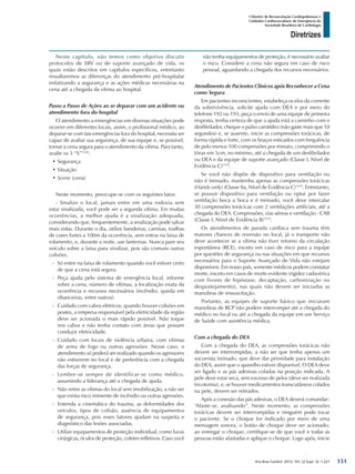 Arq Bras Cardiol: 2013; 101, (2 Supl. 3): 1-221
Diretrizes
I Diretriz de Ressuscitação Cardiopulmonar e
Cuidados Cardiovasculares de Emergência da
Sociedade Brasileira de Cardiologia
Neste capítulo, não temos como objetivo discutir
protocolos de SBV ou de suporte avançado de vida, os
quais estão descritos em capítulos específicos, entretanto
ressaltaremos as diferenças do atendimento pré-hospitalar
enfatizando a segurança e as ações médicas necessárias na
cena até a chegada da vítima ao hospital.
Passo a Passo de Ações ao se deparar com um acidente ou
atendimento fora do hospital
O atendimento a emergências em diversas situações pode
ocorrer em diferentes locais, assim, o profissional médico, ao
deparar-se com tais emergências fora do hospital, necessita ser
capaz de avaliar sua segurança, de sua equipe e, se possível,
tornar a cena segura para o atendimento da vítima. Para tanto,
avalie os 3 “S”1520
:
•	Segurança
•	Situação
•	Scene (cena)
Neste momento, preocupe-se com os seguintes fatos:
- Sinalize o local, jamais entre em uma rodovia sem
estar sinalizada, você pode ser a segunda vítima. Em muitas
ocorrências, a melhor ajuda é a sinalização adequada,
considerando que, frequentemente, a sinalização pode salvar
mais vidas. Durante o dia, utilize bandeiras, camisas, toalhas
de cores fortes a 100m da ocorrência, sem entrar na faixa de
rolamento, e, durante a noite, use lanternas. Nunca pare seu
veículo sobre a faixa para sinalizar, pois são comuns outras
colisões.
-- Só entre na faixa de rolamento quando você estiver certo
de que a cena está segura.
-- Peça ajuda pelo sistema de emergência local, informe
sobre a cena, número de vítimas, a localização exata da
ocorrência e recursos necessários (incêndio, queda em
ribanceiras, entre outros).
-- Cuidado com cabos elétricos; quando houver colisões em
postes, a empresa responsável pela eletricidade da região
deve ser acionada o mais rápido possível. Não toque
nos cabos e não tenha contato com áreas que possam
conduzir eletricidade.
-- Cuidado com locais de violência urbana, com vítimas
de arma de fogo ou outras agressões. Nesse caso, o
atendimento só poderá ser realizado quando os agressores
não estiverem no local e de preferência com a chegada
das forças de segurança.
-- Lembre-se sempre de identificar-se como médico,
assumindo a liderança até a chegada de ajuda.
-- Não retire as vítimas do local sem imobilização, a não ser
que exista risco iminente de incêndio ou outras agressões.
-- Entenda a cinemática do trauma, as deformidades dos
veículos, tipos de colisão, ausência de equipamentos
de segurança, pois esses fatores ajudam na suspeita e
diagnóstico das lesões associadas.
-- Utilize equipamentos de proteção individual, como luvas
cirúrgicas, óculos de proteção, coletes refletivos. Caso você
não tenha equipamentos de proteção, é necessário avaliar
o risco. Considere a cena não segura em caso de risco
pessoal, aguardando a chegada dos recursos necessários.
Atendimento de Pacientes Clínicos após Reconhecer a Cena
como Segura
Em pacientes inconscientes, estabeleça os elos da corrente
da sobrevivência, solicite ajuda com DEA e por meio do
telefone 192 ou 193, peça o envio de uma equipe de primeira
resposta, tenha certeza de que a ajuda está a caminho com o
desfibrilador, cheque o pulso carotídeo (não gaste mais que 10
segundos) e, se ausente, inicie as compressões torácicas, de
forma rápida e forte, com os braços esticados com frequência
de pelo menos 100 compressões por minuto, comprimindo o
tórax em 5cm, no mínimo, até a chegada de um desfibrilador
ou DEA e da equipe de suporte avançado (Classe I, Nível de
Evidência C)1519
.
Se você não dispõe de dispositivo para ventilação ou
não é treinado, mantenha apenas as compressões torácicas
(Hands-only) (Classe IIa, Nível de Evidência C)1519
. Entretanto,
se possuir dispositivo para ventilação ou optar por fazer
ventilação boca a boca e é treinado, você deve intercalar
30 compressões torácicas com 2 ventilações artificiais, até a
chegada do DEA. Compressões, vias aéreas e ventilação - CAB
(Classe I, Nível de Evidência B)1519
.
Os atendimentos de parada cardíaca sem trauma têm
maiores chances de reversão no local, já o transporte não
deve acontecer se a vítima não tiver retorno da circulação
espontânea (RCE), exceto em caso de risco para a equipe
por questões de segurança ou nas situações em que recursos
necessários para o Suporte Avançado de Vida não estejam
disponíveis. Em nosso país, somente médicos podem constatar
morte, exceto em casos de morte evidente (rigidez cadavérica
com livores de hipóstase, decaptação, carbonização ou
despostejamento), nas quais não devem ser iniciadas as
manobras de ressuscitação.
Portanto, as equipes de suporte básico que iniciaram
manobras de RCP não podem interromper até a chegada do
médico no local ou até a chegada da equipe em um Serviço
de Saúde com assistência médica.
Com a chegada do DEA
Com a chegada do DEA, as compressões torácicas não
devem ser interrompidas, a não ser que tenha apenas um
socorrista treinado, que deve dar prioridade para instalação
do DEA, assim que o aparelho estiver disponível. O DEA deve
ser ligado e as pás adesivas coladas na posição indicada. A
pele deve estar seca, sem excesso de pelos (deve ser realizada
tricotomia), e, se houver medicamentos transcutâneos colados
na pele, devem ser retirados.
Após a conexão das pás adesivas, o DEA deverá comandar:
“Afaste-se, analisando”. Neste momento, as compressões
torácicas devem ser interrompidas e ninguém pode tocar
o paciente. Se o choque for indicado por meio de uma
mensagem sonora, o botão de choque deve ser acionado;
ao entregar o choque, certifique-se de que você e todas as
pessoas estão afastadas e aplique o choque. Logo após, inicie
151
 