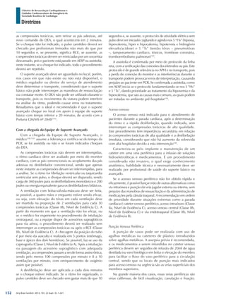 Arq Bras Cardiol: 2013; 101, (2 Supl. 3): 1-221
Diretrizes
I Diretriz de Ressuscitação Cardiopulmonar e
Cuidados Cardiovasculares de Emergência da
Sociedade Brasileira de Cardiologia
as compressões torácicas, sem retirar as pás adesivas, até
novo comando do DEA, o qual acontecerá em 2 minutos.
Se o choque não for indicado, o pulso carotídeo deverá ser
checado por profissionais treinados não mais do que por
10 segundos e, se presente, significa RCE, se ausente, as
compressões torácicas devem ser reiniciadas por um socorrista
descansado, pois o paciente está parado em AESP ou assistolia;
neste instante, se o choque for indicado, todo o procedimento
deverá ser repetido.
O suporte avançado deve ser aguardado no local, porém,
nos casos em que não existe ou não está disponível, o
médico regulador ou diretor do serviço de atendimento
deve determinar o transporte, considerando que o suporte
básico não pode interromper as manobras de ressuscitação
ou constatar morte. O DEA não pode ser utilizado durante o
transporte, pois os movimentos da viatura podem interferir
na análise do ritmo, podendo causar erros no tratamento.
Ressaltamos que o ideal e recomendado é que o suporte
avançado chegue no local em apoio à equipe de suporte
básico com tempo inferior a 20 minutos, de acordo com a
Portaria GM/MS nº 20481514
.
Com a chegada da Equipe de Suporte Avançado
Com a chegada da Equipe de Suporte Avançado, o
médico158,1521
assume a liderança e certifica-se do tempo da
PCR, se foi assistida ou não e se foram indicados choques
do DEA.
As compressões torácicas não devem ser interrompidas,
o ritmo cardíaco deve ser avaliado por meio do monitor
cardíaco, com as pás convencionais ou acoplamento das pás
adesivas no desfibrilador convencional, sendo que apenas
neste instante as compressões devam ser interrompidas, para
a análise. Se o ritmo for fibrilação ventricular ou taquicardia
ventricular sem pulso, o choque deverá ser disparado, sendo
carga de 360 joules para os desfibriladores monofásicos e 200
joules ou energia equivalente para os desfibriladores bifásicos.
A ventilação com bolsa-válvula-máscara deve ser feita,
se possível, a quatro mãos e enquanto estiver sendo eficaz,
ou seja, com elevação do tórax em cada ventilação deve
ser mantida na proporção de 2 ventilações para cada 30
compressões torácicas (Classe IIb, Nível de Evidência C). A
partir do momento em que a ventilação não for eficaz, ou
se o médico for experiente no procedimento de intubação
orotraqueal, ou a equipe dispor de acessórios supraglóticos
para via aérea, o procedimento deverá ser realizado sem
interromper as compressões torácicas ou após o RCE (Classe
IIb, Nível de Evidência C). A checagem da posição do tubo
é por meio da ausculta e realizada em 5 pontos (estômago,
base e ápices dos dois hemitórax). Se possível, faz-se uso da
capnografia (Classe I, Nível de Evidência A). Após a intubação
ou passagem do acessório supraglótico com adequada
ventilação, as compressões passam a ser de forma assincrônica,
sendo pelo menos 100 compressões por minuto e 8 a 10
ventilações por minuto, com enriquecimento de oxigênio
assim que possível.
A desfibrilação deve ser aplicada a cada dois minutos
se o choque estiver indicado. Se o ritmo for organizado, o
pulso carotídeo deve ser checado sem gastar mais do que 10
segundos e, se ausente, o protocolo de atividade elétrica sem
pulso deve ser iniciado cogitando e agindo nos 5 “Hs” (hipoxia,
hipovolemia, hiper e hipocalemia, hipotermia e hidrogênio
elevado/acidose) e 5 “Ts” (tensão tórax – pneumotórax
–, tamponamento cardíaco, tóxicos, trombose coronária,
tromboembolismo pulmonar)158
.
A assistolia é confirmada por meio do protocolo da linha
reta, com a verificação das conexões dos eletrodos ou pás. Este
protocolo é de grande relevância no APH e no transporte, pois
a perda de conexão do monitor e as interferências durante o
transporte podem provocar erros de interpretação, causando
prejuízo ao paciente em PCR. Se confirmada a assistolia, como
em AESP, inicia-se o protocolo fundamentando-se nos 5 “Hs”
e 5 “Ts”, dando prioridade ao tratamento da hipoxemia e da
hipovolemia, que são as causas mais comuns, as quais podem
ser tratadas no ambiente pré-hospitalar158
.
Acesso venoso
O acesso venoso está indicado para o atendimento de
pacientes durante a parada cardíaca, após a determinação
do ritmo e a rápida desfibrilação, quando indicada, sem
interromper as compressões torácicas de alta qualidade.
Este procedimento tem importância secundária em relação
às compressões torácicas de alta qualidade e a desfibrilação
imediata, considerando que não há aumento da sobrevida
com alta hospitalar devido a esta intervenção158
.
Caracteriza-se pelo implante e manutenção de um
cateter em uma veia periférica para a infusão de soluções
hidroeletrolíticas e medicamentos. É um procedimento
considerado não invasivo, o qual exige conhecimento
anatômico, habilidade técnica e necessariamente deve ser
realizado por profissional de saúde do suporte básico ou
avançado.
Se o acesso venoso periférico não for obtido rápida e
eficazmente, é possível lançar mão de outras alternativas como
via intraóssea e punção da veia jugular externa ou interna, sem
prejuízo das manobras de ressuscitação e da administração de
medicações pela cânula traqueal. A recomendação em ordem
de prioridade durante situações extremas como a parada
cardíaca é cateter venoso periférico, acesso intraósseo (Classe
IIa, Nível de Evidência C), acesso venoso central (Classe IIb,
Nível de Evidência C) e via endotraqueal (Classe IIb, Nível
de Evidência B).
Punção Venosa Periférica
A punção de vasos pode ser realizada com uso de
agulhas metálicas ou cateteres de plástico introduzidos
sobre agulhas metálicas. A assepsia prévia é recomendada,
e os medicamentos a serem infundidos no cateter venoso
periférico devem ser seguidos de infusão de 20ml de água
destilada ou soro fisiológico em bolus e elevação do membro
para facilitar o fluxo do vaso periférico para a circulação
central, sendo que os locais de punção mais indicados
para acesso venoso na urgência são as veias superficiais dos
membros superiores.
Na grande maioria dos casos, essas veias periféricas são
veias calibrosas, de fácil visualização, canulação e fixação;
152
 