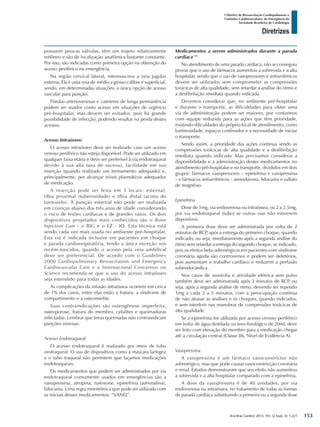Arq Bras Cardiol: 2013; 101, (2 Supl. 3): 1-221
Diretrizes
I Diretriz de Ressuscitação Cardiopulmonar e
Cuidados Cardiovasculares de Emergência da
Sociedade Brasileira de Cardiologia
possuem poucas válvulas, têm um trajeto relativamente
retilíneo e são de localização anatômica bastante constante.
Por isso, são indicadas como primeira opção na obtenção do
acesso periférico na emergência.
Na região cervical lateral, interessa-nos a veia jugular
externa. Ela é uma veia de médio a grosso calibre e superficial,
sendo, em determinadas situações, a única opção de acesso
vascular para punção.
Fístulas arteriovenosas e cateteres de longa permanência
podem ser usados como acesso em situações de urgência
pré-hospitalar, mas devem ser evitados, pois há grande
possibilidade de infecção, podendo resultar na perda destes
acessos.
Acesso Intraósseo
O acesso intraósseo deve ser realizado caso um acesso
venoso periférico não esteja disponível. Pode ser utilizado em
qualquer faixa etária e deve ser preferível à via endotraqueal
devido à sua alta taxa de sucesso, facilidade em sua
inserção (quando realizado um treinamento adequado) e,
principalmente, por alcançar níveis plasmáticos adequados
de medicação.
A inserção pode ser feita em 3 locais: esternal,
tíbia proximal (tuberosidade) e tíbia distal (acima do
tornozelo). A punção esternal não pode ser realizada
em crianças abaixo dos três anos de idade considerando
o risco de lesões cardíacas e de grandes vasos. Os dois
dispositivos projetados mais conhecidos são o Bone
Injection Gun - o BIG e o EZ - IO. Esta técnica está
sendo cada vez mais usada no ambiente pré-hospitalar.
Esta via é indicada inclusive em pacientes em choque
e parada cardiorespiratória, tendo a única exceção nos
recém-nascidos, quando o acesso pela veia umbilical
deve ser preferencial. De acordo com o Guidelines
2000 Cardiopulmonary Ressucitation and Emergency
Cardiovascular Care e o Internacional Concensus on
Science recomenda-se que o uso do acesso intraósseo
seja estendido para todas as idades.
As complicações da infusão intraóssea ocorrem em cerca
de 1% dos casos, entre elas estão a fratura, a síndrome de
compartimento e a osteomielite.
Suas contraindicações são osteogênese imperfeita,
osteoporose, fratura do membro, celulites e queimaduras
infectadas. Lembrar que áreas queimadas não contraindicam
punções venosas.
Acesso Endotraqueal
O acesso endotraqueal é realizado por meio de tubo
orotraqueal. O uso de dispositivos como a máscara laríngea
e o tubo traqueal não permitem que façamos medicações
endotraqueais.
Os medicamentos que podem ser administrados por via
endotraqueal comumente usados em emergências são a
vasopressina, atropina, naloxone, epinefrina (adrenalina),
lidocaína. Uma regra mnemônica que pode ser utilizada com
as iniciais desses medicamentos: “VANEL”.
Medicamentos a serem administrados durante a parada
cardíaca158
No atendimento de uma parada cardíaca, não se conseguiu
provar que o uso de fármacos aumentou a sobrevida e a alta
hospitalar, sendo que o uso de vasopressores e antiarrítmicos
devem ser utilizados sem comprometer as compressões
torácicas de alta qualidade, sem retardar a análise do ritmo e
a desfibrilação imediata quando indicada.
Devemos considerar que, no ambiente pré-hospitalar
e durante o transporte, as dificuldades para obter uma
via de administração podem ser maiores, por contarmos
com equipe reduzida para as ações que têm prioridade,
existindo dificuldades do próprio local de atendimento, como
luminosidade, espaços confinados e a necessidade de iniciar
o transporte.
Sendo assim, a prioridade das ações continua sendo as
compressões torácicas de alta qualidade e a desfibrilação
imediata quando indicada. Mas precisamos considerar a
disponibilidade e a administração destes medicamentos no
atendimento pré-hospitalar e no transporte, divididos em dois
grupos: fármacos vasopressores – epinefrina e vasopressina
– e fármacos antiarrítmicos – amiodarona, lidocaína e sulfato
de magnésio.
Epinefrina
Dose de 1mg, via endovenosa ou intraóssea, ou 2 a 2,5mg,
por via endotraqueal (tubo) se outras vias não estiverem
disponíveis.
A primeira dose deve ser administrada por volta de 2
minutos de RCP, após a entrega do primeiro choque, quando
indicado, ou seja, imediatamente após a segunda análise do
ritmo sem retardar a entrega do segundo choque, se indicado,
pois os efeitos beta-adrenérgicos em pacientes com síndrome
coronária aguda são controversos e podem ser deletérios,
pois aumentam o trabalho cardíaco e reduzem a perfusão
subendocárdica.
Nos casos de assistolia e atividade elétrica sem pulso
também deve ser administrada após 2 minutos de RCP, ou
seja, após a segunda análise de ritmo, devendo ser repetido
1mg a cada 3 a 5 minutos, com a preocupação contínua
de não atrasar as análises e os choques, quando indicados,
e sem interferir nas manobras de compressões torácicas de
alta qualidade.
Se a epinefrina for utilizada por acesso venoso periférico
em bolus de água destilada ou soro fisiológico de 20ml, deve
ser feito com elevação do membro para a medicação chegar
até a circulação central (Classe IIb, Nível de Evidência A).
Vasopressina
A vasopressina é um fármaco vasoconstrictor não
adrenérgico, mas que pode causar vasoconstricção coronária
e renal. Estudos demonstraram que seu efeito não aumentou
a sobrevida e a alta hospitalar comparado com a epinefrina.
A dose da vasopressina é de 40 unidades, por via
endovenosa ou intraóssea, no tratamento de todas as formas
de parada cardíaca substituindo a primeira ou a segunda dose
153
 