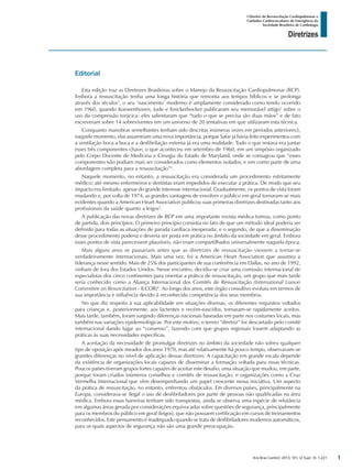 Arq Bras Cardiol: 2013; 101, (2 Supl. 3): 1-221
Diretrizes
I Diretriz de Ressuscitação Cardiopulmonar e
Cuidados Cardiovasculares de Emergência da
Sociedade Brasileira de Cardiologia
Editorial
Esta edição traz as Diretrizes Brasileiras sobre o Manejo da Ressuscitação Cardiopulmonar (RCP).
Embora a ressuscitação tenha uma longa história que remonta aos tempos bíblicos e se prolonga
através dos séculos1
, o seu ‘nascimento’ moderno é amplamente considerado como tendo ocorrido
em 1960, quando Koewenhoven, Jude e Knickerbocker publicaram seu memorável artigo2
sobre o
uso da compressão torácica: eles salientaram que “tudo o que se precisa são duas mãos” e de fato
escreveram sobre 14 sobreviventes em um universo de 20 tentativas em que utilizaram esta técnica.
Conquanto manobras semelhantes tenham sido descritas inúmeras vezes em períodos anteriores3,
naquele momento, elas assumiriam uma nova importância, porque Safar já havia feito experimentos com
a ventilação boca a boca e a desfibrilação externa já era uma realidade. Tudo o que restava era juntar
esses três componentes-chave, o que aconteceu em setembro de 1960, em um simpósio organizado
pelo Corpo Docente de Medicina e Cirurgia do Estado de Maryland, onde se consagrou que “esses
componentes não podiam mais ser considerados como elementos isolados, e sim como parte de uma
abordagem completa para a ressuscitação”4
.
Naquele momento, no entanto, a ressuscitação era considerada um procedimento estritamente
médico; até mesmo enfermeiros e dentistas eram impedidos de executar a prática. De modo que seu
impacto era limitado, apesar do grande interesse internacional. Gradualmente, os pontos de vista foram
mudando e, por volta de 1974, as grandes vantagens de envolver o público em geral tornaram-se mais
evidentes quando a American Heart Association publicou suas primeiras diretrizes destinadas tanto aos
profissionais da saúde quanto a leigos5
.
A publicação das novas diretrizes de RCP em uma importante revista médica tomou, como ponto
de partida, dois princípios. O primeiro princípio consistia no fato de que um método ideal poderia ser
definido para todas as situações de parada cardíaca inesperada; e o segundo, de que a disseminação
desse procedimento poderia e deveria ser posta em prática no âmbito da sociedade em geral. Embora
esses pontos de vista parecessem plausíveis, não eram compartilhados universalmente naquela época.
Mais alguns anos se passariam antes que as diretrizes de ressuscitação viessem a tornar-se
verdadeiramente internacionais. Mais uma vez, foi a American Heart Association que assumiu a
liderança nesse sentido. Mais de 25% dos participantes de sua conferência em Dallas, no ano de 1992,
vinham de fora dos Estados Unidos. Nesse encontro, decidiu-se criar uma comissão internacional de
especialistas dos cinco continentes para orientar a prática de ressuscitação, um grupo que mais tarde
seria conhecido como a Aliança Internacional dos Comitês de Ressuscitação (International Liaison
Committee on Resuscitation - ILCOR)6
. Ao longo dos anos, este órgão consultivo evoluiu em termos de
sua importância e influência devido à reconhecida competência dos seus membros.
No que diz respeito à sua aplicabilidade em situações diversas, os diferentes requisitos voltados
para crianças e, posteriormente, aos lactentes e recém-nascidos, tornaram-se rapidamente aceitos.
Mais tarde, também, foram surgindo diferenças nacionais baseadas em parte nos costumes locais, mas
também nas variações epidemiológicas. Por este motivo, o termo “diretriz” foi descartado pelo comitê
internacional dando lugar ao “consenso”, fazendo com que grupos regionais fossem adaptando as
práticas às suas necessidades específicas.
A aceitação da necessidade de promulgar diretrizes no âmbito da sociedade não sofreu qualquer
tipo de oposição após meados dos anos 1970, mas até relativamente há pouco tempo, observavam-se
grandes diferenças no nível de aplicação dessas diretrizes. A capacitação em grande escala depende
da existência de organizações locais capazes de disseminar a formação voltada para essas técnicas.
Poucos países tiveram grupos fortes capazes de aceitar este desafio, uma situação que mudou, em parte,
porque foram criados inúmeros conselhos e comitês de ressuscitação, e organizações como a Cruz
Vermelha Internacional que vêm desempenhando um papel crescente nessa iniciativa. Um aspecto
da prática de ressuscitação, no entanto, enfrentou obstáculos. Em diversos países, principalmente na
Europa, considerava-se ilegal o uso de desfibriladores por parte de pessoas não qualificadas na área
médica. Embora essas barreiras tenham sido transpostas, ainda se observa uma espécie de relutância
em algumas áreas gerada por considerações equivocadas sobre questões de segurança, principalmente
para os membros do público em geral (leigos), que não possuem certificação em cursos de treinamentos
reconhecidos. Este pensamento é inadequado quando se trata de desfibriladores modernos automáticos,
para os quais aspectos de segurança não são uma grande preocupação.
1
 