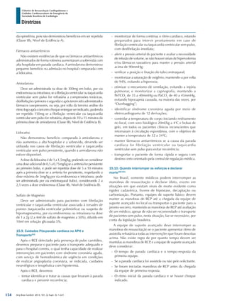 Arq Bras Cardiol: 2013; 101, (2 Supl. 3): 1-221
Diretrizes
I Diretriz de Ressuscitação Cardiopulmonar e
Cuidados Cardiovasculares de Emergência da
Sociedade Brasileira de Cardiologia
da epinefrina, pois não demonstrou benefícios em ser repetida
(Classe IIb, Nível de Evidência A).
Fármacos antiarrítmicos
Não existem evidências de que os fármacos antiarrítmicos
administrados de forma rotineira aumentaram a sobrevida com
alta hospitalar em parada cardíaca. A amiodarona demonstrou
pequeno benefício na admissão no hospital comparada com
a lidocaína.
Amiodarona
Deve ser administrada na dose de 300mg em bolus, por via
endovenosaouintraóssea,seafibrilaçãoventricularoutaquicardia
ventricular sem pulso for refratária a compressões torácicas,
desfibrilações(primeiraesegunda)eapósteremsidoadministrados
fármacos vasopressores, ou seja, por volta da terceira análise do
ritmologoapósoterceirochoqueentregueserindicado,podendo
ser repetido 150mg se a fibrilação ventricular ou taquicardia
ventricular sem pulso for refratária, depois de 10 a 15 minutos da
primeira dose de amiodarona (Classe IIb, Nível de Evidência B).
Lidocaína
Não demonstrou benefício comparada à amiodarona e
não aumentou a alta hospitalar e a sobrevida, devendo ser
utilizada nos casos de fibrilação ventricular e taquicardia
ventricular sem pulso persistente, quando a amiodarona não
estiver disponível.
Adosedalidocaínaéde1a1,5mg/kg,podendo-seconsiderar
umadoseadicionalde0,5a0,75mg/kgseaarritmiaforpersistente
ao primeiro bolus, e pode ser repetida dose de 5 a 10 minutos
após a primeira dose se a arritmia for persistente, respeitando a
dose máxima de 3mg/kg por via endovenosa e intraóssea; pode
ser administrada por via endotraqueal (tubo), considerando 2 a
2,5 vezes a dose endovenosa (Classe IIb, Nível de Evidência B).
Deve ser administrado para pacientes com fibrilação
ventricular e taquicardia ventricular associada à torsades de
pointes (taquicardia ventricular polimórfica) ou suspeita de
hipomagnesemia, por via endovenosa ou intraóssea na dose
de 1 a 2g (2 a 4ml de sulfato de magnésio a 50%), diluído em
10ml em solução glicosada 5%.
15.9. Cuidados Pós-parada cardíaca no APH e
Transporte501
Após o RCE detectado pela presença de pulso carotídeo,
devemos preparar o paciente para o transporte adequado e
para o hospital correto, o qual tenha capacidade de realizar
intervenções em pacientes com síndrome coronária aguda,
com serviço de hemodinâmica de urgência em condições
de realizar angioplastia coronária, se indicada, cuidados
neurológicos e terapêutica com hipotermia.
Após o RCE, devemos:
-- tentar identificar e tratar as causas que levaram à parada
cardíaca e prevenir recorrência;
-- monitorizar de forma contínua o ritmo cardíaco, estando
preparados para intervir prontamente em caso de
fibrilação ventricular ou taquicardia ventricular sem pulso,
com desfibrilação imediata;
-- aferir a pressão arterial do paciente e avaliar a necessidade
de infusão de volume, se não houver sinais de hipervolemia
e/ou fármacos vasoativos para manter a pressão arterial
acima de 90mmHg;
-- verificar a posição e fixação do tubo orotraqueal;
-- monitorizar a saturação de oxigênio, mantendo-a por volta
de 94%, evitando a hiperoxia;
-- otimizar o mecanismo de ventilação, evitando a injúria
pulmonar, e monitorizar a capnografia, mantendo a
PeTCO2
de 35 a 40mmHg ou PaCO2
de 40 a 45mmHg,
evitando hipocapnia causada, na maioria das vezes, por
“Overbagging”;
-- identificar síndrome coronária aguda por meio de
eletrocardiograma de 12 derivações;
-- controlar a temperatura do corpo iniciando resfriamento
no local, com soro fisiológico 20ml/kg a 4o
C e bolsas de
gelo, em todos os pacientes clínicos inconscientes que
retornaram à circulação espontânea, com o objetivo de
manter a temperatura de 32 a 34o
C;
-- manter fármacos antiarritmicos se a causa da parada
cardíaca for fibrilação ventricular ou taquicardia
ventricular sem pulso para evitar recorrência;
-- transportar o paciente de forma rápida e segura com
destino certo orientado pela central de regulação médica.
15.10. Quando interromper os esforços e declarar
morte356,501
No Brasil, somente médicos podem interromper as
manobras de ressuscitação e declarar óbito, exceto em
situações em que existam sinais de morte evidente como
rigidez cadavérica, livores de hipóstase, decaptação ou
carbonização. Portanto, equipes de suporte básico devem
manter as manobras de RCP até a chegada da equipe de
suporte avançado no local ou transportar o paciente para o
pronto-socorro, mantendo as manobras de RCP até avaliação
de um médico; apesar de não ser recomendado o transporte
de pacientes sem pulso, nesta situação, faz-se necessário, por
conta da legislação brasileira.
A equipe de suporte avançado deve interromper as
manobras de ressuscitação se o paciente apresentar ritmo de
assistolia refratária a todas as intervenções que foram descritas
acima. Não existe regra de por quanto tempo devem ser
mantidas as manobras de RCP, e a equipe de suporte avançado
deve considerar:
-- O tempo de parada cardíaca e o tempo-resposta da
primeira equipe.
-- Se a parada cardíaca foi assistida ou não pelo solicitante.
-- Se foram iniciadas manobras de RCP antes da chegada
da equipe de primeira resposta.
-- O ritmo inicial da parada cardíaca e se houve choque
indicado.
154
 