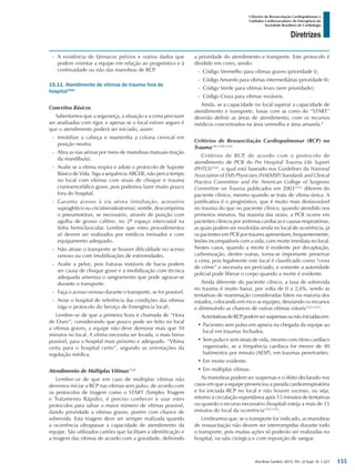 Arq Bras Cardiol: 2013; 101, (2 Supl. 3): 1-221
Diretrizes
I Diretriz de Ressuscitação Cardiopulmonar e
Cuidados Cardiovasculares de Emergência da
Sociedade Brasileira de Cardiologia
-- A existência de fármacos prévios e outros dados que
podem orientar a equipe em relação ao prognóstico e à
continuidade ou não das manobras de RCP.
15.11. Atendimento de vítimas de trauma fora do
hospital1520
Conceitos Básicos
Salientamos que a segurança, a situação e a cena precisam
ser analisadas com rigor, e apenas se o local estiver seguro é
que o atendimento poderá ser iniciado, assim:
-- Imobilize a cabeça e mantenha a coluna cervical em
posição neutra.
-- Abra as vias aéreas por meio de manobras manuais (tração
da mandíbula).
-- Avalie se a vítima respira e adote o protocolo de Suporte
Básico de Vida. Siga a sequência ABCDE, não perca tempo
no local com vítimas com sinais de choque e trauma
cranioencefálico grave, pois podemos fazer muito pouco
fora do hospital.
-- Garanta acesso à via aérea (intubação, acessório
supraglótico ou cricotireoidostomia), ventile, descomprima
o pneumotórax, se necessário, através de punção com
agulha de grosso calibre, no 2º espaço intercostal na
linha hemiclavicular. Lembre que estes procedimentos
só devem ser realizados por médicos treinados e com
equipamento adequado.
-- Não atrase o transporte se houver dificuldade no acesso
venoso ou com imobilizações de extremidades.
-- Avalie a pelve, pois fraturas instáveis de bacia podem
ser causa de choque grave e a imobilização com técnica
adequada ameniza o sangramento que pode agravar-se
durante o transporte.
-- Faça o acesso venoso durante o transporte, se for possível.
-- Avise o hospital de referência das condições das vítimas
(siga o protocolo do Serviço de Emergência local).
Lembre-se de que a primeira hora é chamada de “Hora
de Ouro”; considerando que pouco pode ser feito no local
a vítimas graves, a equipe não deve demorar mais que 10
minutos no local. A vítima necessita ser levada, o mais breve
possível, para o hospital mais próximo e adequado. “Vítima
certa para o hospital certo”, segundo as orientações da
regulação médica.
Atendimento de Múltiplas Vítimas1520
Lembre-se de que em caso de múltiplas vítimas não
devemos iniciar a RCP nas vítimas sem pulso; de acordo com
os protocolos de triagem como o START (Simples Triagem
e Tratamento Rápido), é preciso conhecer e usar estes
protocolos para salvar o maior número de vítimas possível,
dando prioridade a vítimas graves, porém com chance de
sobrevida. Esta triagem deve ser sempre realizada quando
a ocorrência ultrapassar a capacidade de atendimento da
equipe. São utilizados cartões que facilitam a identificação e
a triagem das vítimas de acordo com a gravidade, definindo
a prioridade do atendimento e transporte. Este protocolo é
dividido em cores, sendo:
-- Código Vermelho para vítimas graves (prioridade I);
-- Código Amarelo para vítimas intermediárias (prioridade II);
-- Código Verde para vítimas leves (sem prioridade);
-- Código Cinza para vítimas inviáveis.
Ainda, se a capacidade no local superar a capacidade de
atendimento e transporte, lonas com as cores do “START”
deverão definir as áreas de atendimento, com os recursos
médicos concentrados na área vermelha e área amarela.8
Critérios de Ressuscitação Cardiopulmonar (RCP) no
Trauma356,1520,1522
Critérios de RCP, de acordo com o protocolo de
atendimento de PCR do Pre Hospital Trauma Life Suport
(PHTLS)1520
, o qual está baseado nos Guidelines da National
Association of EMS Physicians (NAEMSP) Standards and Clinical
Practice Committee and the American College of Surgeons
Committee on Trauma publicados em 20031522,
diferem do
paciente clínico, mesmo quando se trata de vítima única. A
justificativa é o prognóstico, que é muito mais desfavorável
no trauma do que no paciente clínico, quando atendido nos
primeiros minutos. Na maioria das vezes, a PCR ocorre em
pacientes clínicos por arritmias cardíacas e causas respiratórias,
as quais podem ser resolvidas ainda no local de ocorrência, já
os pacientes em PCR por trauma apresentam, frequentemente,
lesões incompatíveis com a vida, com morte imediata no local.
Nestes casos, quando a morte é evidente por decaptação,
carbonização, dentre outras, torna-se importante preservar
a cena, pois legalmente este local é classificado como “cena
de crime” e necessita ser periciado, e somente a autoridade
policial pode liberar o corpo quando a morte é evidente.
Ainda diferente do paciente clínico, a taxa de sobrevida
no trauma é muito baixa, por volta de 0 a 2,6%, sendo as
tentativas de reanimação consideradas fúteis na maioria dos
estudos, colocando em risco as equipes, desviando os recursos
e diminuindo as chances de outras vítimas viáveis1522,1523
.
AstentativasdeRCPpodemsersuspensasounãoiniciadasem:
•	Pacientes sem pulso em apneia na chegada da equipe ao
local em traumas fechados.
•	Sem pulso e sem sinais de vida, mesmo com ritmo cardíaco
organizado, se a frequência cardíaca for menor de 40
batimentos por minuto (AESP), em traumas penetrantes.
•	Em morte evidente.
•	Em múltiplas vítimas.
As manobras podem ser suspensas e o óbito declarado nos
casos em que a equipe presenciou a parada cardiorrespiratória
e foi iniciada RCP no local e não houver sucesso, ou seja,
retorno à circulação espontânea após 15 minutos de tentativas
ou quando o recurso necessário (hospital) esteja a mais de 15
minutos do local da ocorrência1522,1523
.
Lembramos que, se o transporte for indicado, as manobras
de ressuscitação não devem ser interrompidas durante todo
o transporte, pois muitas ações só poderão ser realizadas no
hospital, na sala cirúrgica e com reposição de sangue.
155
 